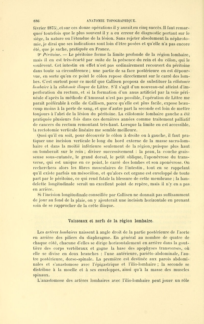 février 1875), et sur ces douze opérations il y aurait eu cinq succès. Il faut remar- quer toutefois que le plus souvent il y a eu erreur de diagnostic portant sur le siège, la nature ou l'étendue de la lésion. Sans rejeter absolument la néphroto- mie, je dirai que ses indications sont loin d'être posées et qu'elle n'a pas encore été, que je sache, pratiquée en France. 9° Péritoine. — Le péritoine forme la limite profonde de la région lombaire, mais il en est très-écarté par suite de la présence du rein et du côlon, qui le soulèvent. Cet intestin en effet n'est pas ordinairement recouvert du péritoine dans toute sa circonférence ; une partie de sa face postérieure en est dépour- vue, en sorte qu'en ce point le côlon repose directement sur le carré des lom- bes. C'est surtout pour ce motif que Callisen proposa de substituer la côlotomie lombaire à la côlotomie iliaque de Littre. S'il s'agit d'un nouveau-né atteint d'im- perforation du rectum, et si la formation d'un anus artificiel par la voie péri- néale d'après la méthode d'Amussat n'est pas possible, l'opération de Littre me paraît préférable à celle de Callisen, parce qu'elle est plus facile, expose beau- coup moins à la perte de sang, et que d'autre part la seconde est loin de mettre toujours à l'abri de la lésion du péritoine. La côlotomie lombaire gauche a été pratiquée plusieurs fois dans ces dernières années comme traitement palliatif de cancers du rectum remontant très-haut. Lorsque la limite en est accessible, la rectotomie verticale linéaire me semble meilleure. Quoi qu'il en soit, pour découvrir le côlon à droite ou à gauche, il faut pra- tiquer une incision verticale le long du bord externe de la masse sacro-lom- baire et dans la moitié inférieure seulement de la région, puisque plus haut on tomberait sur le rein ; diviser successivement : la peau, la couche grais- seuse sous-cutanée, le grand dorsal, le petit oblique, l'aponévrose du trans- verse, qui est unique en ce point, le carré des lombes et son aponévrose. On recherchera alors les libres musculaires de l'intestin, tout en se rappelant qu'il existe parfois un mésocôlon, et qu'alors cet organe est enveloppé de toute part par le péritoine, ce qui rend fatale la blessure de cette membrane ; la ban- delette longitudinale serait un excellent point de repère, mais il n'y en a pas en arrière. Si l'incision longitudinale conseillée par Callisen ne donnait pas suffisamment de jour au fond de la plaie, on y ajouterait une incision horizontale en prenant soin de se rapprocher de la crête iliaque. Vaisseaux et nerfs de la région lombaire. Les artères lombaires naissent à angle droit de la partie postérieure de l'aorte en arrière des piliers du diaphragme. En général au nombre de quatre de chaque côté, chacune d'elles se dirige horizontalement en arrière dans la gout- tière des corps vertébraux et gagne la base des apophyses transverses, où elle se divise en deux branches : l'une antérieure, pariéto-abdominale, l'au- tre postérieure, dorso-spinale. La première est destinée aux parois abdomi- nales et s'anastomose avec l'épigastrique et l'ilio-lombaire ; la seconde se distribue à la moelle et à ses enveloppes, ainsi qu'à la masse des muscles spinaux. L'anastomose des artères lombaires avec l'ilio-lombaire peut jouer un rôle