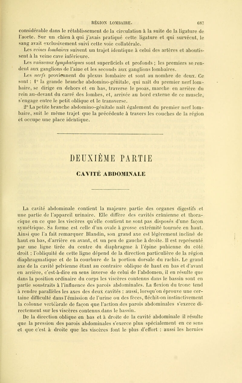 considérable dans le rétablissement de la circulation à la suite de la ligature de l'aorte. Sur un chien à qui j'avais pratiqué cette ligature et qui survécut, le sang avait exclusivement suivi cette voie collatérale. Les veines lombaires suivent un trajet identique à celui des artères et aboutis- sent à la veine cave inférieure. Les vaisseaux lymphatiques sont superficiels et profonds ; les premiers se ren- dent aux ganglions de l'aine et les seconds aux ganglions lombaires. Les nerfs proviennent du plexus lombaire et sont au nombre de deux. Ce sont : 1° la grande branche abdomino-génitale, qui naît du premier nerf lom- baire, se dirige en dehors et en bas, traverse le psoas, marche en arrière du rein au-devant du carré des lombes, et, arrivée au bord externe de ce muscle, s'engage entre le petit oblique et le transverse. 2° La petite branche abdomino-génitale naît également du premier nerf lom- baire, suit le même trajet que la précédente à travers les couches de la région et occupe une place identique. DEUXIEME PARTIE CAVITÉ ABDOMINALE La cavité abdominale contient la majeure partie des organes digestifs et une partie de l'appareil urinaire. Elle diffère des cavités crânienne et thora- cique en ce que les viscères qu'elle contient ne sont pas disposés d'une façon symétrique. Sa forme est celle d'un ovale à grosse extrémité tournée en haut. Ainsi que l'a fait remarquer Blandin, son grand axe est légèrement incliné de haut en bas, d'arrière en avant, et un peu de gauche à droite. Il est représenté par une ligne tirée du centre du diaphragme à l'épine pubienne du côté droit : l'obliquité de cette ligne dépend de la direction particulière de la région diaphragmatique et de la courbure de la portion dorsale du rachis. Le grand axe de la cavité pelvienne étant au contraire oblique de haut en bas et d'avant en arrière, c'est-à-dire en sens inverse de celui de l'abdomen, il en résulte que dans la position ordinaire du corps les viscères contenus dans le bassin sont en partie soustraits à l'influence des parois abdominales. La flexion du tronc tend à rendre parallèles les axes des deux cavités : aussi, lorsqu'on éprouve une cer- taine difficulté dans l'émission de l'urine ou des fèces, fléchit-on instinctivement la colonne vertébrale de façon que l'action des parois abdominales s'exerce di- rectement sur les viscères contenus dans le bassin. De la direction oblique en bas et à droite de la cavité abdominale il résulte que la pression des parois abdominales s'exerce plus spécialement en ce sens et que c'est à droite que les viscères font le plus d'effort : aussi les hernies