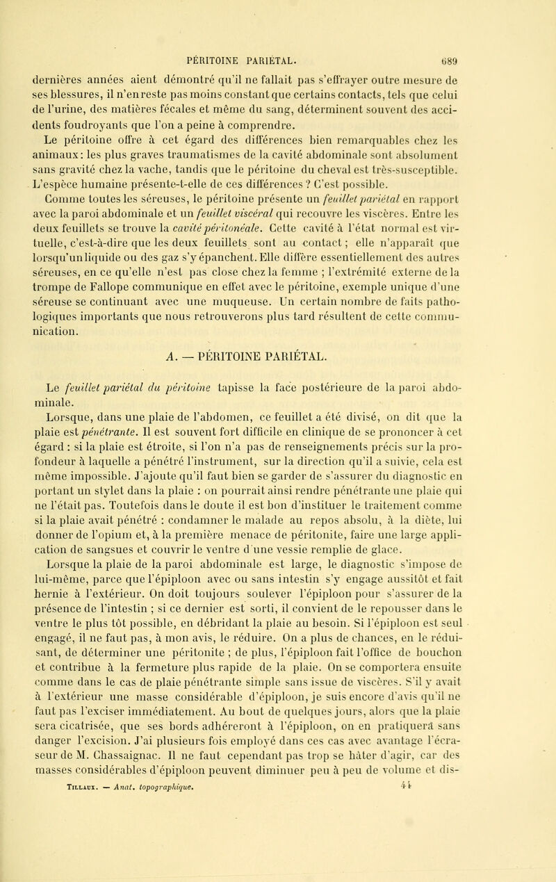 dernières années aient démontré qu'il ne fallait pas s'effrayer outre mesure de ses blessures, il n'enreste pas moins constant que certains contacts, tels que celui de l'urine, des matières fécales et même du sang, déterminent souvent des acci- dents foudroyants que l'on a peine à comprendre. Le péritoine offre à cet égard des différences bien remarquables chez les animaux: les plus graves traumatismes de la cavité abdominale sont absolument sans gravité chez la vache, tandis que le péritoine du cheval est très-susceptible. L'espèce humaine présente-t-elle de ces différences ? C'est possible. Gomme toutes les séreuses, le péritoine présente un feuillet pariétal en rapport avec la paroi abdominale et un feuillet viscéral qui recouvre les viscères. Entre les deux feuillets se trouve la cavité péritonéale. Cette cavité à l'état normal est vir- tuelle, c'est-à-dire que les deux feuillets sont au contact ; elle n'apparaît que lorsqu'un liquide ou des gaz s'y épanchent. Elle diffère essentiellement des autres séreuses, en ce qu'elle n'est pas close chez la femme ; l'extrémité externe de la trompe de Fallope communique en effet avec le péritoine, exemple unique d'une séreuse se continuant avec une muqueuse. Un certain nombre de faits patho- logiques importants que nous retrouverons plus tard résultent de cette commu- nication. A. — PÉRITOINE PARIÉTAL. Le feuillet pariétal du péritoine tapisse la face postérieure de la paroi abdo- minale. Lorsque, dans une plaie de l'abdomen, ce feuillet a été divisé, on dit que la plaie est pénétrante. Il est souvent fort difficile en clinique de se prononcer à cet égard : si la plaie est étroite, si l'on n'a pas de renseignements précis sur la pro- fondeur à laquelle a pénétré l'instrument, sur la direction qu'il a suivie, cela est même impossible. J'ajoute qu'il faut bien se garder de s'assurer du diagnostic en portant un stylet dans la plaie : on pourrait ainsi rendre pénétrante une plaie qui ne l'était pas. Toutefois dans le doute il est bon d'instituer le traitement comme si la plaie avait pénétré : condamner le malade au repos absolu, à la diète, lui donner de l'opium et, à la première menace de péritonite, faire une large appli- cation de sangsues et couvrir le ventre d'une vessie remplie de glace. Lorsque la plaie de la paroi abdominale est large, le diagnostic s'impose de lui-même, parce que l'épiploon avec ou sans intestin s'y engage aussitôt et fait hernie à l'extérieur. On doit toujours soulever l'épiploon pour s'assurer de la présence de l'intestin ; si ce dernier est sorti, il convient de le repousser dans le ventre le plus tôt possible, en débridant la plaie au besoin. Si l'épiploon est seul engagé, il ne faut pas, à mon avis, le réduire. On a plus de chances, en le rédui- sant, de déterminer une péritonite ; de plus, l'épiploon fait l'office de bouchon et contribue à la fermeture plus rapide de la plaie. On se comportera ensuite comme dans le cas de plaie pénétrante simple sans issue de viscères. S'il y avait à l'extérieur une masse considérable d'épiploon, je suis encore d'avis qu'il ne faut pas l'exciser immédiatement. Au bout de quelques jours, alors que la plaie sera cicatrisée, que ses bords adhéreront à l'épiploon, on en pratiquera sans danger l'excision. J'ai plusieurs fois employé dans ces cas avec avantage l'écra- seur de M. Chassaignac. Il ne faut cependant pas trop se hâter d'agir, car des masses considérables d'épiploon peuvent diminuer peu à peu de volume et dis- Tillaux. —Anal, topographique. **