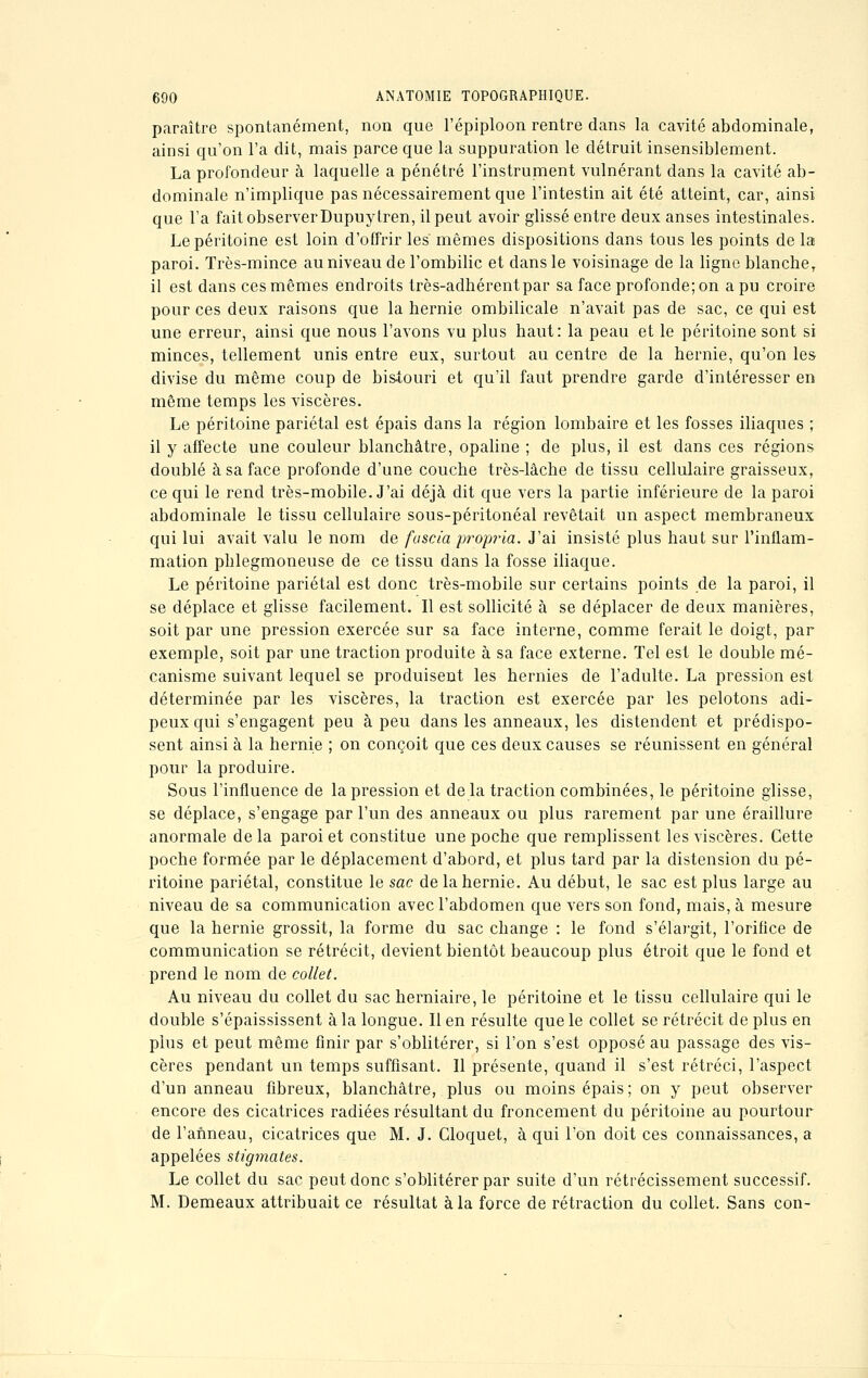 paraître spontanément, non que l'épiploon rentre dans la cavité abdominale, ainsi qu'on l'a dit, mais parce que la suppuration le détruit insensiblement. La profondeur à laquelle a pénétré l'instrument vulnérant dans la cavité ab- dominale n'implique pas nécessairement que l'intestin ait été atteint, car, ainsi que l'a fait observer Dupuytren, il peut avoir glissé entre deux anses intestinales. Le péritoine est loin d'offrir les' mêmes dispositions dans tous les points de la paroi. Très-mince au niveau de l'ombilic et dans le voisinage de la ligne blanche, il est dans ces mêmes endroits très-adhérent par sa face profonde; on a pu croire pour ces deux raisons que la hernie ombilicale n'avait pas de sac, ce qui est une erreur, ainsi que nous l'avons vu plus haut: la peau et le péritoine sont si minces, tellement unis entre eux, surtout au centre de la hernie, qu'on les divise du même coup de bis-touri et qu'il faut prendre garde d'intéresser en même temps les viscères. Le péritoine pariétal est épais dans la région lombaire et les fosses iliaques ; il y affecte une couleur blanchâtre, opaline ; de plus, il est dans ces régions doublé à sa face profonde d'une couche très-lâche de tissu cellulaire graisseux, ce qui le rend très-mobile. J'ai déjà dit que vers la partie inférieure de la paroi abdominale le tissu cellulaire sous-péritonéal revêtait un aspect membraneux qui lui avait valu le nom de fuscia prop?*ia. J'ai insisté plus haut sur l'inflam- mation phlegmoneuse de ce tissu dans la fosse iliaque. Le péritoine pariétal est donc très-mobile sur certains points de la paroi, il se déplace et glisse facilement. Il est sollicité à se déplacer de deux manières, soit par une pression exercée sur sa face interne, comme ferait le doigt, par exemple, soit par une traction produite à sa face externe. Tel est le double mé- canisme suivant lequel se produisent les hernies de l'adulte. La pression est déterminée par les viscères, la traction est exercée par les pelotons adi- peux qui s'engagent peu à peu dans les anneaux, les distendent et prédispo- sent ainsi à la hernie ; on conçoit que ces deux causes se réunissent en général pour la produire. Sous l'influence de la pression et de la traction combinées, le péritoine glisse, se déplace, s'engage par l'un des anneaux ou plus rarement par une éraillure anormale delà paroi et constitue une poche que remplissent les viscères. Cette poche formée par le déplacement d'abord, et plus tard par la distension du pé- ritoine pariétal, constitue le sac de la hernie. Au début, le sac est plus large au niveau de sa communication avec l'abdomen que vers son fond, mais, à mesure que la hernie grossit, la forme du sac change : le fond s'élargit, l'orifice de communication se rétrécit, devient bientôt beaucoup plus étroit que le fond et prend le nom de collet. Au niveau du collet du sac herniaire, le péritoine et le tissu cellulaire qui le double s'épaississent à la longue. Il en résulte que le collet se rétrécit de plus en plus et peut même finir par s'oblitérer, si l'on s'est opposé au passage des vis- cères pendant un temps suffisant. Il présente, quand il s'est rétréci, l'aspect d'un anneau fibreux, blanchâtre, plus ou moins épais; on y peut observer encore des cicatrices radiées résultant du froncement du péritoine au pourtour de l'anneau, cicatrices que M. J. Cloquet, à qui l'on doit ces connaissances, a appelées stigmates. Le collet du sac peut donc s'oblitérer par suite d'un rétrécissement successif. M. Demeaux attribuait ce résultat à la force de rétraction du collet. Sans con-