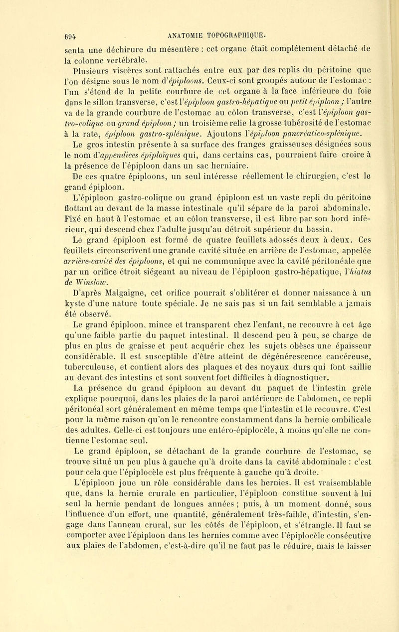 senta une déchirure du mésentère : cet organe était complètement détaché de la colonne vertébrale. Plusieurs viscères sont rattachés entre eux par des replis du péritoine que l'on désigne sous le nom à'épiploons. Ceux-ci sont groupés autour de l'estomac : l'un s'étend de la petite courbure de cet organe à la face inférieure du foie dans le sillon transverse, c'est Yépipîoon gastro-hépatique ou petit épiploon ; l'autre va de la grande courbure de l'estomac au côlon transverse, c'est Yépipîoon gas- tro-colique ou grand épiploon; un troisième relie la grosse tubérosité de l'estomac à la rate, épiploon gastro-splénique. Ajoutons Yépipîoon pancréatico-splénique. Le gros intestin présente à sa surface des franges graisseuses désignées sous le nom d'appendices épiploïques qui, dans certains cas, pourraient faire croire à la présence de l'épiploon dans un sac herniaire. De ces quatre épiploons, un seul intéresse réellement le chirurgien, c'est le grand épiploon. L'épiploon gastro-colique ou grand épiploon est un vaste repli du péritoine flottant au devant de la masse intestinale qu'il sépare de la paroi abdominale. Fixé en haut à l'estomac et au côlon transverse, il est libre par son bord infé- rieur, qui descend chez l'adulte jusqu'au détroit supérieur du bassin. Le grand épiploon est formé de quatre feuillets adossés deux à deux. Ces feuillets circonscrivent une grande cavité située en arrière de l'estomac, appelée arrière-cavité des épiploons, et qui ne communique avec la cavité péritonéale que par un orifice étroit siégeant au niveau de l'épiploon gastro-hépatique, Y hiatus de Winslow. D'après Malgaigne, cet orifice pourrait s'oblitérer et donner naissance à un kyste d'une nature toute spéciale. Je ne sais pas si un fait semblable a jamais été observé. Le grand épiploon, mince et transparent chez l'enfant, ne recouvre à cet âge qu'une faible partie du paquet intestinal. Il descend peu à peu, se charge de plus en plus de graisse et peut acquérir chez les sujets obèses une épaisseur considérable. Il est susceptible d'être atteint de dégénérescence cancéreuse, tuberculeuse, et contient alors des plaques et des noyaux durs qui font saillie au devant des intestins et sont souvent fort difficiles à diagnostiquer. La présence du grand épiploon au devant du paquet de l'intestin grêle explique pourquoi, dans les plaies de la paroi antérieure de l'abdomen, ce repli péritonéal sort généralement en même temps que l'intestin et le recouvre. C'est pour la même raison qu'on le rencontre constamment dans la hernie ombilicale des adultes. Celle-ci est toujours une entéro-épiplocèle, à moins qu'elle ne con- tienne l'estomac seul. Le grand épiploon, se détachant de la grande courbure de l'estomac, se trouve situé un peu plus à gauche qu'à droite dans la cavité abdominale : c'est pour cela que l'épiplocèle est plus fréquente à gauche qu'à droite. L'épiploon joue un rôle considérable dans les hernies. Il est vraisemblable que, dans la hernie crurale en particulier, l'épiploon constitue souvent à lui seul la hernie pendant de longues années ; puis, à un moment donné, sous l'influence d'un effort, une quantité, généralement très-faible, d'intestin, s'en- gage dans l'anneau crural, sur les côtés de l'épiploon, et s'étrangle. Il faut se comporter avec l'épiploon dans les hernies comme avec l'épiplocèle consécutive aux plaies de l'abdomen, c'est-à-dire qu'il ne faut pas le réduire, mais le laisser