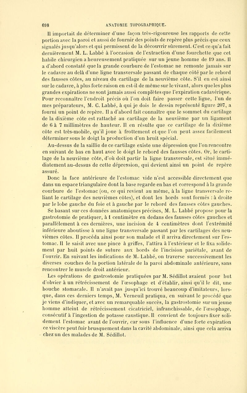 Il importait de déterminer d'une façon très-rigoureuse les rapports de cette portion avec la paroi et aussi de fournir des points de repère plus précis que ceux signalés jusqu'alors et qui permissent de la découvrir sûrement. C'est ce qu'a fait dernièrement M. L. Labbé à l'occasion de l'extraction d'une fourchette que cet habile chirurgien a heureusement pratiquée sur un jeune homme de 19 ans. Il a d'abord constaté que la grande courbure de l'estomac ne remonte jamais sur le cadavre au delà d'une ligne transversale passant de chaque côté par le rebord des fausses côtes, au niveau du cartilage de la neuvième côte. S'il en est ainsi sur le cadavre, à plus forte raison en est-il de même sur le vivant, alors que les plus grandes expirations ne sont jamais aussi complètes que l'expiration cadavérique. Pour reconnaître l'endroit précis où l'on doit faire passer cette ligne, l'un de mes préparateurs, M. G. Labbé, à qui je dois le dessin représenté figure 207, a fourni un point de repère. Il a d'abord fait connaître que le sommet du cartilage de la dixième côte est rattaché au cartilage de la neuvième par un ligament de 6 à 7 millimètres de hauteur. Il en résulte que ce cartilage de la dixième côte est très-mobile, qu'il joue à frottement et que l'on peut assez facilement déterminer sous le doigt la production d'un bruit spécial. Au-dessus de la saillie de ce cartilage existe une dépression que l'on rencontre en suivant de bas en haut avec le doigt le rebord des fausses côtes. Or, le carti- lage de la neuvième côte, d'où doit partir la ligne transversale, est situé immé- diatement au-dessus de cette dépression, qui devient ainsi un point de repère assuré. Donc la face antérieure de l'estomac vide n'est accessible directement que dans un espace triangulaire dont la base regarde en bas et correspond à la grande courbure de l'estomac (ou, ce qui revient au même, à la ligne transversale re- liant le cartilage des neuvièmes côtes), et dont les bords sont formés : à droite par le lobe gauche du foie et à gauche par le rebord des fausses côtes gauches. Se basant sur ces données anatomiques précises, M. L. Labbé propose pour la gastrotomie de pratiquer, à 1 centimètre en dedans des fausses côtes gauches et parallèlement à ces dernières, une incision de 4 centimètres dont l'extrémité inférieure aboutisse à une ligne transversale passant par les cartilages des neu- vièmes côtes. Il procéda ainsi pour son malade et il arriva directement sur l'es- tomac. Il le saisit avec une pince à griffes, l'attira à l'extérieur et le fixa solide- ment par huit points de suture aux bords de l'incision pariétale, avant de l'ouvrir. En suivant les indications de M. Labbé, on traverse successivement les diverses couches de la portion latérale de la paroi abdominale antérieure, sans rencontrer le muscle droit antérieur. Les opérations de gastrostomie pratiquées par M. Sédillot avaient pour but d'obvier à un rétrécissement de l'œsophage et d'établir, ainsi qu'il le dit, une bouche stomacale. Il n'avait pas jusqu'ici trouvé beaucoup d'imitateurs, lors- que, dans ces derniers temps, M. Verneuil pratiqua, en suivant le procédé que je viens d'indiquer, et avec un remarquable succès, la gastrostomie sur un jeune homme atteint de rétrécissement cicatriciel, infranchissable, de l'œsophage, consécutif à l'ingestion de potasse caustique. Il convient de toujours fixer soli- dement l'estomac avant de l'ouvrir, car sous l'influence d'une forte expiration ce viscère peut fuir brusquement dans la cavité abdominale, ainsi que cela arriva chez un des malades de M. Sédillot.