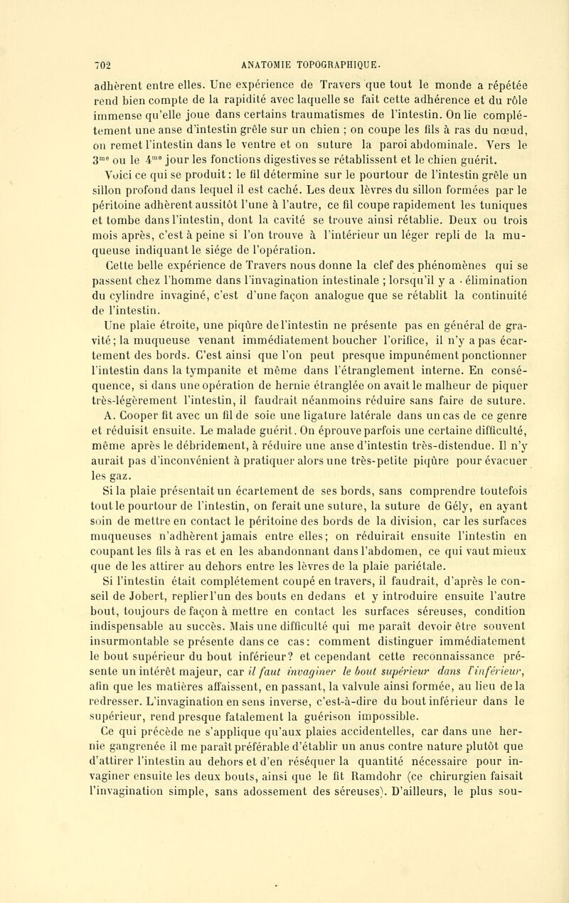 adhèrent entre elles. Une expérience de Travers que tout le monde a répétée rend bien compte de la rapidité avec laquelle se fait cette adhérence et du rôle immense qu'elle joue dans certains traumatismes de l'intestin. On lie complè- tement une anse d'intestin grêle sur un chien ; on coupe les fils à ras du nœud, on remet l'intestin dans le ventre et on suture la paroi abdominale. Vers le 3me ou le 4mo jour les fonctions digestives se rétablissent et le chien guérit. Voici ce qui se produit : le fil détermine sur le pourtour de l'intestin grêle un sillon profond dans lequel il est caché. Les deux lèvres du sillon formées par le péritoine adhèrent aussitôt l'une à l'autre, ce fil coupe rapidement les tuniques et tombe dans l'intestin, dont la cavité se trouve ainsi rétablie. Deux ou trois mois après, c'est à peine si l'on trouve à l'intérieur un léger repli de la mu- queuse indiquant le siège de l'opération. Cette belle expérience de Travers nous donne la clef des phénomènes qui se passent chez l'homme dans l'invagination intestinale ; lorsqu'il y a ■ élimination du cylindre invaginé, c'est d'une façon analogue que se rétablit la continuité de l'intestin. Une plaie étroite, une piqûre de l'intestin ne présente pas en général de gra- vité; la muqueuse venant immédiatement boucher l'orifice, il n'y a pas écar- tement des bords. C'est ainsi que l'on peut presque impunément ponctionner l'intestin dans la tympanite et même dans l'étranglement interne. En consé- quence, si dans une opération de hernie étranglée on avait le malheur de piquer très-légèrement l'intestin, il faudrait néanmoins réduire sans faire de suture. A. Cooper fit avec un fil de soie une ligature latérale dans un cas de ce genre et réduisit ensuite. Le malade guérit. On éprouve parfois une certaine difficulté, même après le débridement, à réduire une anse d'intestin très-distendue. Il n'y aurait pas d'inconvénient à pratiquer alors une très-petite piqûre pour évacuer les gaz. Si la plaie présentait un écartement de ses bords, sans comprendre toutefois tout le pourtour de l'intestin, on ferait une suture, la suture de Gély, en ayant soin de mettre en contact le péritoine des bords de la division, car les surfaces muqueuses n'adhèrent jamais entre elles; on réduirait ensuite l'intestin en coupant les fils à ras et en les abandonnant dans l'abdomen, ce qui vaut mieux que de les attirer au dehors entre les lèvres de la plaie pariétale. Si l'intestin était complètement coupé en travers, il faudrait, d'après le con- seil de Jobert, replier l'un des bouts en dedans et y introduire ensuite l'autre bout, toujours de façon à mettre en contact les surfaces séreuses, condition indispensable au succès. Mais une difficulté qui me paraît devoir être souvent insurmontable se présente dans ce cas: comment distinguer immédiatement le bout supérieur du bout inférieur? et cependant cette reconnaissance pré- sente un intérêt majeur, car il faut invaginer le bout supérieur dans l'inférieur, afin que les matières affaissent, en passant, la valvule ainsi formée, au lieu de la redresser. L'invagination en sens inverse, c'est-à-dire du bout inférieur dans le supérieur, rend presque fatalement la guérison impossible. Ce qui précède ne s'applique qu'aux plaies accidentelles, car dans une her- nie gangrenée il me paraît préférable d'établir un anus contre nature plutôt que d'attirer l'intestin au dehors et d'en réséquer la quantité nécessaire pour in- vaginer ensuite les deux bouts, ainsi que le fit Ramdohr (ce chirurgien faisait l'invagination simple, sans adossement des séreuses). D'ailleurs, le plus sou-