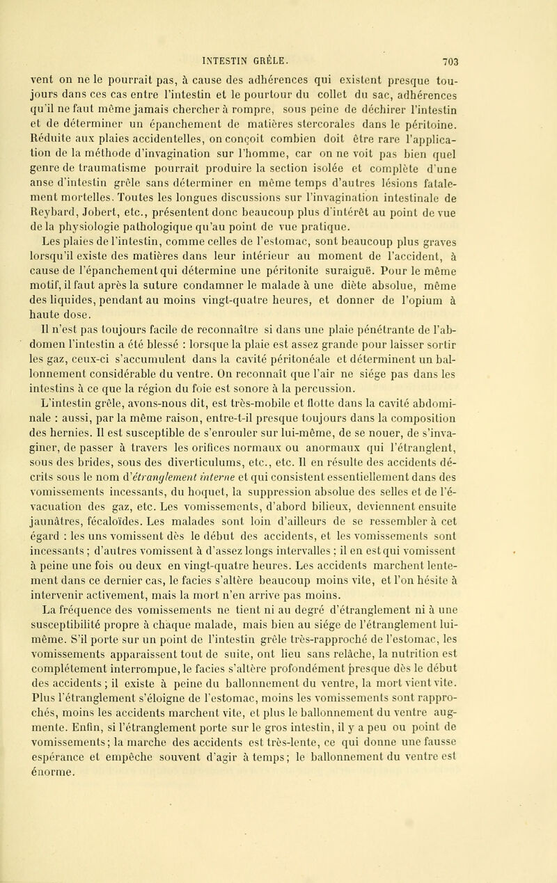 vent on ne le pourrait pas, à cause des adhérences qui existent presque tou- jours dans ces cas entre l'intestin et le pourtour du collet du sac, adhérences qu'il ne faut môme jamais cherchera rompre, sous peine de déchirer l'intestin et de déterminer un épanchemcnt de matières stercorales dans le péritoine. Réduite aux plaies accidentelles, on conçoit combien doit être rare l'applica- tion de la méthode d'invagination sur l'homme, car on ne voit pas bien quel genre de traumatisme pourrait produire la section isolée et complète d'une anse d'intestin grêle sans déterminer en môme temps d'autres lésions fatale- ment mortelles. Toutes les longues discussions sur l'invagination intestinale de Reybard, Jobert, etc., présentent donc beaucoup plus d*intérôt au point de vue delà physiologie pathologique qu'au point de vue pratique. Les plaies de l'intestin, comme celles de l'estomac, sont beaucoup plus graves lorsqu'il existe des matières dans leur intérieur au moment de l'accident, à cause de l'épanchementqui détermine une péritonite suraiguë. Pour le même motif, il faut après la suture condamner le malade à une diète absolue, même des liquides, pendant au moins vingt-quatre heures, et donner de l'opium à haute dose. Il n'est pas toujours facile de reconnaître si dans une plaie pénétrante de l'ab- domen l'intestin a été blessé : lorsque la plaie est assez grande pour laisser sortir les gaz, ceux-ci s'accumulent dans la cavité péritonéale et déterminent un bal- lonnement considérable du ventre. On reconnaît que l'air ne siège pas dans les intestins à ce que la région du foie est sonore à la percussion. L'intestin grêle, avons-nous dit, est très-mobile et flotte dans la cavité abdomi- nale : aussi, par la même raison, entre-t-il presque toujours dans la composition des hernies. Il est susceptible de s'enrouler sur lui-même, de se nouer, de s'inva- giner, de passer à travers les orifices normaux ou anormaux qui l'étranglent, sous des brides, sous des diverticulums, etc., etc. Il en résulte des accidents dé- crits sous le nom d'étranglement interne et qui consistent essentiellement dans des vomissements incessants, du hoquet, la suppression absolue des selles et de l'é- vacuation des gaz, etc. Les vomissements, d'abord bilieux, deviennent ensuite jaunâtres, fécaloïdes. Les malades sont loin d'ailleurs de se ressembler à cet égard : les uns vomissent dès le début des accidents, et les vomissements sont incessants ; d'autres vomissent à d'assez longs intervalles ; il en est qui vomissent à peine une fois ou deux en vingt-quatre heures. Les accidents marchent lente- ment dans ce dernier cas, le faciès s'altère beaucoup moins vite, et l'on hésite à intervenir activement, mais la mort n'en arrive pas moins. La fréquence des vomissements ne tient ni au degré d'étranglement ni à une susceptibilité propre à chaque malade, mais bien au siège de l'étranglement lui- même. S'il porte sur un point de l'intestin grêle très-rapproché de l'estomac, les vomissements apparaissent tout de suite, ont lieu sans relâche, la nutrition est complètement interrompue, le faciès s'altère profondément presque dès le début des accidents ; il existe à peine du ballonnement du ventre, la mort vient vite. Plus l'étranglement s'éloigne de l'estomac, moins les vomissements sont rappro- chés, moins les accidents marchent vite, et plus le ballonnement du ventre aug- mente. Enfin, si l'étranglement porte sur le gros intestin, il y a peu ou point de vomissements; la marche des accidents est très-lente, ce qui donne une fausse espérance et empêche souvent d'agir à temps ; le ballonnement du ventre est énorme.