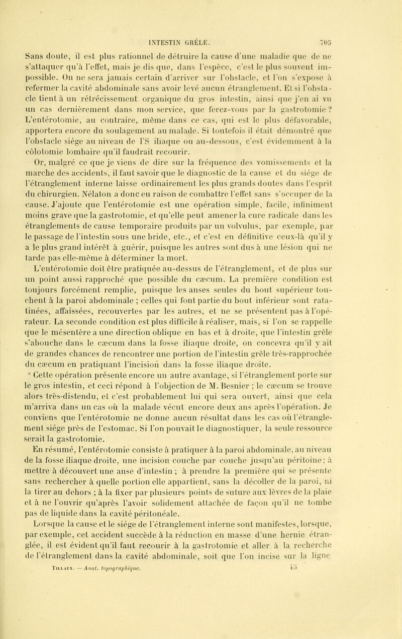 Sans doute, il est plus rationnel do détruire la cause d'une maladie que de ne s'attaquer qu'à l'effet, mais je dis que, dans l'espèce, c'est le plus souvent im- possible. On ne sera jamais certain d'arriver sur l'obstacle, et l'on s'expose à refermer la cavité abdominale sans avoir levé aucun étranglement. Et si l'obsta- cle tient à un rétrécissement organique du gros intestin, ainsi (pie j'en ai vu un cas dernièrement dans mon service, que ferez-vous par la gastrotomie? L'entérotomie, au contraire, môme dans ce cas, qui est le plus défavorable, apportera encore du soulagement au malade. Si toutefois il était démontré que l'obstacle siège au niveau de l'S iliaque ou au-dessous, c'est évidemment à la côlotomic lombaire qu'il faudrait recourir. Or, malgré ce que je viens de dire sur la fréquence des vomissements et la marche des accidents, il faut savoir que le diagnostic de la cause et du siège de l'étranglement interne laisse ordinairement les plus grands doutes dans l'espril du chirurgien. Nélaton a donc eu raison de combattre l'effet sans s'occuper de la cause. J'ajoute que l'entérotomie est une opération simple, facile, infiniment moins grave que la gastrotomie, et qu'elle peut amener la cure radicale dans les étranglements de cause temporaire produits par un volvulus, par exemple, par le passage de l'intestin sous une bride, etc., et c'est en définitive ceux-là qu'il y a le plus grand intérêt à guérir, puisque les autres sont dus à une lésion qui ne tarde pas elle-même à déterminer la mort. L'entérotomie doit être pratiquée au-dessus de l'étranglement, et de plus sur un point aussi rapproché que possible du caecum. La première condition est toujours forcément remplie, puisque les anses seules du bout supérieur tou- chent à la paroi abdominale ; celles qui font partie du bout inférieur sont rata- tinées, affaissées, recouvertes par les autres, et ne se présentent pas à l'opé- rateur. La seconde condition est plus difficile à réaliser, mais, si l'on se rappelle que le mésentère aune direction oblique en bas et à droite, que l'intestin grêle s'abouche dans le caecum dans la fosse iliaque droite, on concevra qu'il y ait de grandes chances de rencontrer une portion de l'intestin grêle très-rapprochée du caecum en pratiquant l'incision dans la fosse iliaque droite. ■ Cette opération présente encore un autre avantage, si l'étranglement porte sur le gros intestin, et ceci répond à l'objection de M. Besnier ; le caecum se trouve alors très-distendu, et c'est probablement lui qui sera ouvert, ainsi que cela m'arriva dans un cas où la malade vécut encore deux ans après l'opération. Je conviens que l'entérotomie ne donne aucun résultat dans les cas où l'étrangle- ment siège près de l'estomac. Si l'on pouvait le diagnostiquer, la seule ressource serait la gastrotomie. En résumé, l'entérotomie consiste à pratiquer à la paroi abdominale, au niveau de la fosse iliaque droite, une incision couche par couche jusqu'au péritoine; à mettre à découvert une anse d'intestin ; à prendre la première qui se présente sans rechercher à quelle portion elle appartient, sans la décoller de la paroi, ni la tirer au dehors ; à la fixer par plusieurs points de suture aux lèvres de la plaie et à ne l'ouvrir qu'après l'avoir solidement attachée de façon qu'il ne tombe pas de liquide dans la cavité péritonéale. Lorsque la cause et le siège de l'étranglement interne sont manifestes, lorsque. par exemple, cet accident succède à la réduction en masse d'une hernie étran- glée, il est évident qu'il faut recourir à la gastrotomie et aller à la recherche de l'étranglement dans la cavité abdominale, soit que Ton incise sur la ligne Tillaux. — Anat. topographique. '•'