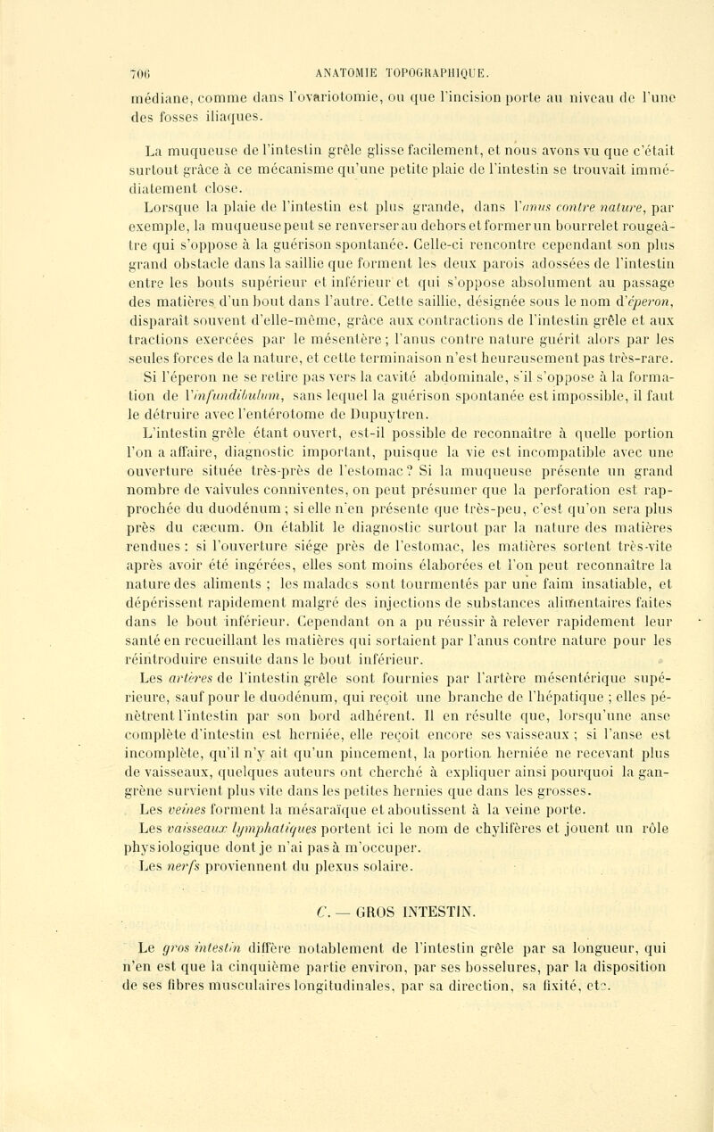 médiane, comme clans L'ovariotomie, ou que l'incision porte au niveau de l'une des fosses iliaques. La muqueuse de l'intestin grêle glisse facilement, et nous avons vu que c'était surtout grâce à ce mécanisme qu'une petite plaie de l'intestin se trouvait immé- diatement close. Lorsque la plaie de l'intestin est plus grande, dans Y-anus contre nature, par exemple, la muqueusepeut se renverserau dehorsetformerun bourrelet rougeà- tre qui s'oppose à la guérison spontanée. Celle-ci rencontre cependant son plus grand obstacle dans la saillie que forment les deux parois adossées de l'intestin entre les bouts supérieur et inférieur et qui s'oppose absolument au passage des matières d'un bout dans l'autre. Cette saillie, désignée sous le nom d'éperon, disparaît souvent d'elle-même, grâce aux contractions de l'intestin grêle et aux tractions exercées par le mésentère ; l'anus contre nature guérit alors par les seules forces de la nature, et cette terminaison n'est heureusement pas très-rare. Si l'éperon ne se retire pas vers la cavité abdominale, s'il s'oppose à la forma- tion de Yinfundibulwn, sans lequel la guérison spontanée est impossible, il faut le détruire avec l'entérotome de Dupuytren. L'intestin grêle étant ouvert, est-il possible de reconnaître à quelle portion l'on a affaire, diagnostic important, puisque la vie est incompatible avec une ouverture située très-près de l'estomac? Si la muqueuse présente un grand nombre de valvules conniventes, on peut présumer que la perforation est rap- prochée du duodénum ; si elle n'en présente que très-peu, c'est qu'on sera plus près du csecum. On établit le diagnostic surtout par la nature des matières rendues : si l'ouverture siège près de l'estomac, les matières sortent très-vite après avoir été ingérées, elles sont moins élaborées et l'on peut reconnaître la nature des aliments ; les malades sont tourmentés par une faim insatiable, et dépérissent rapidement malgré des injections de substances alimentaires faites dans le bout inférieur. Cependant on a pu réussir à relever rapidement leur santé en recueillant les matières qui sortaient par l'anus contre nature pour les réintroduire ensuite dans le bout inférieur. Les artères de l'intestin grêle sont fournies par l'artère mésentérique supé- rieure, sauf pour le duodénum, qui reçoit une branche de l'hépatique ; elles pé- nètrent l'intestin par son bord adhérent. Il en résulte que, lorsqu'une anse complète d'intestin est herniée, elle reçoit encore ses vaisseaux ; si l'anse est incomplète, qu'il n'y ait qu'un pincement, la portion herniée ne recevant plus de vaisseaux, quelques auteurs ont cherché à expliquer ainsi pourquoi la gan- grène survient plus vite dans les petites hernies que dans les grosses. Les veines forment la mésaraïque et aboutissent à la veine porte. Les vaisseaux lymphatiques portent ici le nom de chylifères et jouent un rôle physiologique dont je n'ai pas à m'occuper. Les nerfs proviennent du plexus solaire. C. — GROS INTESTIN. Le g?'os intestin diffère notablement de l'intestin grêle par sa longueur, qui n'en est que la cinquième partie environ, par ses bosselures, par la disposition de ses fibres musculaires longitudinales, par sa direction, sa fixité, etc.