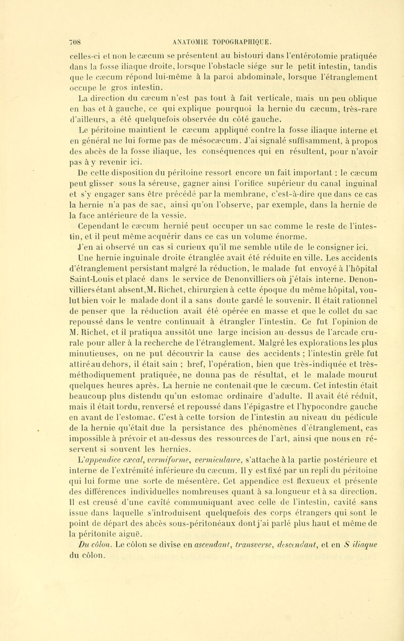 celles-ci et non le caecum se présentent au bistouri dans l'entérotomie pratiquée clans la fosse iliaque droite, lorsque l'obstacle siège sur le petit intestin, tandis que le cœcum répond lui-môme à la paroi abdominale, lorsque l'étranglement occupe le gros intestin. La direction du cœcum n'est pas tout à fait verticale, mais un peu oblique en bas et à gauche, ce qui explique pourquoi la hernie du cœcum, très-rare d'ailleurs, a été quelquefois observée du côté gauche. Le péritoine maintient le cœcum appliqué contre la fosse iliaque interne et en général ne lui forme pas de mésocœcum. J'ai signalé suffisamment, à propos des abcès de la fosse iliaque, les conséquences qui en résultent, pour n'avoir pas à y revenir ici. De cette disposition du péritoine ressort encore un fait important : le cœcum peut glisser sous la séreuse, gagner ainsi l'orifice supérieur du canal inguinal et s'y engager sans être précédé parla membrane, c'est-à-dire que dans ce cas la hernie n'a pas de sac, ainsi qu'on l'observe, par exemple, dans la hernie de la face antérieure de la vessie. Cependant le cœcum hernie peut occuper un sac comme le reste de l'intes- tin, et il peut môme acquérir dans ce cas un volume énorme. J'en ai observé un cas si curieux qu'il me semble utile de le consigner ici. Une hernie inguinale droite étranglée avait été réduite en ville. Les accidents d'étranglement persistant malgré la réduction, le malade fut envoyé à l'hôpital Saint-Louis et placé dans le service de Denonvilliers où j'étais interne. Denon- villiers étant absent,M. Richet, chirurgien à cette époque du même hôpital, vou- lut bien voir le malade dont il a sans doute gardé le souvenir. Il était rationnel de penser que la réduction avait été opérée en masse et que le collet du sac repoussé dans le ventre continuait à étrangler l'intestin. Ce fut l'opinion de M. Richet, et il pratiqua aussitôt une large incision au-dessus de l'arcade cru- rale pour aller à la recherche de l'étranglement. Malgré les explorations les plus minutieuses, on ne put découvrir la cause des accidents ; l'intestin grêle fut attiré au dehors, il était sain ; bref, l'opération, bien que très-indiquée et très- méthodiquement pratiquée, ne donna pas de résultat, et le malade mourut quelques heures après. La hernie ne contenait que le cœcum. Cet intestin était beaucoup plus distendu qu'un estomac ordinaire d'adulte. Il avait été réduit, mais il était tordu, renversé et repoussé dans l'épigastre et l'hypocondre gauche en avant de l'estomac. C'est à cette torsion de l'intestin au niveau du pédicule de la hernie qu'était due la persistance des phénomènes d'étranglement, cas impossible à prévoir et au-dessus des ressources de l'art, ainsi que nous en ré- servent si souvent les hernies. Uappendice csecal, vermiforme, vermiculaire, s'attache à la partie postérieure et interne de l'extrémité inférieure du cœcum. Il y est fixé par un repli du péritoine qui lui forme une sorte de mésentère. Cet appendice est flexueux et présente des différences individuelles nombreuses quant à sa longueur et à sa direction. 11 est creusé d'une cavité communiquant avec celle de l'intestin, cavité sans issue dans laquelle s'introduisent quelquefois des corps étrangers qui sont le point de départ des abcès sous-péritonéaux dont j'ai parlé plus haut et même de la péritonite aiguë. Du côlon. Le côlon se divise en ascendant, transverse, descendant, et en .S iliaque du côlon.