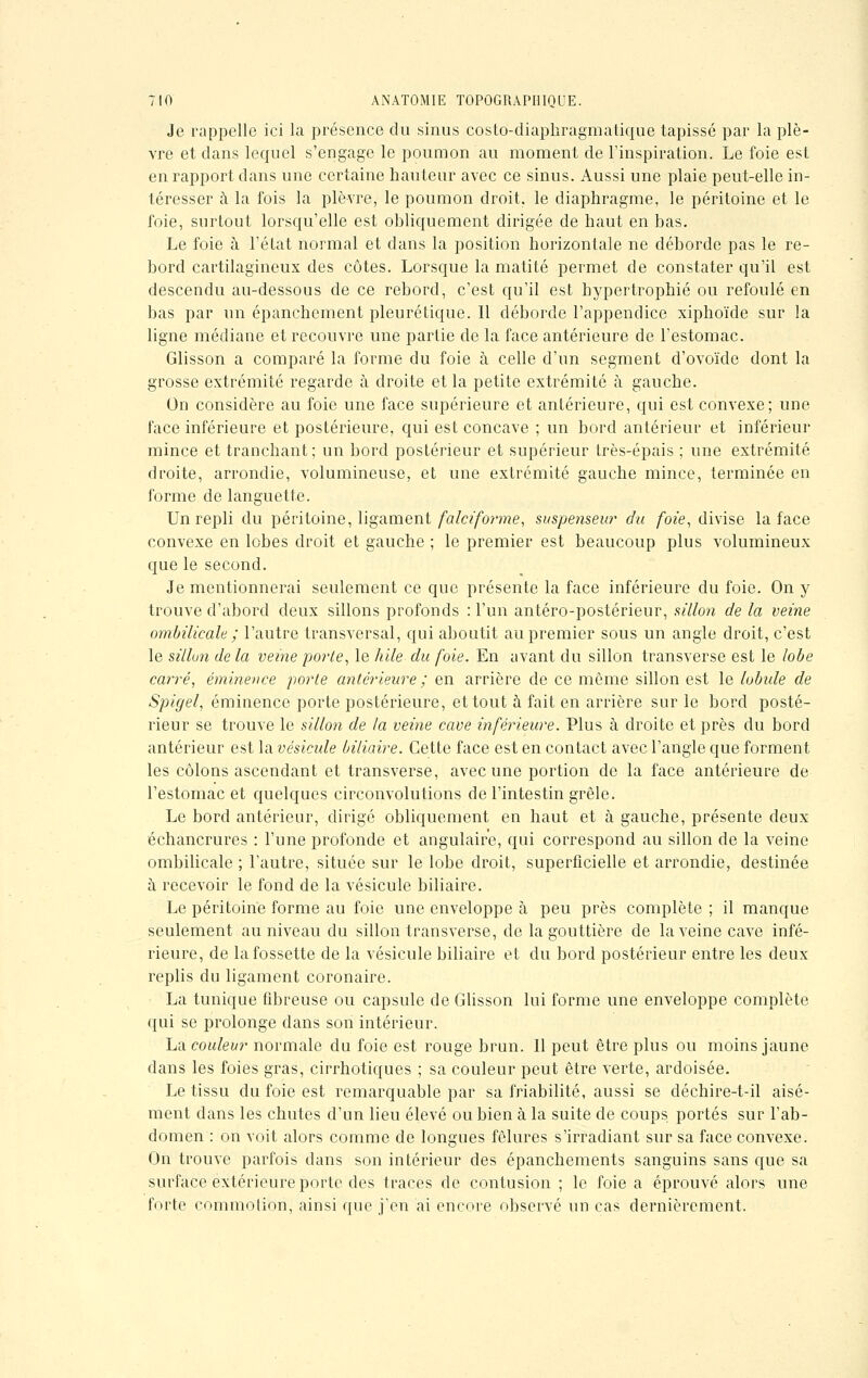 Je rappelle ici la présence du sinus costo-diaphragmatique tapissé par la plè- vre et dans lequel s'engage le poumon au moment de l'inspiration. Le foie est en rapport dans une certaine hauteur avec ce sinus. Aussi une plaie peut-elle in- téresser à la fois la plèvre, le poumon droit, le diaphragme, le péritoine et le foie, surtout lorsqu'elle est obliquement dirigée de haut en bas. Le foie à l'état normal et dans la position horizontale ne déborde pas le re- bord cartilagineux des côtes. Lorsque la matité permet de constater qu'il est descendu au-dessous de ce rebord, c'est qu'il est hypertrophié ou refoulé en bas par un épanchement pleurétique. Il déborde l'appendice xiphoïde sur la ligne médiane et recouvre une partie de la face antérieure de l'estomac. Glisson a comparé la forme du foie à celle d'un segment d'ovoïde dont la grosse extrémité regarde à droite et la petite extrémité à gauche. On considère au foie une face supérieure et antérieure, qui est convexe; une face inférieure et postérieure, qui est concave ; un bord antérieur et inférieur mince et tranchant; un bord postérieur et supérieur très-épais ; une extrémité droite, arrondie, volumineuse, et une extrémité gauche mince, terminée en forme de languette. Un repli du péritoine, ligament falciforme, suspenseur du foie, divise la face convexe en lobes droit et gauche ; le premier est beaucoup plus volumineux que le second. Je mentionnerai seulement ce que présente la face inférieure du foie. On y trouve d'abord deux sillons profonds : l'un antéro-postérieur, sillon de la veine ombilicale ; l'autre transversal, qui aboutit au premier sous un angle droit, c'est le sillon de la veine porte, le hile du foie. En avant du sillon transverse est le lobe carré, éminence porte antérieure ; en arrière de ce môme sillon est le lobule de Spigel, éminence porte postérieure, et tout à fait en arrière sur le bord posté- rieur se trouve le sillon de la veine cave inférieure. Plus à droite et près du bord antérieur est la vésicule biliaire. Cette face est en contact avec l'angle que forment les côlons ascendant et transverse, avec une portion de la face antérieure de l'estomac et quelques circonvolutions de l'intestin grêle. Le bord antérieur, dirigé obliquement en haut et à gauche, présente deux échancrures : l'une profonde et angulaire, qui correspond au sillon de la veine ombilicale ; l'autre, située sur le lobe droit, superficielle et arrondie, destinée à recevoir le fond de la vésicule biliaire. Le péritoine forme au foie une enveloppe à peu près complète ; il manque seulement au niveau du sillon transverse, de la gouttière de la veine cave infé- rieure, de la fossette de la vésicule biliaire et du bord postérieur entre les deux replis du ligament coronaire. La tunique fibreuse ou capsule de Glisson lui forme une enveloppe complète qui se prolonge dans son intérieur. La couleur normale du foie est rouge brun. 11 peut être plus ou moins jaune dans les foies gras, cirrhotiques ; sa couleur peut être verte, ardoisée. Le tissu du foie est remarquable par sa friabilité, aussi se déchire-t-il aisé- ment dans les chutes d'un lieu élevé ou bien à la suite de coups portés sur l'ab- domen : on voit alors comme de longues fêlures s'irradiant sur sa face convexe. On trouve parfois dans son intérieur des épanchements sanguins sans que sa surface extérieure porte des traces de contusion ; le foie a éprouvé alors une forte commotion, ainsi que j'en ai encore observé un cas dernièrement.