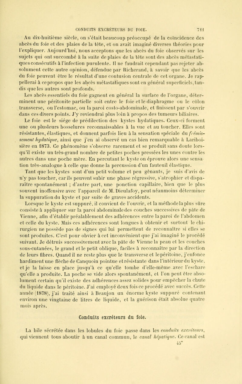 Au dix-huitième siècle, on s'était beaucoup préoccupé de la coïncidence des abcès du foie et des plaies de la tête, et on avait imaginé diverses théories pour l'expliquer. Aujourd'hui, nous acceptons que les abcès du foie observés sur les sujets qui ont succombé à la suite de plaies de la tête sont des abcès métastati- ques consécutifs à l'infection purulente. 11 ne faudrait cependant pas rejeter ab- solument cette autre opinion, défendue par Richerand, à savoir que les abcès du foie peuvent être le résultat d'une contusion centrale de cet organe. Je rap- pellerai à cepropos que les abcès métastatiques sont en général superficiels, tan- dis que les autres sont profonds. Les abcès essentiels du foie gagnent en général la surface de l'organe, déter- minent une péritonite partielle soit entre le foie et le diaphragme ou le côlon transverse, ou l'estomac, ou la paroi costo-abdominale, et finissent par s'ouvrir dans ces divers points. J'y reviendrai plus loin à propos des tumeurs biliaires. Le foie est le siège de prédilection des kystes hydatiques. Ceux-ci forment une ou plusieurs bosselures reconnaissables à la vue et au toucher. Elles sont résistantes, élastiques, et donnent parfois lieu à la sensation spéciale An frémis- sement hyclatique, ainsi que j'en ai observé un cas bien remarquable à Lariboi- sière en 1873. Ce phénomène s'observe rarement et se produit sans doute lors- qu'il existe un très-grand nombre de petites poches pressées les unes contre les autres dans une poche mère. En percutant le kyste on éprouve alors une sensa- tion très-analogue à celle que donne la percussion d'un fauteuil élastique. Tant que les kystes sont d'un petit volume et peu gênants, je suis d'avis de n'y pas toucher, car ils peuvent subir une phase régressive, s'atrophier et dispa- raître spontanément ; d'autre part, une ponction capillaire, bien que le plus souvent inoffensive avec l'appareil de M. Dieulafoy, peut néanmoins déterminer la suppuration du kyste et par suite de graves accidents. Lorsque le kyste est suppuré, il convient de l'ouvrir, et laméthodelaplus sûre consiste à appliquer sur la paroi abdominale des couches successives de pâte de Vienne, afin d'établir préalablement des adhérences entre laparoi de l'abdomen et celle du kyste. Mais ces adhérences sont longues à obtenir et surtout le chi- rurgien ne possède pas de signes qui lui permettent de reconnaître si elles se sont produites. C'est pour obvier à cet inconvénient que j'ai imaginé le procédé suivant. Je détruis successivement avec la pâte de Vienne la peau et les couches sous-cutanées, le grand et le petit oblique, faciles à reconnaître par la direction de leurs fibres. Quand il ne reste plus que le transverse et lepéritoine, j'enfonce hardiment une flèche de Canquoin pointue et résistante dans l'intérieur du kyste, et je la laisse en place jusqu'à ce qu'elle tombe d'elle-même avec l'eschare qu'elle a produite. La poche se vide alors spontanément, et l'on peut être abso- lument certain qu'il existe des adhérences assez solides pour empêcher la chute du liquide dans le péritoine. J'ai employé deux fois ce procédé avec succès. Cette année (1878), j'ai traité ainsi à Beaujon un énorme kyste suppuré contenant environ une vingtaine de litres de liquide, et la guérison était absolue quatre mois après. Conduits excréteurs du foie. La bile sécrétée dans les lobules du foie passe dans les conduits excréteurs. qui viennent tous aboutir à un canal commun, le canal hépatique. Ce canal est