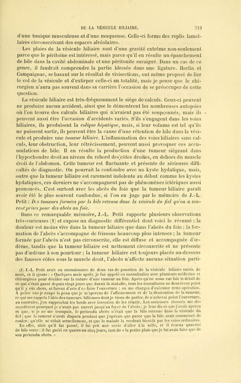 d'une tunique musculeuse et d'une muqueuse. Celle-ci forme des replis lamel- laires circonscrivant des espaces alvéolaires. Les plaies de la vésicule biliaire sont d'une gravité extrême non-seulemenl parce que le péritoine est intéressé, mais parce qu'il en résulte un épanchement de bile dans la cavité abdominale et une péritonite suraiguë. Dans un cas de ce genre, il faudrait comprendre la partie blessée dans une ligature. Herlin et Campaignac, se basant sur le résultat de vivisections, ont môme proposé de lier le col de la vésicule et d'extirper celle-ci en totalité, mais je pense que le chi- rurgien n'aura pas souvent dans sa carrière l'occasion de se préoccuper de cette question. La vésicule biliaire est très-fréquemment le siège de calculs. Ceux-ci peuvent ne produire aucun accident, ainsi que le démontrent les nombreuses autopsies où l'on trouve des calculs biliaires qui n'avaient pas été soupçonnés, mais ils peuvent aussi être l'occasion d'accidents variés. S'ils s'engagent dans les voies biliaires, ils produisent la colique hépatique, mais, si leur volume est tel qu'ils ne puissent sortir, ils peuvent être la cause d'une rétention de bile dans la vési- cule et produire une tumeur biliaire. L'inflammation des voies biliaires sans cal- culs, leur obstruction, leur rétrécissement, peuvent aussi provoquer ces accu- mulations de bile. Il en résulte la production d'une tumeur siégeant dans l'hypochondre droit au niveau du rebord despotes droites, en dehors du muscle droit de l'abdomen. Cette tumeur est fluctuante et présente de sérieuses diffi- cultés de diagnostic. On pourrait la confondre avec un kyste hydatique, mais, outre que la tumeur biliaire est rarement indolente au début comme les kystes hydatiques, ces derniers ne s'accompagnent pas de phénomènes ictériques aussi prononcés. C'est surtout avec les abcès du foie que la tumeur biliaire paraît avoir été le plus souvent confondue, si l'on en juge par le mémoire de J.-L. Petit : Dis tumeurs formées par la bile retenue dans la vésicule du fiel qu'on a sou- vent prises pour des abcès au foie. Dans ce remarquable mémoire, J.-L. Petit rapporte plusieurs observations très-curieuses (1) et expose un diagnostic différentiel dont voici le résumé : la douleur est moins vive dans la tumeur biliaire que dans l'abcès du foie ; la for- mation de l'abcès s'accompagne de frissons beaucoup plus intenses ; la tumeur formée par l'abcès n'est pas circonscrite, elle est diffuse et accompagnée d'œ- dème, tandis que la tumeur biliaire est nettement circonscrite et ne présente pas d'oedème à son pourtour ; la tumeur biliaire est toujours placée au-dessous des fausses côtes sous le muscle droit, l'abcès n'affecte aucune situation parti- (1) J.-L. Petit avait eu connaissance de deux cas de ponction de la vésicule biliaire suivis de mort, et il ajoute : «■ Quelques mois après, je fus appelé en consultation avec plusieurs médecins et chirurgiens pour décider sur la nature d'une tumeur au foie. Après qu'on nous eut fait le détail de ce qui s'était passé depuis vingt jours que durait la maladie, tous les consultants ne doutèrent point qu'il y eût abcès, et furent d'avis d'eu faire l'ouverture : on me chargea d'exécuter cette opération. A peine eus-je coupé la peau que je m'aperçus de l'affaissement et de la diminution de la tumeur, ce qui me rappela l'idée des tumeurs bilieuses dont je viens de parler. Je n'achevai point l'ouverture, au contraire, j'en rapprochai les bords avec intention de les réunir. Les assistants étonnés me de- mandèrent pourquoi je n'avais pas ouvert jusqu'au foyer de l'abcès ; je leur dis ce que j'avais aperçu et que, si je ne me trompais, le prétendu abcès n'était que la bile retenue dans la vésicule du fiel ; que la tumeur n'avait disparu pendant que j'opérais que parce -que la bile avait commencé de couler; qu'elle se vidait actuellement, et que le malade la rendrait bientôt par les voies ordinaires. En effet, sitôt qu'il fut pansé, il lui prit une envie d'aller à la selle, et il évacua quantité de bile verte : il fut guéri en quatre ou cinq jours, tant de « la petite plaie que je lui avais faite que de son prétendu abcès. »