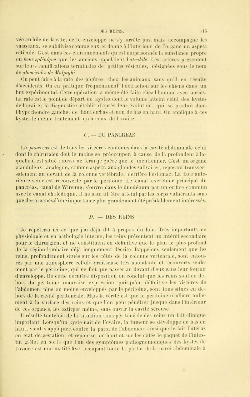 véeauhilede la rate, cetle enveloppe ne s'y arrête pas, mais accompagne les vaisseaux, se subdivise comme eux et donne à l'intérieur de l'organe un aspect réticulé. C'est dans ces cloisonnements qu'est emprisonnée la substance propre ou boue splénique que les anciens appelaient Yatrabile. Les artères présentent sur leurs ramifications terminales de petites vésicules, désignées sous le nom de glomérules de Malpighi. On peut faire à la rate des piqûres chez les animaux sans qu'il en résulte d'accidents. On en pratique fréquemment l'extraction sur les chiens dans un but expérimental. Cette opération a même été faite chez l'homme avec succès. La rate est le point de départ de kystes dont le volume atteint celui des kystes de l'ovaire; le diagnostic s'établit d'après leur évolution, qui se produit dans l'hypochondrc gauche, de hauteirbas et non de bas en haut. On applique à ces kystes le même traitement qu'à ceux de l'ovaire. C. — DU PANCRÉAS Le pancréas est de tous les viscères contenus dans la cavité abdominale celui dont le chirurgien doit le moins se préoccuper, à cause de la profondeur à la- quelle il est situé : aussi ne ferai-je guère que le mentionner. C'est un organe glanduleux, analogue, comme aspect, aux glandes salivaires, reposant transver- salement au devant de la colonne vertébrale, derrière l'estomac. La face anté- rieure seule est recouverte par le péritoine. Le canal excréteur principal du pancréas, canal de Wirsung, s'ouvre dans le duodénum par un orifice commun avec le canal cholédoque. 11 ne saurait être atteint par les corps vulnérants sans que des organesd'une importance plus grande aient été préalablement intéressés. D. — DES REINS Je répéterai ici ce que j'ai déjà dit à propos du foie. Très-importants en physiologie et en pathologie interne, les reins présentent un intérêt secondaire pour le chirurgien, et ne constituent en définitive que le plan le plus profond de la région lombaire déjà longuement décrite. Rappelons seulement que les reins, profondément situés sur les côtés de la colonne vertébrale, sont entou- rés par une atmosphère cellulo-graisseuse très-abondante et recouverts seule- ment par le péritoine, qui ne fait que passer au devant,d'eux sans leur fournir d'enveloppe. De cette dernière disposition on conclut que les reins sont en de- hors du péritoine, mauvaise expression, puisqu'en définitive les viscères de l'abdomen, plus ou moins enveloppés par le péritoine, sont tous situés en de- hors de la cavité péritonéale. Mais la vérité est que le péritoine n'adhère nulle- ment à la surface des reins et que l'on peut pénétrer jusque dans l'intérieur de ces organes, les extirper même, sans ouvrir la cavité séreuse. Il résulte toutefois de la situation sous-péritonéale des reins un fait clinique important. Lorsqu'un kyste naît de l'ovaire, la tumeur se développe de bas en haut, vient s'appliquer, contre la paroi de l'abdomen, ainsi que le fait l'utérus en état de gestation, et repousse en haut et sur les côtés le paquet de l'intes- tin grêle, en sorte que l'un des symptômes pathognomoniques des kystes de l'ovaire est une matité fixe, occupant toute la partie de la paroi abdominale à