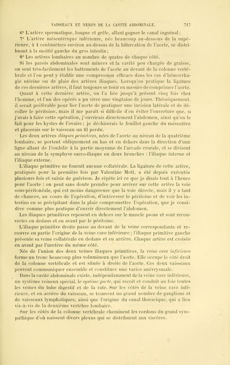 6° L'artère spermatique, longue et grêle, allant gagner le canal inguinal : 7° L'artère mésentérique inférieure, née beaucoup au-dessous de la supé- rieure, à 4 centimètres environ au-dessus de la bifurcation de l'aorte, se distri- buant à la moitié gauche du gros intestin; 8° Les artères lombaires au nombre de quatre de chaque côté. Si les parois abdominales sont minces et la cavité peu chargée de graisse, on sent très-facilement les battements de l'aorte au devant de la colonne verté- brale et l'on peut y établir une compression eflicace dans les cas d'hémorrha- gie utérine ou de plaie des artères iliaques. Lorsqu'on pratique la ligature de ces dernières artères, il faut toujours se tenir en mesure de comprimer l'aorte. Quant, à cette dernière artère, on l'a liée jusqu'à présent cinq fois chez l'homme, et l'un des opérés a pu vivre une vingtaine de jours. Théoriquement, il serait préférable pour lier l'aorte de pratiquer une incision latérale et de dé- coller le péritoine, mais il me paraît si difficile d'en éviter l'ouverture que, si j'avais à faire cette opération, j'ouvrirais directement l'abdomen, ainsi qu'on le fait pour les kystes de l'ovaire; je déchirerais le feuillet gauche du mésentère et placerais sur le vaisseau un fil perdu. Les deux artères iliaques primitives, nées de l'aorte au niveau de la quatrième lombaire, se portent obliquement en bas et en dehors dans la direction d'une ligne allant de l'ombilic à la partie moyenne de l'arcade crurale, et se divisent au niveau de la symphyse sacro-iliaque en deux branches : l'iliaque interne et l'iliaque externe. L'iliaque primitive ne fournit aucune collatérale. La ligature de cette artère, pratiquée pour la première fois par Valentine Mott, a été depuis exécutée plusieurs fois et suivie de guérison. Je répète ici ce que je disais tout à l'heure pour l'aorte : on peut sans doute prendre pour arriver sur cette artère la voie sous-péritonéale, qui est moins dangereuse que la voie directe, mais il y a tant de chances, au cours de l'opération, d'intéresser le péritoine et de voir les in- testins en se précipitant dans la plaie compromettre l'opération, que je consi- dère comme plus pratique d'ouvrir directement l'abdomen. Les iliaques primitives reposent en dehors sur le muscle psoas et sont recou- vertes en dedans et en avant par le péritoine. L'iliaque primitive droite passe au devant de la veine correspondante et re- couvre en partie l'origine de la veine cave inférieure ; l'iliaque primitive gauche présente sa veine collatérale en dedans et en arrière. Chaque artère est croisée en avant par l'uretère du même côté. Née de l'union des deux veines iliaques primitives, la veine cave inférieure forme un tronc beaucoup plus volumineux que l'aorte. Elle occupe le côté droit de la colonne vertébrale et est située à droite de l'aorte. Ces deux vaisseaux peuvent communiquer ensemble et constituer une varice anévrysmale. Dans la cavité abdominale existe, indépendamment de la veine cave inférieure, un système veineux spécial; le système porte, qui reçoit et conduit au foie toutes les veines du tube digestif et de la rate. Sur les côtés de la veine cave infé- rieure, et en arrière du vaisseau, se trouvent un grand nombre de ganglions et de vaisseaux lymphatiques, ainsi que l'origine du canal thoracique, qui a lieu vis-à-vis de la deuxième vertèbre lombaire. Sur les côtés de la colonne vertébrale cheminent les cordons du grand sym- pathique d'où naissent divers plexus qui se distribuent aux viscères.