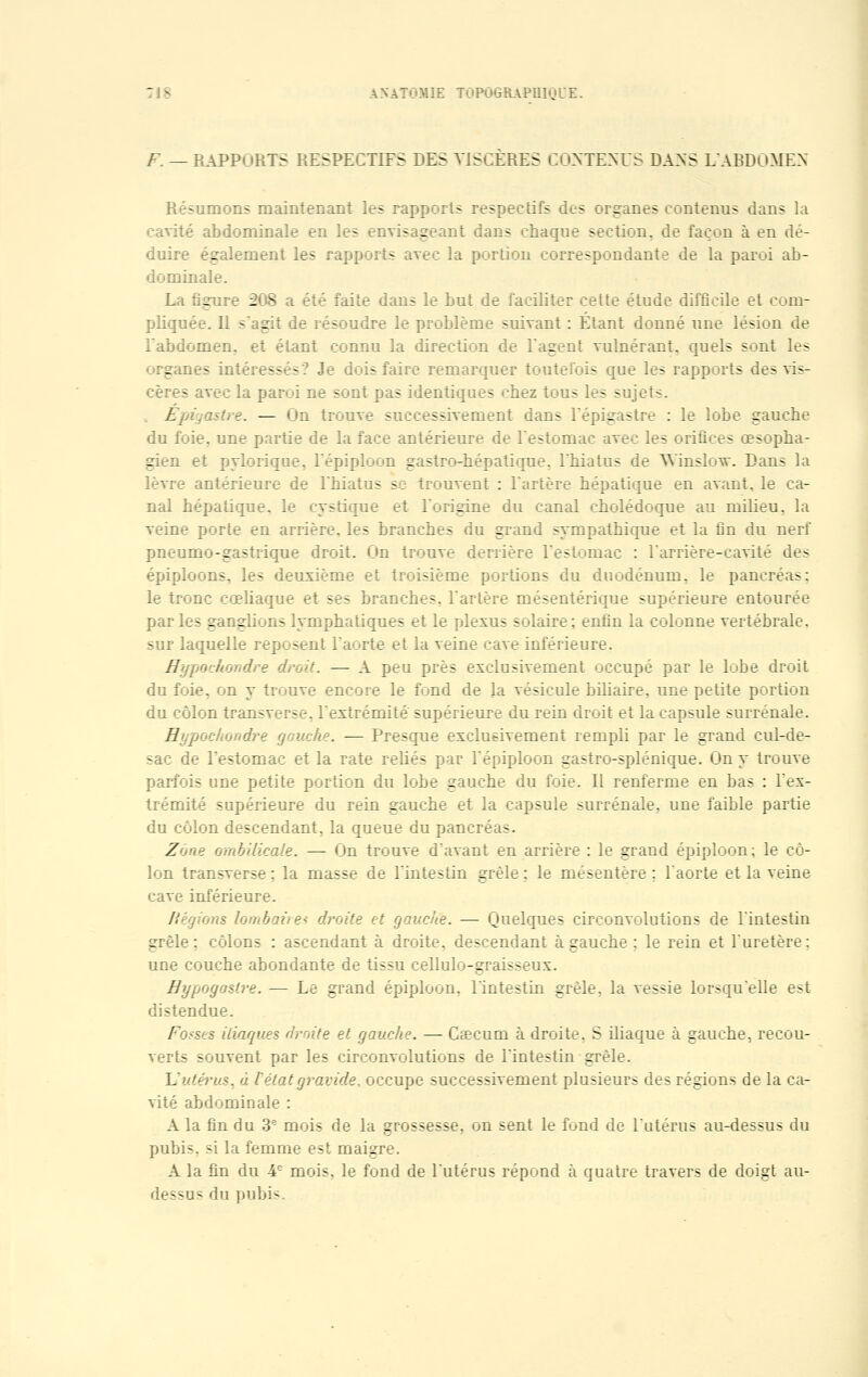 F. — RAPPORTS RESPECTIFS DES VISCERES CONTENUS DANS L'ABDOMEN Résumons maintenant les rapports respectifs des organes contenus dans la cavité abdominale en les envisageant dans chaque section, de façon à en dé- duire également les rapports avec la portion correspondante de la paroi ab- dominale. La figure 208 a été faite dans le but de faciliter cette étude difficile et com- pliquée. Il s'agit de résoudre le problème suivant : Étant donné une lésion de l'abdomen, et étant connu la direction de l'agent vulnérant. quels sont les organes intéressés? Je dois faire remarquer toutefois que les rapports des vis- cères avec la paroi ne sont pas identiques chez tous les sujets. Épigastre. — On trouve successivement dans l'épigastre : le lobe gauche du foie, une partie de la face antérieure de l'estomac avec les orifices œsopha- gien et pylorique, l'épiploon gastro-hépatique, l'hiatus de TVinslo^v. Dans la lèvre antérieure de l'hiatus se trouvent : l'artère hépatique en avant, le ca- nal hépatique, le cystique et l'origine du canal cholédoque au milieu, la veine porte en arrière, les branches du grand sympathique et la fin du nerf pneumo-gastrique droit. On trouve derrière l'estomac : l'arrière-cavité des épiploons, les deuxième et troisième portions du duodénum, le pancréas: le tronc cœliaque et ses branches, l'artère mésentérique supérieure entourée parles ganglions lymphatiques et le plexus solaire; enfin la colonne vertébrale, sur laquelle reposent l'aorte et la veine cave inférieure. Hypoclumdre droit. — A peu près exclusivement occupé par le lobe droit du foie, on y trouve encore le fond de la vésicule biliaire, une petite portion du côlon transverse, l'extrémité supérieure du rein droit et la capsule surrénale. Rypochondre gauche. — Presque exclusivement rempli par le grand cul-de- sac de l'estomac et la rate reliés par l'épiploon gastro-splénique. On y trouve parfois une petite portion du lobe gauche du foie. Il renferme en bas : l'ex- trémité supérieure du rein gauche et la capsule surrénale, une faible partie du côlon descendant, la queue du pancréas. Zone ombilicale. — On trouve d'avant en arrière : le grand épiploon; le cô- lon transverse ; la masse de l'intestin grêle : le mésentère ; l'aorte et la veine cave inférieure. /légions lombaire* droite et gauche. — Quelques circonvolutions de l'intestin grêle: côlons : ascendant à droite, descendant à gauche ; le rein et l'uretère: une couche abondante de tissu cellulo-graisseux. Bypogastre. — Le grand épiploon, l'intestin grêle, la vessie lorsqu'elle est distendue. Fo-ses iliaques droite et gauche. — Ccecum à droite, S iliaque à gauche, recou- verts souvent par les circonvolutions de l'intestin grêle. L'utérus, à. l'état gravide, occupe successivement plusieurs des régions de la ca- vité abdominale : A la fin du 3e mois de la grossesse, on sent le fond de l'utérus au-dessus du pubis, si la femme est maigre. A la fin du 4e mois, le fond de l'utérus répond à quatre travers de doigt au- dessu^ du pubis.