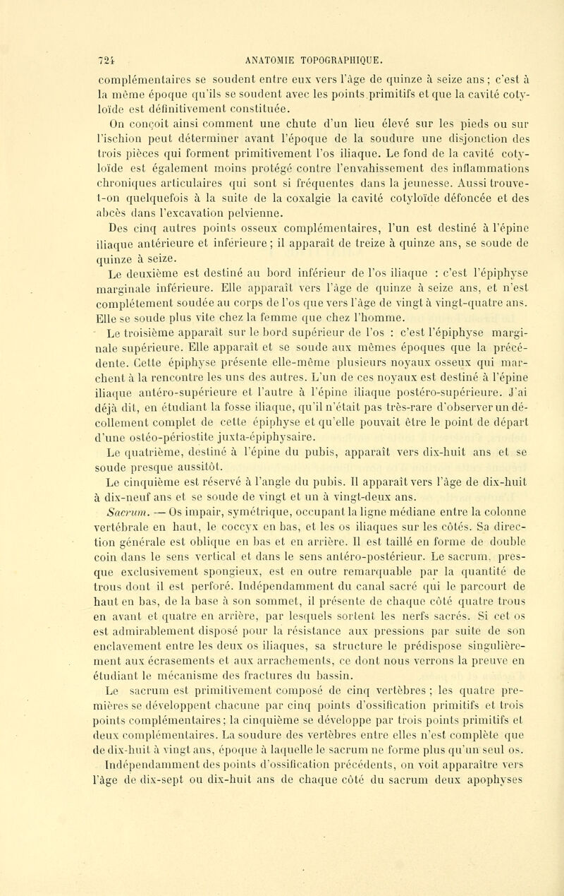 complémentaires se soudent entre eux vers l'âge de quinze à seize ans ; c'est à la môme époque qu'ils se soudent avec les points.primitifs et que la cavité coty- loïde est définitivement constituée. On conçoit ainsi comment une chute d'un lieu élevé sur les pieds ou sur l'ischion peut déterminer avant l'époque de la soudure une disjonction des trois pièces qui forment primitivement l'os iliaque. Le fond de la cavité coty- loïde est également moins protégé contre l'envahissement des inflammations chroniques articulaires qui sont si fréquentes dans la jeunesse. Aussi trouve- t-on quelquefois à la suite de la coxalgie la cavité cotyloïde défoncée et des abcès dans l'excavation pelvienne. Des cinq autres points osseux complémentaires, l'un est destiné à l'épine iliaque antérieure et inférieure ; il apparaît de treize à quinze ans, se soude de quinze à seize. Le deuxième est destiné au bord inférieur de l'os iliaque : c'est l'épiphyse marginale inférieure. Elle apparaît vers l'âge de quinze à seize ans, et n'est complètement soudée au corps de l'os que vers l'âge de vingt à vingt-quatre ans. Elle se soude plus vite chez la femme que chez l'homme. Le troisième apparaît sur le bord supérieur de l'os : c'est l'épiphyse margi- nale supérieure. Elle apparaît et se soude aux mêmes époques que la précé- dente. Cette épiphyse présente elle-même plusieurs noyaux osseux qui mar- chent à la rencontre les uns des autres. L'un de ces noyaux est destiné à l'épine iliaque antéro-supérieure et l'autre à l'épine iliaque postéro-supérieure. J'ai déjà dit, en étudiant la fosse iliaque, qu'il n'était pas très-rare d'observer un dé- collement complet de cette épiphyse et qu'elle pouvait être le point de départ d'une ostéo-périostite juxta-épiphysaire. Le quatrième, destiné à l'épine du pubis, apparaît vers dix-huit ans et se soude presque aussitôt. Le cinquième est réservé à l'angle du pubis. Il apparaît vers l'âge de dix-huit à dix-neuf ans et se soude de vingt et un à vingt-deux ans. Sacrum. — Os impair, symétrique, occupant la ligne médiane entre la colonne vertébrale en haut, le coccyx en bas, et les os iliaques sur les côtés. Sa direc- tion générale est oblique en bas et en arrière. Il est taillé en forme de double coin clans le sens vertical et dans le sens antéro-postérieur. Le sacrum, pres- que exclusivement spongieux, est en outre remarquable par la quantité de trous dont il est perforé. Indépendamment du canal sacré qui le parcourt de haut en bas, de la base à son sommet, il présente de chaque côté quatre trous en avant et quatre en arrière, par lesquels sortent les nerfs sacrés. Si cet os est admirablement disposé pour la résistance aux pressions par suite de son enclavement entre les deux os iliaques, sa structure le prédispose singulière- ment aux écrasements et aux arrachements, ce dont nous verrons la preuve en étudiant le mécanisme des fractures du bassin. Le sacrum est primitivement composé de cinq vertèbres ; les quatre pre- mières se développent chacune par cinq points d'ossification primitifs et trois points complémentaires; la cinquième se développe par trois points primitifs et deux complémentaires. La soudure des vertèbres entre elles n'est complète que de dix-huit à vingt ans, époque h laquelle le sacrum ne forme plus qu'un seul os. Indépendamment des points d'ossification précédents, on voit apparaître vers l'âge de dix-sept ou dix-huit ans de chaque côté du sacrum deux apophyses