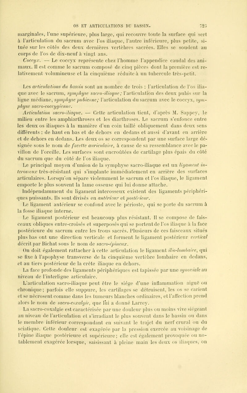 marginales, l'une supérieure, plus large, qui recouvre toute la surface qui sert à l'articulation du sacrum avec l'os iliaque, l'autre inférieure, plus petite, si- tuée sur les côtés des deux dernières vertèbres sacrées. Elles se soudent au corps de l'os de dix-neuf à vingt ans. Coccyx. — Le coccyx représente chez l'homme l'appendice caudal des ani- maux. Il est comme le sacrum composé de cinq pièces dont la première est re- lativement volumineuse et la cinquième réduite à un tubercule très-petit. Les articulations du bassin sont au nombre de trois : l'articulation de l'os ilia- que avec le sacrum, symphyse sacro-iliaque ; l'articulation des deux pubis sur la ligne médiane, symphyse pubienne; l'articulation du sacrum avec le coccyx, sym- physe sacro-coccygienne. Articulation sacro-iliaque. — Cette articulation tient, d'après M. Sappey, le milieu entre les amphiarthroses et les diarthroses. Le sacrum s'enfonce entre les deux os iliaques à la manière d'un coin taillé obliquement dans deux sens différents : de haut en bas et de dehors en dedans et aussi d'avant en arrière et de dehors en dedans. Les deux os se correspondent par une surface large dé- signée sous le nom de facette auriculaire, à cause de sa ressemblance avec le pa- villon de l'oreille. Les surfaces sont encroûtées de cartilage plus épais du côté du sacrum que du côté de l'os iliaque. Le principal moyen d'union de la symphyse sacro-iliaque est un ligament in- terosicux très-résistant qui s'implante immédiatement en arrière des surfaces articulaires. Lorsqu'on sépare violemment le sacrum et l'os iliaque, le ligament emporte le plus souvent la lame osseuse qui lui donne attache. Indépendamment du ligament interosseux existent des ligaments périphéri- ques puissants. Ils sont divisés en antérieur et postérieur. Le ligament antérieur se confond avec le périoste, qui se porte du sacrum à la fosse iliaque interne. Le ligament postérieur est beaucoup plus résistant. Il se compose de fais- ceaux obliques entre-croisés et superposés qui se portent de l'os iliaque à la face postérieure du sacrum entre les trous sacrés. Plusieurs de ces faisceaux situés plus bas ont une direction verticale et forment le ligament postérieur vertical décrit par Bichat sous le nom de sacro-épineux. On doit également rattacher à cette articulation le ligament ilio-lombaire, qui se fixe à l'apophyse transverse de la cinquième vertèbre lombaire en dedans, et au tiers postérieur de la crête iliaque en dehors. La face profonde des ligaments périphériques est tapissée par une synoviale au niveau de l'interligne articulaire. L'articulation sacro-iliaque peut être le siège d'une inflammation aiguë ou chronique; parfois elle suppure, les cartilages se détruisent, les os se carient et se nécrosent comme dans les tumeurs blanches ordinaires, et l'affection prend alors le nom de sacro-coxalgie, que lui a donné Larrey. La sacro-coxalgie est caractérisée par une douleur plus ou moins vive siégeant au niveau de l'articulation et s'irradiant le plus souvent dans le bassin ou dans le membre inférieur correspondant en suivant le trajet du nerf crural ou du sciatique. Cette douleur est exagérée par la pression exercée au voisinage de l'épine iliaque postérieure et supérieure; elle est également provoquée ou no- tablement exagérée lorsque, saisissant à pleine main les deux os iliaques, on