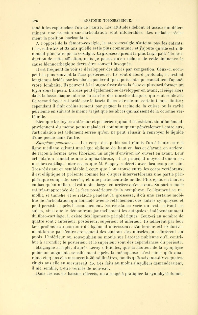 tend à les rapprocher l'un de l'autre. Les attitudes debout et assise qui déter- minent une pression sur l'articulation sont intolérables. Les malades récla- ment la position horizontale. A l'opposé de la fémoro-coxalgie, la sacro-coxalgie n'atteint pas les enfants. C'est entre 20 et 35 ans qu'elle estle plus commune, et j'ajoute qu'elle est infi- niment plus rare que la coxalgie. La grossesse prend la plus large part à la pro- duction de cette affection, mais je pense qu'en dehors de cette influence la cause blennorrhagique devra être souvent invoquée. Il est fréquent de voir se développer des abcès par congestion. Ceux-ci occu- pent le plus souvent la face postérieure. Ils sont d'abord profonds, et restent longtemps bridés parles plans aponévrotiques puissants qui constituent l'aponé- vrose lombaire. Ils peuvent à la longue fuser dans la fesse et plus tard former un foyer sous la peau. L'abcès peut également se développer en avant; il siège alors dans la fosse iliaque interne en arrière des muscles iliaques, qui sont soulevés. Ce second foyer est bridé par le fascia iliaca et reste un certain temps limité ; cependant il finit ordinairement par gagner la racine de la cuisse ou la cavité pelvienne en suivant le même trajet que les abcès qui naissent de la colonne ver- tébrale. Bien que les foyers antérieur et postérieur, quand ils existent simultanément, proviennent du même point malade et communiquent généralement entre eux, l'articulation est tellement serrée qu'on ne peut réussir à renvoyer le liquide d'une poche dans l'autre. Symphyse pubienne. — Les corps des pubis sont réunis l'un à l'autre sur la ligne médiane suivant une ligne oblique de haut en bas et d'avant en arrière, de façon à former avec l'horizon un angle d'environ 45° ouvert en avant. Leur articulation constitue une amphiarthrose, et le principal moyen d'union est un fibro-cartilage interosseux que M. Sappey a décrit avec beaucoup de soin. Très-résistant et semblable à ceux que l'on trouve entre les corps vertébraux, il est elliptique et présente comme les disques intervertébraux une partie péri- phérique compacte, serrée, et une partie centrale molle. Plus épais en haut et en bas qu'au milieu, il est moins large en arrière qu'en avant. Sa partie molle est très-rapprochée de la face postérieure de la symphyse. Ce ligament se ra- mollit, se tuméfie et se relâche pendant la grossesse, d'où une certaine mobi- lité de l'articulation qui coïncide avec le relâchement des autres symphyses et peut persister après l'accouchement. Sa résistance varie du reste suivant les sujets, ainsi que le démontrent journellement les autopsies ; indépendamment du fibro-cartilage, il existe des ligaments périphériques. Ceux-ci au nombre de quatre sont : antérieur, postérieur, supérieur et inférieur. Ils adhèrent par leur face profonde au pourtour du ligament interosseux. L'antérieur est exclusive- ment formé par l'entre-croisement des tendons des muscles qui s'insèrent au pubis. L'inférieur ou sous-pubien se moule sur l'arcade pubienne qu'il contri- bue à arrondir; le postérieur et le supérieur sont des dépendances du périoste. Malgaigne accepte, d'après Leroy d'Étiolles, que la hauteur de la symphyse pubienne augmente sensiblement après la ménopause; c'est ainsi qu'à qua- rante-cinq ans elle mesurerait 38 millimètres, tandis qu'à soixante-dix et quatre- vingts ans elle en mesurerait 45. Ces faits au moins singuliers demanderaient, il me semble, à être vérifiés de nouveau. Dans les cas de bassins rétrécis, on a songé à pratiquer la symphyséotomie,