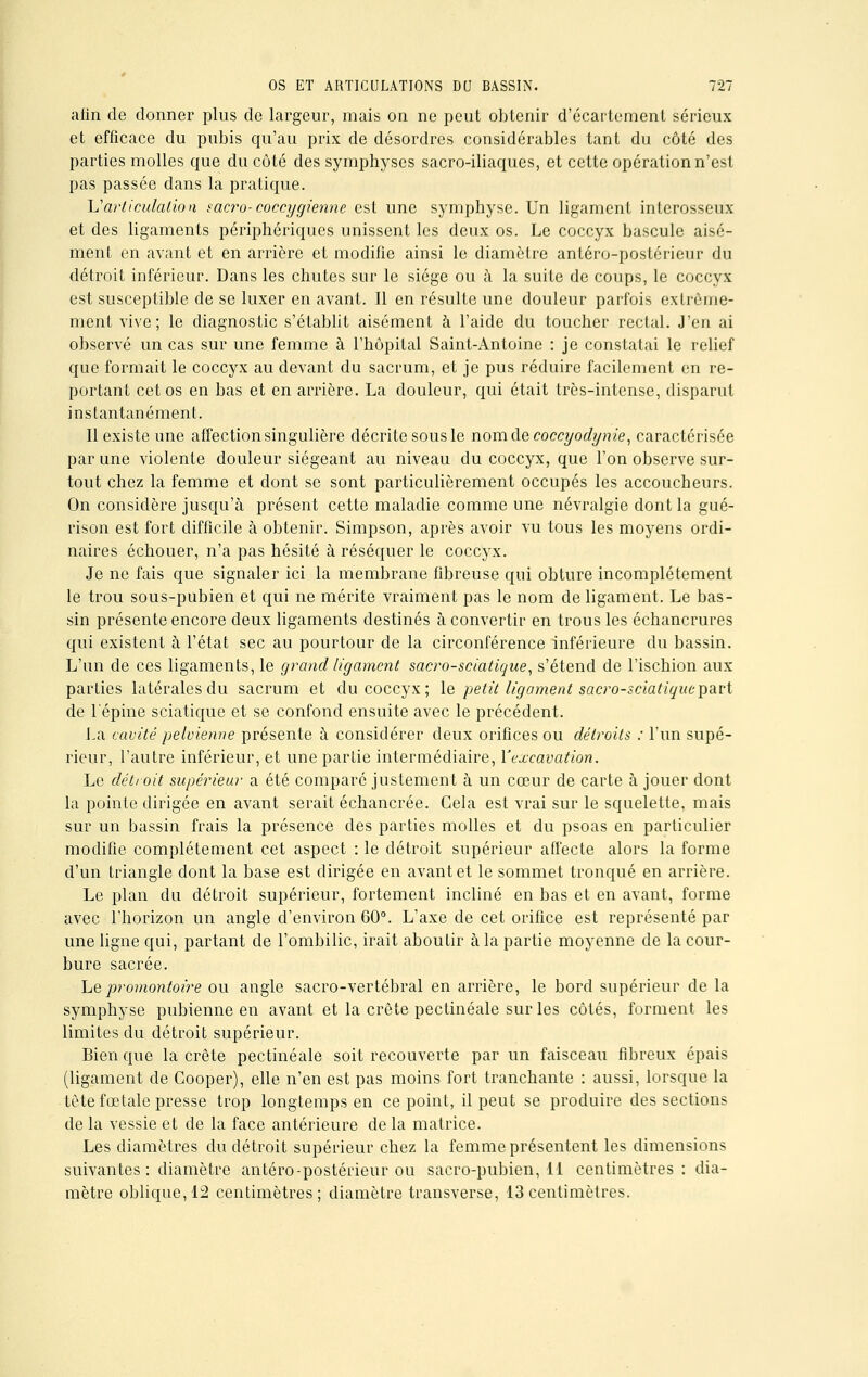 afin de donner plus de largeur, mais on ne peut obtenir d'écartement sérieux et efficace du pubis qu'au prix de désordres considérables tant du côté des parties molles que du côté des symphyses sacro-iliaques, et cette opération n'est pas passée dans la pratique. lï articulation sacro-coccygienne est une symphyse. Un ligament interosseux et des ligaments périphériques unissent les deux os. Le coccyx bascule aisé- ment en avant et en arriére et modifie ainsi le diamètre antéro-postérieur du détroit inférieur. Dans les chutes sur le siège ou à la suite de coups, le coccyx est susceptible de se luxer en avant. Il en résulte une douleur parfois extrême- ment vive; le diagnostic s'établit aisément à l'aide du toucher rectal. J'en ai observé un cas sur une femme à l'hôpital Saint-Antoine : je constatai le relief que formait le coccyx au devant du sacrum, et je pus réduire facilement en re- portant cet os en bas et en arrière. La douleur, qui était très-intense, disparut instantanément. Il existe une affection singulière décrite sous le nom de coccyodynie, caractérisée par une violente douleur siégeant au niveau du coccyx, que l'on observe sur- tout chez la femme et dont se sont particulièrement occupés les accoucheurs. On considère jusqu'à présent cette maladie comme une névralgie dont la gué- rison est fort difficile à obtenir. Simpson, après avoir vu tous les moyens ordi- naires échouer, n'a pas hésité à réséquer le coccyx. Je ne fais que signaler ici la membrane fibreuse qui obture incomplètement le trou sous-pubien et qui ne mérite vraiment pas le nom de ligament. Le bas- sin présente encore deux ligaments destinés à convertir en trous les échancrures qui existent à l'état sec au pourtour de la circonférence inférieure du bassin. L'un de ces ligaments, le grand ligament sacro-sciatique, s'étend de l'ischion aux parties latérales du sacrum et du coccyx; le petit ligament sawo-sciatiquepavt de l'épine sciatique et se confond ensuite avec le précédent. La cavité pelvienne présente à considérer deux orifices ou détroits : l'un supé- rieur, l'autre inférieur, et une partie intermédiaire, l'excavation. Le détroit supérieur a été comparé justement à un cœur de carte à jouer dont la pointe dirigée en avant serait échancrée. Cela est vrai sur le squelette, mais sur un bassin frais la présence des parties molles et du psoas en particulier modifie complètement cet aspect : le détroit supérieur affecte alors la forme d'un triangle dont la base est dirigée en avant et le sommet tronqué en arrière. Le plan du détroit supérieur, fortement incliné en bas et en avant, forme avec l'horizon un angle d'environ 60°. L'axe de cet orifice est représenté par une ligne qui, partant de l'ombilic, irait aboutir à la partie moyenne de la cour- bure sacrée. Le promontoire ou angle sacro-vertébral en arrière, le bord supérieur de la symphyse pubienne en avant et la crête pectinéale sur les côtés, forment les limites du détroit supérieur. Bien que la crête pectinéale soit recouverte par un faisceau fibreux épais (ligament de Cooper), elle n'en est pas moins fort tranchante : aussi, lorsque la tète fœtale presse trop longtemps en ce point, il peut se produire des sections de la vessie et de la face antérieure de la matrice. Les diamètres du détroit supérieur chez la femme présentent les dimensions suivantes : diamètre antéro-postérieur ou sacro-pubien, il centimètres: dia- mètre oblique, 12 centimètres; diamètre transverse, 13 centimètres.