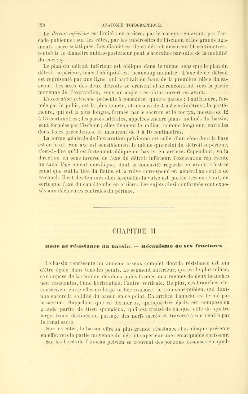 Le détroit inférieur est limité : en arrière, par le coccyx; en avant, par l'ar- cade pubienne; sur les côtés, par les tubérosités de l'ischion et les grands liga- ments sacro-sciatiques. Les diamètres de ce détroit mesurent 11 centimètres ; toutefois le diamètre antéro-postérieur peut s'accroître par suite de la mobilité du coccyx. Le plan du détroit inférieur est oblique dans le même sens que le plan du détroit supérieur, mais l'obliquité est beaucoup moindre. L'axe de ce détroit est représenté par une ligne qui partirait en haut de la première pièce du sa- crum. Les axes des deux détroits se croisent et se rencontrent vers la partie moyenne de l'excavation, sous un angle très-obtus ouvert en avant. L'excavation pelvienne présente à considérer quatre parois : l'antérieure, for- mée par le pubis, est la plus courte, et mesure de 4 à 5 centimètres ; la posté- rieure, qui est la plus longue, formée parle sacrum et le coccyx, mesure de 12 à 15 centimètres ; les parois latérales, appelées encore plans inclinés du bassin, sont formées par l'ischion ; elles tiennent le milieu, comme longueur, entre les deux faces précédentes, et mesurent de 9 à 10 centimètres. La forme générale de l'excavation pelvienne est celle d'un cône dont la base est en haut. Son axe est sensiblement le même que celui du détroit supérieur, c'est-à-dire qu'il est fortement oblique en bas et en arrière. Cependant, vu la direction en sens inverse de l'axe du détroit inférieur, l'excavation représente un canal légèrement curviligne, dont la concavité regarde en avant. C'est ce canal que suit la tête du fœtus, et la vulve correspond en général au centre de ce canal. Il est des femmes chez lesquelles la vulve est portée très en avant, en sorte que l'axe du canal tombe en arrière. Les sujets ainsi conformés sont expo- sés aux déchirures centrales du périnée. CHAPITRE II Mode «le résistance du bassin. — Mécanisme «le ses fractures. Le bassin représente un anneau osseux complet dont la résistance est loin d'être égale dans tous les points. Le segment antérieur, qui est le plus mince, se compose de la réunion des deux pubis formés eux-mêmes de deux branches peu résistantes, l'une horizontale, l'autre verticale. Déplus, ces branches cir- conscrivent entre elles un large orifice ovalaire, le trou sous-pubien, qui dimi- nue encore la solidité du bassin en ce point. En arrière, l'anneau est fermé par le sacrum. Rappelons que ce dernier os, quoique très-épais, est composé en grande partie de tissu spongieux, qu'il est creusé de chaque côté de quatre larges trous destinés au passage des nerfs sacrés et traversé à son centre par le canal sacré. Sur les côtés, le bassin offre sa plus grande résistance; l'os iliaque présente en effet vers la partie moyenne du détroit supérieur une remarquable épaisseur. Sur les bords de l'anneau pelvien se trouvent des portions osseuses en quel-