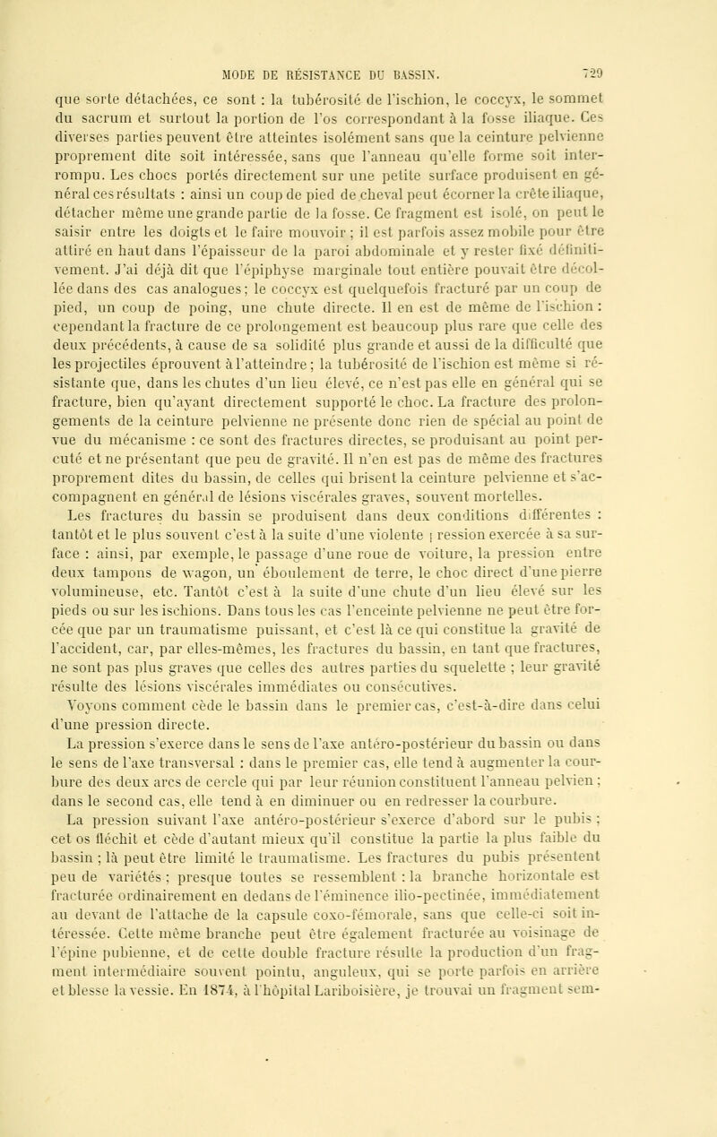 que sorte détachées, ce sont : la tubérosité de l'ischion, le coccyx, le sommet du sacrum et surtout la portion de l'os correspondant à la fosse iliaque. Ces diverses parties peuvent être atteintes isolément sans que la ceinture pelvienne proprement dite soit intéressée, sans que l'anneau qu'elle forme soit inter- rompu. Les chocs portés directement sur une petite surface produisent en gé- néral cesrésultats : ainsi un coup de pied de cheval peut écorner la crête iliaque, détacher même une grande partie de la fosse. Ce fragment est isolé, on peut le saisir entre les doigts et le faire mouvoir ; il est parfois assez mobile pour être attiré en haut dans l'épaisseur de la paroi abdominale et y rester fixé définiti- vement. J'ai déjà dit que l'épiphyse marginale tout entière pouvait être décol- lée dans des cas analogues; le coccyx est quelquefois fracturé par un coup de pied, un coup de poing, une chute directe. Il en est de même de l'ischion: cependant la fracture de ce prolongement est beaucoup plus rare que celle des deux précédents, à cause de sa solidité plus grande et aussi de la difficulté que les projectiles éprouvent à l'atteindre; la tubérosité de l'ischion est même si ré- sistante que, dans les chutes d'un lieu élevé, ce n'est pas elle en général qui se fracture, bien qu'ayant directement supporté le choc. La fracture des prolon- gements de la ceinture pelvienne ne présente donc rien de spécial au point de vue du mécanisme : ce sont des fractures directes, se produisant au point per- cuté et ne présentant que peu de gravité. Il n'en est pas de même des fractures proprement dites du bassin, de celles qui brisent la ceinture pelvienne et s'ac- compagnent en général de lésions viscérales graves, souvent mortelles. Les fractures du bassin se produisent dans deux conditions différentes : tantôt et le plus souvent c'est à la suite d'une violente \ ression exercée à sa sur- face : ainsi, par exemple, le passage d'une roue de voiture, la pression entre deux tampons de wagon, un éboulement de terre, le choc direct d'une pierre volumineuse, etc. Tantôt c'est à la suite d'une chute d'un lieu élevé sur les pieds ou sur les ischions. Dans tous les cas l'enceinte pelvienne ne peut être for- cée que par un traumatisme puissant, et c'est là ce qui constitue la gravité de l'accident, car, par elles-mêmes, les fractures du bassin, en tant que fractures, ne sont pas plus graves que celles des autres parties du squelette ; leur gravité résulte des lésions viscérales immédiates ou consécutives. Yoyons comment cède le bassin dans le premier cas, c'est-à-dire dans celui d'une pression directe. La pression s'exerce dans le sens de l'axe antéro-postérieur du bassin ou dans le sens de l'axe transversal : dans le premier cas, elle tend à augmenter la cour- bure des deux arcs de cercle qui par leur réunion constituent l'anneau pelvien ; dans le second cas, elle tend à en diminuer ou en redresser la courbure. La pression suivant l'axe antéro-postérieur s'exerce d'abord sur le pubis : cet os fléchit et cède d'autant mieux qu'il constitue la partie la plus faible du bassin ; là peut être limité le traumatisme. Les fractures du pubis présentent peu de variétés ; presque toutes se ressemblent : la branche horizontale est fracturée ordinairement en dedans de l'éminence ilio-peetinée. immédiatement au devant de l'attache de la capsule coxo-fémorale, sans que celle-ci soit in- téressée. Celte même branche peut être également fracturée au voisinage de l'épine pubienne, et de cette double fracture résulte la production d'un frag- ment intermédiaire souvent pointu, anguleux, qui se porte parfois en arrière et blesse la vessie. En 1874, à l'hôpital Lariboisière, je trouvai un fragment sem-