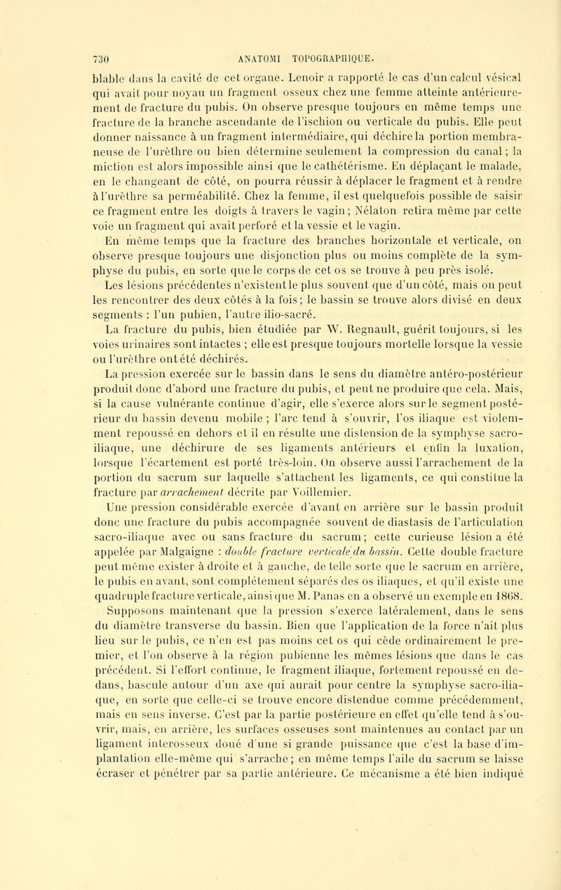 blable dans la cavité de cet organe. Lenoir a rapporté le cas d'un calcul vésical qui avait pour noyau un fragment osseux chez une femme atteinte antérieure- ment de fracture du pubis. On observe presque toujours en même temps une fracture de la branche ascendante de l'ischion ou verticale du pubis. Elle peut donner naissance à un fragment intermédiaire, qui déchire la portion membra- neuse de l'urèthre ou bien détermine seulement la compression du canal ; la miction est alors impossible ainsi que le cathétérisme. En déplaçant le malade, en le changeant de côté, on pourra réussir à déplacer le fragment et à rendre à l'urèthre sa perméabilité. Chez la femme, il est quelquefois possible de saisir ce fragment entre les doigts à travers le vagin; Nélaton retira môme par cette voie un fragment qui avait perforé et la vessie et le vagin. En même temps que la fracture des branches horizontale et verticale, on observe presque toujours une disjonction plus ou moins complète de la sym- physe du pubis, en sorte que le corps de cet os se trouve à peu près isolé. Les lésions précédentes n'existent le plus souvent que d'un côté, mais on peut les rencontrer des deux côtés à la fois; le bassin se trouve alors divisé en deux segments : l'un pubien, l'autre ilio-sacré. La fracture du pubis, bien étudiée par W. Regnault, guérit toujours, si les voies urinaires sont intactes ; elle est presque toujours mortelle lorsque la vessie ou l'urèthre ont été déchirés. La pression exercée sur le bassin dans le sens du diamètre antéro-postérieur produit donc d'abord une fracture du pubis, et peut ne produire que cela. Mais, si la cause vulnérante continue d'agir, elle s'exerce alors sur le segment posté- rieur du bassin devenu mobile ; l'arc tend à s'ouvrir, l'os iliaque est violem- ment repoussé en dehors et il en résulte une distension de la symphyse sacro- iliaque, une déchirure de ses ligaments antérieurs et enfin la luxation, lorsque l'écartement est porté très-loin. On observe aussi l'arrachement delà portion du sacrum sur laquelle s'attachent les ligaments, ce qui constitue la fracture par arrachement décrite par Voillemier. Une pression considérable exercée d'avant en arrière sur le bassin produit donc une fracture du pubis accompagnée souvent de diastasis de l'articulation sacro-iliaque avec ou sans fracture du sacrum; celte curieuse lésion a été appelée par Malgaigne : double fracture verticale du bassin. Cette double fracture peut même exister adroite et à gauche, dételle sorte que le sacrum en arrière, le pubis en avant, sont complètement séparés des os iliaques, et qu'il existe une quadruple fracture verticale, ainsi que M. Panas en a observé un exemple en 1868. Supposons maintenant que la pression s'exerce latéralement, dans le sens du diamètre transverse du bassin. Bien que l'application de la force n'ait plus lieu sur le pubis, ce n'en est pas moins cet os qui cède ordinairement le pre- mier, et l'on observe à la région pubienne les mêmes lésions que dans le cas précédent. Si l'effort continue, le fragment iliaque, fortement repoussé en de- dans, bascule autour d'un axe qui aurait pour centre la symphyse sacro-ilia- que, en sorte que celle-ci se trouve encore distendue comme précédemment, mais en sens inverse. C'est par la partie postérieure en effet qu'elle tend à s'ou- vrir, mais, en arrière, les surfaces osseuses sont maintenues au contact par un ligament interosseux doué d'une si grande puissance que c'est la base d'im- plantation elle-même qui s'arrache ; en même temps l'aile du sacrum se laisse écraser et pénétrer par sa partie antérieure. Ce mécanisme a été bien indiqué