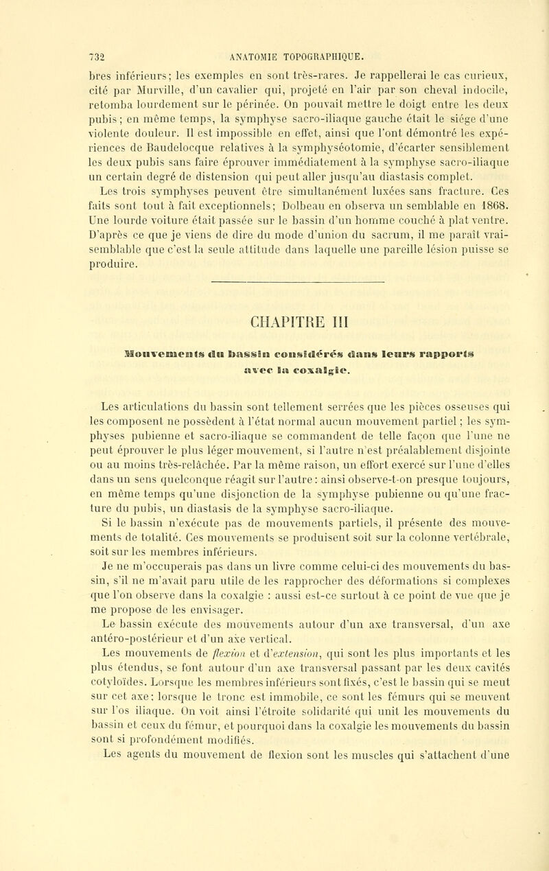 bres inférieurs; les exemples en sont très-rares. Je rappellerai le cas curieux, cité par Murville, d'un cavalier qui, projeté en l'air par son cheval indocile, retomba lourdement sur le périnée. On pouvait mettre le doigt entre les deux pubis; en même temps, la symphyse sacro-iliaque gauche était le siège d'une violente douleur. Il est impossible en effet, ainsi que l'ont démontré les expé- riences de Baudelocque relatives à la symphyséotomie, d'écarter sensiblement les deux pubis sans faire éprouver immédiatement à la symphyse sacro-iliaque un certain degré de distension qui peut aller jusqu'au diastasis complet. Les trois symphyses peuvent être simultanément luxées sans fracture. Ces faits sont tout à fait exceptionnels; Dolbeau en observa un semblable en 1868. Une lourde voiture était passée sur le bassin d'un homme couché à plat ventre. D'après ce que je viens de dire du mode d'union du sacrum, il me paraît vrai- semblable que c'est la seule attitude dans laquelle une pareille lésion puisse se produire. CHAPITRE ÏII Mouvemogsts «Isa BtassÊea coBïsiaSérés elaeis lesii's rapport avec Ba coxaSgie. Les articulations du bassin sont tellement serrées que les pièces osseuses qui les composent ne possèdent à l'état normal aucun mouvement partiel ; les sym- physes pubienne et sacro-iliaque se commandent de telle façon que l'une ne peut éprouver le plus léger mouvement, si l'autre n'est préalablement disjointe ou au moins très-relâchée. Par la même raison, un effort exercé sur l'une d'elles clans un sens quelconque réagit sur l'autre : ainsi observe-t-on presque toujours, en même temps qu'une disjonction de la symphyse pubienne ou qu'une frac- ture du pubis, un diastasis de la symphyse sacro-iliaque. Si le bassin n'exécute pas de mouvements partiels, il présente des mouve- ments de totalité. Ces mouvements se produisent soit sur la colonne vertébrale, soit sur les membres inférieurs. Je ne m'occuperais pas dans un livre comme celui-ci des mouvements du bas- sin, s'il ne m'avait paru utile de les rapprocher des déformations si complexes que l'on observe dans la coxalgie : aussi est-ce surtout à ce point de vue que je me propose de les envisager. Le bassin exécute des mouvements autour d'un axe transversal, d'un axe antéro-postérieur et d'un axe vertical. Les mouvements de flexion et d'extension, qui sont les plus importants et les plus étendus, se font autour d'un axe transversal passant par les deux cavités cotyloïdes. Lorsque les membres inférieurs sont fixés, c'est le bassin qui se meut sur cet axe; lorsque le tronc est immobile, ce sont les fémurs qui se meuvent sur l'os iliaque. On voit ainsi l'étroite solidarité qui unit les mouvements du bassin et ceux du fémur, et pourquoi dans la coxalgie les mouvements du bassin sont si profondément modifiés. Les agents du mouvement de flexion sont les muscles qui s'attachent d'une