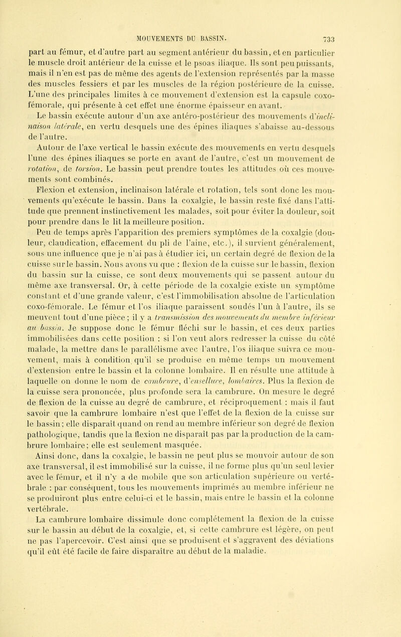 part au fémur, et d'autre part au segment antérieur du bassin, et en particulier le muscle droit antérieur de la cuisse et le psoas iliaque. Ils sont peu puissants, mais il n'en est pas de même des agents de l'extension représentés par la masse des muscles fessiers et par les muscles de la région postérieure de la cuisse. L'une des principales limites à ce mouvement d'extension est la capsule coxo- fémorale, qui présente à cet effet une énorme épaisseur en avant. Le bassin exécute autour d'un axe antéro-postérieur des mouvements ^incli- naison latérale, en vertu desquels une des épines iliaques s'abaisse au-dessous de l'autre. Autour de l'axe vertical le bassin exécute des mouvements en vertu desquels l'une des épines iliaques se porte en avant de l'autre, c'est un mouvement de rotation, de torsion. Le bassin peut prendre toutes les attitudes où ces mouve- ments sont combinés. Flexion et extension, inclinaison latérale et rotation, tels sont donc les mou- vements qu'exécute le bassin. Dans la coxalgie, le bassin reste fixé dans l'atti- tude que prennent instinctivement les malades, soit pour éviter la douleur, soit pour prendre dans le lit la meilleure position. Peu de temps après l'apparition des premiers symptômes de la coxalgie (dou- leur, claudication, effacement du pli de l'aine, etc.), il survient généralement, sous une influence que je n'ai pas à étudier ici, un certain degré de flexion delà cuisse sur le bassin. Nous avons vu que : flexion de la cuisse sur le bassin, flexion du bassin sur la cuisse, ce sont deux mouvements qui se passent autour du môme axe transversal. Or, à cette période de la coxalgie existe un symptôme constant et d'une grande valeur, c'est l'immobilisation absolue de l'articulation coxo-fémorale. Le fémur et l'os iliaque paraissent soudés l'un à l'autre, ils se meuvent tout d'une pièce ; il y a transmission des mouvements du membre inférieur au bassin. Je suppose donc le fémur fléchi sur le bassin, et ces deux parties immobilisées dans cette position : si l'on veut alors redresser la cuisse du côté malade, la mettre dans le parallélisme avec l'autre, l'os iliaque suivra ce mou- vement, mais à condition qu'il se produise en même temps un mouvement d'extension entre le bassin et la colonne lombaire. Il en résulte une attitude à laquelle on donne le nom de cambrure, à'ensellure, lombaires. Plus la flexion de la cuisse sera prononcée, plus profonde sera la cambrure. On mesure le degré de flexion de la cuisse au degré de cambrure, et réciproquement : mais il faut savoir que la cambrure lombaire n'est que l'effet de la flexion de la cuisse sur le bassin ; elle disparaît quand on rend au membre inférieur son degré de flexion pathologique, tandis que la flexion ne disparaît pas par la production de la cam- brure lombaire; elle est seulement masquée. Ainsi donc, dans la coxalgie, le bassin ne peut plus se mouvoir autour de son axe transversal, il est immobilisé sur la cuisse, il ne forme plus qu'un seul levier avec le fémur, et il n'y a de mobile que son articulation supérieure ou verté- brale : par conséquent, tous les mouvements imprimés au membre inférieur ne se produiront plus entre celui-ci et le bassin, mais entre le bassin et la colonne vertébrale. La cambrure lombaire dissimule donc complètement la flexion de la cuisse sur le bassin au début de la coxalgie, et, si cette cambrure est légère, on peut ne pas l'apercevoir. C'est ainsi que se produisent et s'aggravent des déviations qu'il eût été facile de faire disparaître au début de la maladie.