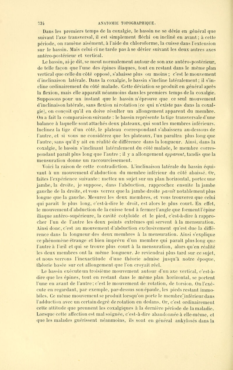 Dans les premiers temps de la coxalgie, le bassin ne se dévie en général que suivant l'axe transversal, il est simplement fléchi ou incliné en avant; à cette période, on ramène aisément, à l'aide du chloroforme, la cuisse dans l'extension sur le bassin. Mais celui-ci ne tarde pas à se dévier suivant les deux autres axes antéro-postérieur et vertical. Le bassin, ai-je dit, se meut normalement autour de son axe antéro-postérieur, de telle façon que l'une des épines iliaques, tout en restant dans le même plan vertical que celle du côté opposé, s'abaisse plus ou moins ; c'est le mouvement d'inclinaison latérale. Dans la coxalgie, le bassin s'incline latéralement; il s'in- cline ordinairement du côté malade. Cette déviation se produit en général après la flexion, mais elle apparaît néanmoins dans les premiers temps delà coxalgie. Supposons pour un instant que le bassin n'éprouve que ce seul mouvement d'inclinaison latérale, sans flexion ni rotation (ce qui n'existe pas dans la coxal- gie), on conçoit qu'il en doive résulter un allongement apparent du membre. On a fait la comparaison suivante : le bassin représente la tige transversale d'une balance à laquelle sont attachés deux plateaux, qui sont les membres inférieurs. Inclinez la tige d'un côté, le plateau correspondant s'abaissera au-dessous de l'autre, et si vous ne considérez que les plateaux, l'un paraîtra plus long que l'autre, sans qu'il y ait en réalité de différence dans la longueur. Ainsi, clans la coxalgie, le bassin s'inclinant latéralement du côté malade, le membre corres- pondant paraît plus long que l'autre ; il y a allongement apparent, tandis que la mensuration donne un raccourcissement. Voici la raison de cette contradiction. L'inclinaison latérale du bassin équi- vaut à un mouvement d'abduction du membre inférieur du côté abaissé. Or, faites l'expérience suivante: mettez un sujet sur un plan horizontal, portez une jambe, la droite, je suppose, clans l'abduction, rapprochez ensuite la jambe gauche de la droite, et vous verrez que la jambe droite paraît notablement plus longue que la gauche. Mesurez les deux membres, et vous trouverez que celui qui paraît le plus long, c'est-à-dire le droit, est alors le plus court. En effet, le mouvement d'abduction de la cuisse tend à fermer l'angle que formentl'épine iliaque antéro-supérieure, la cavité cotyloïde et le pied, c'est-à-dire à rappro- cher l'un de l'autre les deux points extrêmes qui servent à la mensuration. Ainsi donc, c'est au mouvement d'abduction exclusivement qu'est due la diffé- rence dans la longueur des deux membres à la mensuration. Ainsi s'explique ce phénomène étrange et bien imprévu d'un membre qui paraît plus long que l'autre à l'œil et qui se trouve plus court à la mensuration, alors qu'en réalité les deux membres ont la même longueur. Je reviendrai plus tard sur ce sujet, et nous verrons l'inexactitude d'une théorie admise jusqu'à notre époque, théorie basée sur cet allongement que l'on croyait réel. Le bassin exécute un troisième mouvement autour d'un axe vertical, c'est-à- dire que les épines, tout en restant dans le même plan horizontal, se portent l'une en avant de l'autre; c'est le mouvement de rotation, de torsion. On l'exé- cute en regardant, par exemple, par-dessus son épaule, les pieds restant immo- biles. Ce même mouvement se produit lorsqu'on porte le membre'inférieurdans l'adduction avec un certain degré de rotation en dedans. Or, c'est ordinairement cette attitude que prennent les coxalgiques à la dernière période de la maladie. Lorsque cette affection est mal soignée, c'est-à-dire abandonnée à elle-même, et que les malades guérissent néanmoins, ils sont en général ankylosés dans la