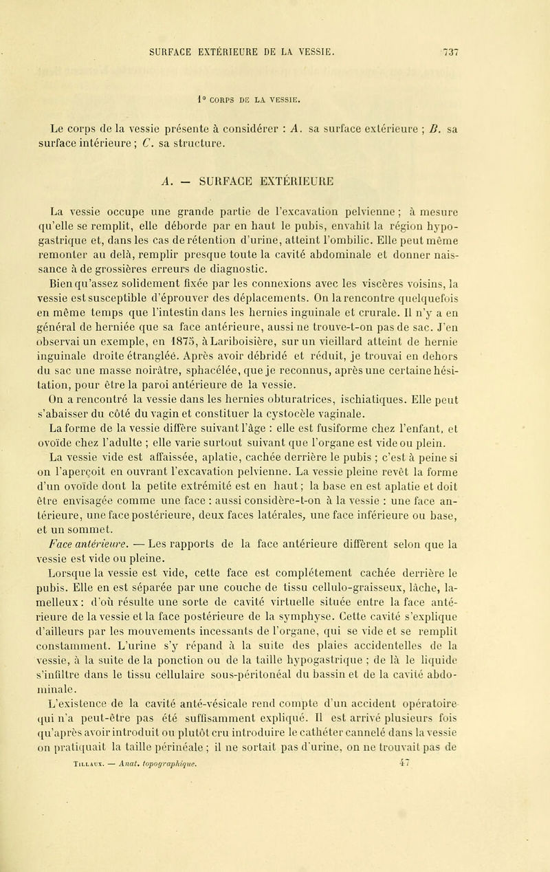 1° CORPS DE LA VESSIE. Le corps de la vessie présente à considérer : A. sa surface extérieure ; B. sa surface intérieure ; C. sa structure. A. - SURFACE EXTÉRIEURE La vessie occupe une grande partie de l'excavation pelvienne ; à mesure qu'elle se remplit, elle déborde par en haut le pubis, envahit la région hypo- gastrique et, dans les cas de rétention d'urine, atteint l'ombilic. Elle peut môme remonter au delà, remplir presque toute la cavité abdominale et donner nais- sance à de grossières erreurs de diagnostic. Bien qu'assez solidement fixée par les connexions avec les viscères voisins, la vessie est susceptible d'éprouver des déplacements. On la rencontre quelquefois en même temps que l'intestin clans les hernies inguinale et crurale. Il n'y a en général de herniée que sa face antérieure, aussi ne trouve-t-on pas de sac. J'en observai un exemple, en 1875, àLariboisière, sur un vieillard atteint de hernie inguinale droite étranglée. Après avoir débridé et réduit, je trouvai en dehors du sac une masse noirâtre, sphacélée, que je reconnus, après une certaine hési- tation, pour être la paroi antérieure de la vessie. On a rencontré la vessie dans les hernies obturatrices, ischiatiques. Elle peut s'abaisser du côté du vagin et constituer la cystocèle vaginale. La forme de la vessie diffère suivant l'âge : elle est fusiforme chez l'enfant, et ovoïde chez l'adulte ; elle varie surtout suivant que l'organe est vide ou plein. La vessie vide est affaissée, aplatie, cachée derrière le pubis ; c'est à peine si on l'aperçoit en ouvrant l'excavation pelvienne. La vessie pleine revêt la forme d'un ovoïde dont la petite extrémité est en haut ; la base en est aplatie et doit être envisagée comme une face : aussi considère-t-on à la vessie : une face an- térieure, une face postérieure, deux faces latérales, une face inférieure ou base, et un sommet. Face antérieure. — Les rapports de la face antérieure diffèrent selon que la vessie est vide ou pleine. Lorsque la vessie est vide, cette face est complètement cachée derrière le pubis. Elle en est séparée par une couche de tissu cellulo-graisseux, lâche, la- melleux : d'où résulte une sorte de cavité virtuelle située entre la face anté- rieure de la vessie et la face postérieure de la symphyse. Cette cavité s'explique d'ailleurs par les mouvements incessants de l'organe, qui se vide et se remplit constamment. L'urine s'y répand à la suite des plaies accidentelles de la vessie, à la suite de la ponction ou de la taille hypogastrique ; de là le liquide s'infiltre dans le tissu cellulaire sous-péritonéal du bassin et de la cavité abdo- minale . L'existence de la cavité anté-vésicale rend compte d'un accident opératoire qui n'a peut-être pas été suffisamment expliqué. Il est arrivé plusieurs fois qu'après avoir introduit ou plutôt cru introduire le cathéter cannelé dans la vessie on pratiquait la taille périnéale ; il ne sortait pas d'urine, on ne trouvait pas de Tillaux. — Anat, topographique. 47