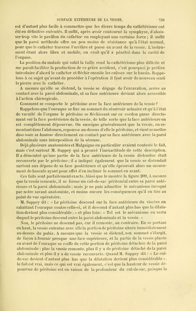 est d'autant plus facile à commettre que les divers temps du cathétcrisme ont été en définitive exécutés. Il suffit, après avoir contourné la symphyse, d'abais- ser trop vite le pavillon du cathéter en employant une certaine force ; il suffit que la paroi uréthrale ofire un peu moins de résistance qu'à l'état normal, pour que le cathéter traverse l'urèthre et passe en avant de la vessie. L'instru- ment étant alors libre et mobile, on croit qu'il a pénétré dans la cavité de l'organe. La position du malade qui subit la taille rend lecathétérisme plus difficile et me paraît faciliter la production de ce grave accident, c'est pourquoi je préfère introduire d'abord le cathéter et fléchir ensuite les cuisses sur le bassin. Rappe- lons à ce sujet qu'avant de procéder à l'opération il faut avoir de nouveau senti la pierre avec le cathéter. A mesure qu'elle se distend, la vessie se dégage de l'excavation, arrive au contact avec la paroi abdominale, et sa face antérieure devient alors accessible à l'action chirurgicale. Comment se comporte le péritoine avec la face antérieure de la vessie ? Rappelons que l'ouraque se fixe au sommet du réservoir urinaire et qu'à l'état de vacuité de l'organe le péritoine se fléchissant sur ce cordon passe directe- ment sur la face postérieure de la vessie, de telle sorte que la face antérieure en est complètement dépourvue. On enseigne généralement que la vessie, en re- montant dans l'abdomen, repousse au-dessus d'elle le péritoine, et vient se mettre dans toute sa hauteur directement en contact par'sa face antérieure avec la paroi abdominale sans interposition de la séreuse. Déjà plusieurs anatomistes et Malgaigne en particulier avaient contesté le fait, mais c'est surtout M. Sappey qui a prouvé l'inexactitude de cette description. Il a démontré qu'une partie de la face antérieure de la vessie distendue était recouverte par le péritoine ; il a indiqué également que la vessie se distendait surtout aux dépens de sa face postérieure et qu'elle éprouvait alors un mouve- ment de bascule ayant pour effet d'en incliner le sommet en avant. Ces faits sont parfaitement exacts. Ainsi que le montre la figure 209, à mesure que la vessie remonte, il se forme un cul-de-sac péritonéal entre sa paroi anté- rieure et la paroi abdominale ; mais je ne puis admettre le mécanisme invoqué par notre savant anatomiste, et moins encore les conséquences qu'il en tire au point de vue opératoire. M. Sappey dit : « Le péritoine descend sur la face antérieure du viscère en rabattant l'ouraque contre celle-ci, et il descend d'autant plus bas que la dilata- tion devient plus considérable ; » et plus loin: « Tel est le mécanisme en vertu duquel le péritoine descend entre la paroi abdominale et la vessie. » Non, le péritoine ne descend pas, car il remonte, au contraire. En se portant en haut, la vessie entraîne avec elle la portion de péritoine située immédiatement au-dessus du pubis. A mesure que la vessie se distend, son sommet s'élargit, de façon à fournir presque une face supérieure, et la partie de la vessie placée en avant de l'ouraque se coiffe de cette portion de péritoine détachée de la paroi abdominale ; plus la vessie remonte, plus il y a de péritoine détaché delà paroi abdominale et plus il y a de vessie recouverte. Quand M. Sappey dit : « Le cul- de-sac devient d'autant plus bas que la dilatation devient plus considérable», le fait est vrai, mais ce qui est vrai également, c'est que la hauteur de vessie dé- pourvue de péritoine est en raison de la profondeur du cul-de-sac, puisque la