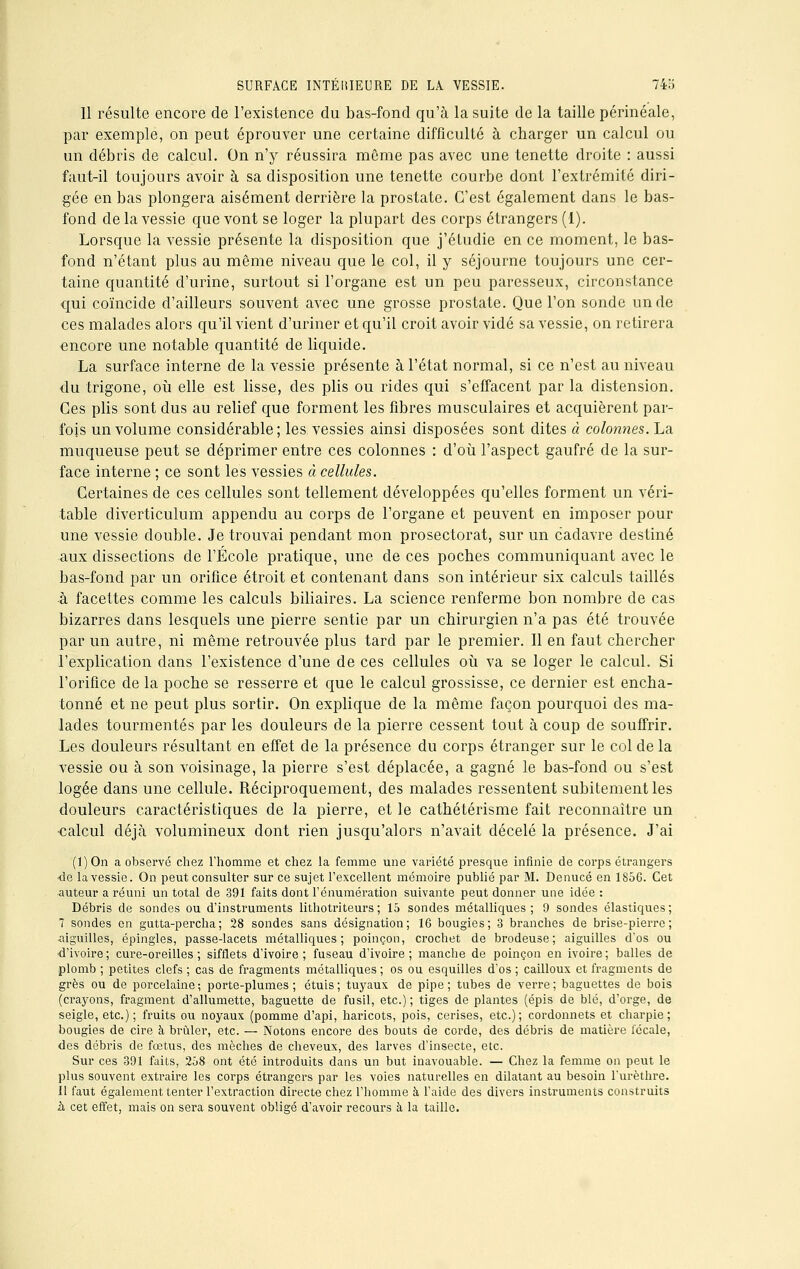 11 résulte encore de l'existence du bas-fond qu'à la suite de la taille périnéale, par exemple, on peut éprouver une certaine difficulté à charger un calcul ou un débris de calcul. On n'y réussira môme pas avec une tenette droite : aussi faut-il toujours avoir à sa disposition une tenette courbe dont l'extrémité diri- gée en bas plongera aisément derrière la prostate. C'est également dans le bas- fond de la vessie que vont se loger la plupart des corps étrangers (1). Lorsque la vessie présente la disposition que j'étudie en ce moment, le bas- fond n'étant plus au même niveau que le col, il y séjourne toujours une cer- taine quantité d'urine, surtout si l'organe est un peu paresseux, circonstance qui coïncide d'ailleurs souvent avec une grosse prostate. Que l'on sonde un de ces malades alors qu'il vient d'uriner et qu'il croit avoir vidé sa vessie, on retirera encore une notable quantité de liquide. La surface interne de la vessie présente à l'état normal, si ce n'est au niveau du trigone, où elle est lisse, des plis ou rides qui s'effacent par la distension. Ces plis sont dus au relief que forment les fibres musculaires et acquièrent par- fois un volume considérable; les vessies ainsi disposées sont dites à colonnes. La muqueuse peut se déprimer entre ces colonnes : d'où l'aspect gaufré de la sur- face interne ; ce sont les vessies à cellules. Certaines de ces cellules sont tellement développées qu'elles forment un véri- table diverticulum appendu au corps de l'organe et peuvent en imposer pour une vessie double. Je trouvai pendant mon prosectorat, sur un cadavre destiné aux dissections de l'École pratique, une de ces poches communiquant avec le bas-fond par un orifice étroit et contenant dans son intérieur six calculs taillés à facettes comme les calculs biliaires. La science renferme bon nombre de cas bizarres dans lesquels une pierre sentie par un chirurgien n'a pas été trouvée par un autre, ni même retrouvée plus tard par le premier. Il en faut chercher l'explication dans l'existence d'une de ces cellules où va se loger le calcul. Si l'orifice de la poche se resserre et que le calcul grossisse, ce dernier est encha- tonné et ne peut plus sortir. On explique de la même façon pourquoi des ma- lades tourmentés par les douleurs de la pierre cessent tout à coup de souffrir. Les douleurs résultant en effet de la présence du corps étranger sur le col de la vessie ou à son voisinage, la pierre s'est déplacée, a gagné le bas-fond ou s'est logée dans une cellule. Réciproquement, des malades ressentent subitement les douleurs caractéristiques de la pierre, et le cathétérisme fait reconnaître un calcul déjà volumineux dont rien jusqu'alors n'avait décelé la présence. J'ai (l)On a observé chez l'homme et chez la femme une variété presque infinie de corps étrangers -de la vessie. On peut consulter sur ce sujet l'excellent mémoire publié par M. Denucé en 1S56. Cet auteur a réuni un total de 391 faits dont l'énumération suivante peut donner une idée : Débris de sondes ou d'instruments lithotriteurs ; 15 sondes métalliques ; 9 sondes élastiques ; 7 sondes en gutta-percha; 28 sondes sans désignation; 16 bougies; 3 branches de brise-pierre; aiguilles, épingles, passe-lacets métalliques; poinçon, crochet de brodeuse; aiguilles d'os ou •d'ivoire; cure-oreilles; sifflets d'ivoire; fuseau d'ivoire; manche de poinçon en ivoire; balles de plomb ; petites clefs ; cas de fragments métalliques ; os ou esquilles d'os ; cailloux et fragments de grès ou de porcelaine; porte-plumes; étuis; tuyaux de pipe; tubes de verre; baguettes de bois (crayons, fragment d'allumette, baguette de fusil, etc.); tiges de plantes (épis de blé, d'orge, de seigle, etc.); fruits ou noyaux (pomme d'api, haricots, pois, cerises, etc.); cordonnets et charpie; bougies de cire à brûler, etc. — Notons encore des bouts de corde, des débris de matière fécale, des débris de fœtus, des mèches de cheveux, des larves d'insecte, etc. Sur ces 391 faits, 2o8 ont été introduits dans un but inavouable. — Chez la femme on peut le plus souvent extraire les corps étrangers par les voies naturelles en dilatant au besoin l'urèthre. Il faut également tenter l'extraction directe chez l'homme à l'aide des divers instruments construits à cet effet, mais on sera souvent obligé d'avoir recours à la taille.