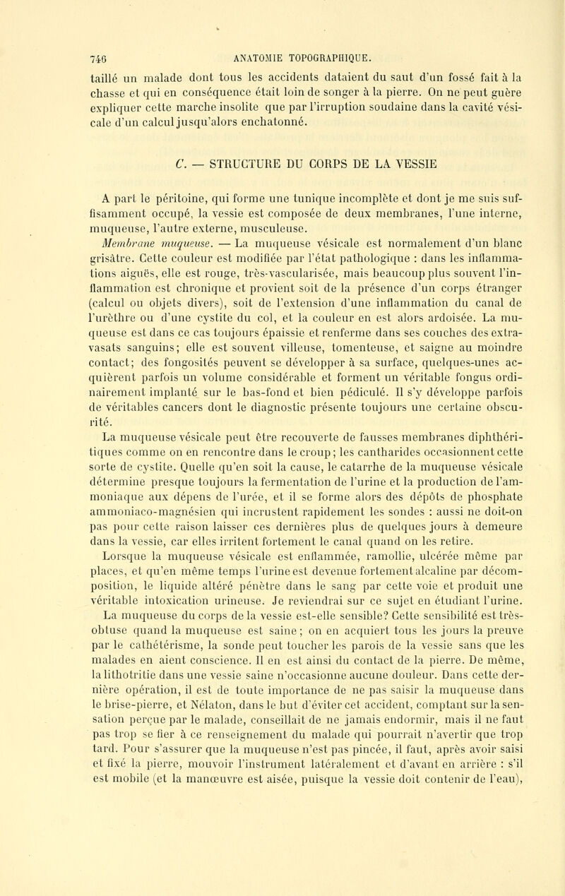 taillé un malade dont tous les accidents dataient du saut d'un fossé fait à la chasse et qui en conséquence était loin de songer à la pierre. On ne peut guère expliquer cette marche insolite que par l'irruption soudaine dans la cavité vési- cale d'un calcul jusqu'alors enchatonné. C. — STRUCTURE DU CORPS DE LA VESSIE A part le péritoine, qui forme une tunique incomplète et dont je me suis suf- fisamment occupé, la vessie est composée de deux membranes, l'une interne, muqueuse, l'autre externe, musculeuse. Membrane muqueuse. — La muqueuse vésicale est normalement d'un blanc grisâtre. Cette couleur est modifiée par l'état pathologique : dans les inflamma- tions aiguës, elle est rouge, très-vascularisée, mais beaucoup plus souvent l'in- flammation est chronique et provient soit de la présence d'un corps étranger (calcul ou objets divers), soit de l'extension d'une inflammation du canal de l'urèthre ou d'une cystite du col, et la couleur en est alors ardoisée. La mu- queuse est dans ce cas toujours épaissie et renferme dans ses couches des extra- vasats sanguins; elle est souvent villeuse, tomenteuse, et saigne au moindre contact; des fongosités peuvent se développer à sa surface, quelques-unes ac- quièrent parfois un volume considérable et forment un véritable fongus ordi- nairement implanté sur le bas-fond et bien pédicule. Il s'y développe parfois de véritables cancers dont le diagnostic présente toujours une certaine obscu- rité. La muqueuse vésicale peut être recouverte de fausses membranes diphthéri- tiques comme on en rencontre dans le croup; les cantharides occasionnent cette sorte de cystite. Quelle qu'en soit la cause, le catarrhe de la muqueuse vésicale détermine presque toujours la fermentation de l'urine et la production de l'am- moniaque aux dépens de l'urée, et il se forme alors des dépôts de phosphate ammoniaco-magnésien qui incrustent rapidement les sondes : aussi ne doit-on pas pour cette raison laisser ces dernières plus de quelques jours à demeure dans la vessie, car elles irritent fortement le canal quand on les retire. Lorsque la muqueuse vésicale est enflammée, ramollie, ulcérée même par places, et qu'en même temps l'urine est devenue fortement alcaline par décom- position, le liquide altéré pénètre dans le sang par cette voie et produit une véritable intoxication urineuse. Je reviendrai sur ce sujet en étudiant l'urine. La muqueuse du corps de la vessie est-elle sensible? Cette sensibilité est très- obtuse quand la muqueuse est saine; on en acquiert tous les jours la preuve par le cathétérisme, la sonde peut toucher les parois de la vessie sans que les malades en aient conscience. Il en est ainsi du contact de la pierre. De même, lalithotritie dans une vessie saine n'occasionne aucune douleur. Dans cette der- nière opération, il est de toute importance de ne pas saisir la muqueuse dans le brise-pierre, et Nélaton, dans le but d'éviter cet accident, comptant sur la sen- sation perçue par le malade, conseillait de ne jamais endormir, mais il ne faut pas trop se fier à ce renseignement du malade qui pourrait n'avertir que trop tard. Pour s'assurer que la muqueuse n'est pas pincée, il faut, après avoir saisi et fixé la pierre, mouvoir l'instrument latéralement et d'avant en arrière : s'il est mobile (et la manœuvre est aisée, puisque la vessie doit contenir de l'eau),