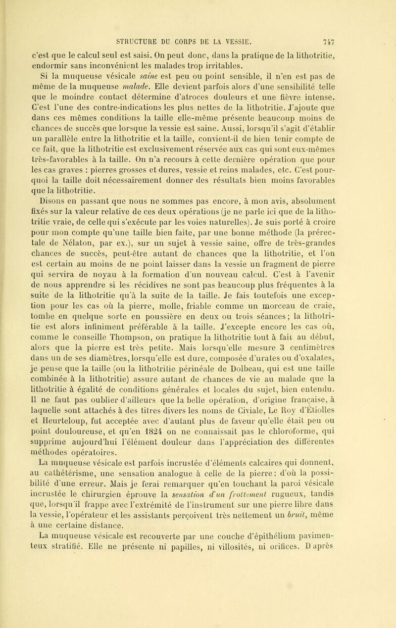 c'est que le calcul seul est saisi. On peut donc, clans la pratique de la lithotritie, endormir sans inconvénient les malades trop irritables. Si la muqueuse vésicale saine est peu ou point sensible, il n'en est pas de même de la muqueuse malade. Elle devient parfois alors d'une sensibilité telle que le moindre contact détermine d'atroces douleurs et une fièvre intense. C'est l'une des contre-indications les plus nettes de la lithotritie. J'ajoute que dans ces mêmes conditions la taille elle-même présente beaucoup moins de chances de succès que lorsque la vessie est saine. Aussi, lorsqu'il s'agit d'établir un parallèle entre la lithotritie et la taille, convient-il de bien tenir compte de ce fait, que la lithotritie est exclusivement réservée aux cas qui sont eux-mêmes très-favorables à la taille. On n'a recours à cette dernière opération que pour les cas graves : pierres grosses et dures, vessie et reins malades, etc. C'est pour- quoi la taille doit nécessairement donner des résultats bien moins favorables que la lithotritie. Disons en passant que nous ne sommes pas encore, à mon avis, absolument fixés sur la valeur relative de ces deux opérations (je ne parle ici que de la litho- tritie vraie, de celle qui s'exécute par les voies naturelles). Je suis porté à croire pour mon compte qu'une taille bien faite, par une bonne méthode (la prérec- tale de Nélaton, par ex.), sur un sujet à vessie saine, offre de très-grandes chances de succès, peut-être autant de chances que la lithotritie, et l'on est certain au moins de ne point laisser dans la vessie un fragment de pierre qui servira de noyau à la formation d'un nouveau calcul. C'est à l'avenir de nous apprendre si les récidives ne sont pas beaucoup plus fréquentes à la suite de la lithotritie qu'à la suite de la taille. Je fais toutefois une excep- tion pour les cas où la pierre, molle, friable comme un morceau de craie, tombe en quelque sorte en poussière en deux ou trois séances ; la lithotri- tie est alors infiniment préférable à la taille. J'excepte encore les cas où, comme le conseille Thompson, on pratique la lithotritie tout à fait au début, alors que la pierre est très petite. Mais lorsqu'elle mesure 3 centimètres dans un de ses diamètres, lorsqu'elle est dure, composée d'urates ou d'oxalates, je pense que la taille (ou la lithotritie périnéale de Dolbeau, qui est une taille combinée à la lithotritie) assure autant de chances de vie au malade que la lithotritie à égalité de conditions générales et locales du sujet, bien entendu. Il ne faut pas oublier d'ailleurs que la belle opération, d'origine française, à laquelle sont attachés à des titres divers les noms de Civiale, Le Roy d'Étiolles et Heurteloup, fut acceptée avec d'autant plus de faveur qu'elle était peu ou point douloureuse, et qu'en 1824 on ne connaissait pas le chloroforme, qui supprime aujourd'hui l'élément douleur dans l'appréciation des différentes méthodes opératoires. La muqueuse vésicale est parfois incrustée d'éléments calcaires qui donnent, au cathétérisme, une sensation analogue à celle de la pierre: d'où la possi- bilité d'une erreur. Mais je ferai remarquer qu'en touchant la paroi vésicale incrustée le chirurgien éprouve la sensation d'un frottement rugueux, tandis que, lorsqu'il frappe avec l'extrémité de l'instrument sur une pierre libre dans la vessie, l'opérateur et les assistants perçoivent très nettement un bruit, même à une certaine distance. La muqueuse vésicale est recouverte par une couche d'épithélium pavimen- teux stratifié. Elle ne présente ni papilles, ni villosités, ni orifices. D'après