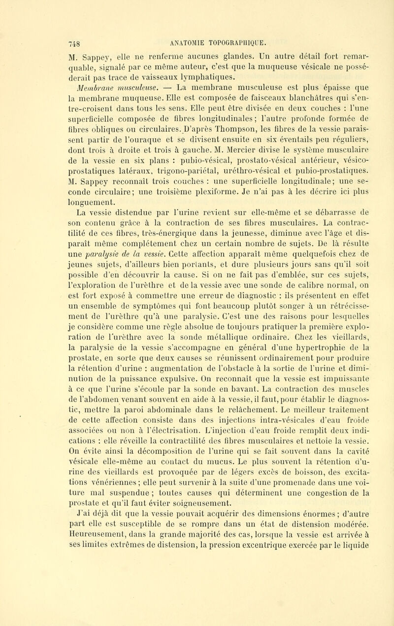 M. Sappey, elle ne renferme aucunes glandes. Un autre détail fort remar- quable, signalé par ce même auteur, c'est que la muqueuse vésicale ne possé- derait pas trace de vaisseaux lymphatiques. Membrane musculeuse. — La membrane musculeuse est plus épaisse que la membrane muqueuse. Elle est composée de faisceaux blanchâtres qui s'en- tre-croisent dans tous les sens. Elle peut être divisée en deux couches : l'une superficielle composée de fibres longitudinales ; l'autre profonde formée de fibres obliques ou circulaires. D'après Thompson, les fibres de la vessie parais- sent partir de l'ouraque et se divisent ensuite en six éventails peu réguliers, dont trois à droite et trois à gauche. M. Mercier divise le système musculaire de la vessie en six plans : pubio-vésical, prostato-vésical antérieur, vésico- prostatiques latéraux, trigono-pariétal, uréthro-vésical et pubio-prostatiques. M. Sappey reconnaîL trois couches : une superficielle longitudinale; une se- conde circulaire; une troisième plexiforme. Je n'ai pas à les décrire ici plus longuement. La vessie distendue par l'urine revient sur elle-même et se débarrasse de son contenu grâce à la contraction de ses fibres musculaires. La contrac- tilité de ces fibres, très-énergique dans la jeunesse, diminue avec l'âge et dis- paraît même complètement chez un certain nombre de sujets. De là résulte une paralysie de la vessie. Cette affection apparaît même quelquefois chez de jeunes sujets, d'ailleurs bien portants, et dure plusieurs jours sans qu'il soit possible d'en découvrir la cause. Si on ne fait pas d'emblée, sur ces sujets, l'exploration de l'urèthre et de la vessie avec une sonde de calibre normal, on est fort exposé à commettre une erreur de diagnostic : ils présentent en effet un ensemble de symptômes qui font beaucoup plutôt songer à un rétrécisse- ment de l'urèthre qu'à une paralysie. C'est une des raisons pour lesquelles je considère comme une règle absolue de toujours pratiquer la première explo- ration de l'urèthre avec la sonde métallique ordinaire. Chez les vieillards, la paralysie de la vessie s'accompagne en général d'une hypertrophie de la prostate, en sorte que deux causes se réunissent ordinairement pour produire la rétention d'urine : augmentation de l'obstacle à la sortie de l'urine et dimi- nution de la puissance expulsive. On reconnaît que la vessie est impuissante à ce que l'urine s'écoule par la sonde en bavant. La contraction des muscles de l'abdomen venant souvent en aide à la vessie, il faut, pour établir le diagnos- tic, mettre la paroi abdominale dans le relâchement. Le meilleur traitement de cette affection consiste dans des injections intra-vésicales d'eau froide associées ou non à l'électrisation. L'injection d'eau froide remplit deux indi- cations : elle réveille la contractilité des fibres musculaires et nettoie la vessie. On évite ainsi la décomposition de l'urine qui se fait souvent dans la cavité vésicale elle-même au contact du mucus. Le plus souvent la rétention d'u- rine des vieillards est provoquée par de légers excès de boisson, des excita- tions vénériennes ; elle peut survenir à la suite d'une promenade dans une voi- ture mal suspendue ; toutes causes qui déterminent une congestion de la prostate et qu'il faut éviter soigneusement. J'ai déjà dit que la vessie pouvait acquérir des dimensions énormes ; d'autre part elle est susceptible de se rompre dans un état de distension modérée. Heureusement, clans la grande majorité des cas, lorsque la vessie est arrivée à ses limites extrêmes de distension, la pression excentrique exercée par le liquide