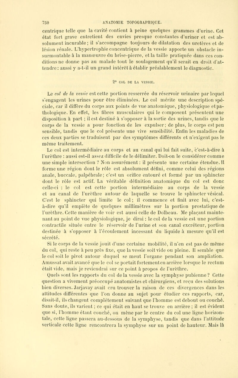 centrique telle que la cavité contient à peine quelques grammes d'urine. Cet état fort grave entretient des envies presque constantes d'uriner et est ab- solument incurable ; il s'accompagne toujours de dilatation des uretères et de lésion rénale. L'hypertropbie concentrique de la vessie apporte un obstacle in- surmontable à la manœuvre du brise-pierre, et la taille pratiquée dans ces con- ditions ne donne pas au malade tout le soulagement qu'il serait en droit d'at- tendre: aussi y a-t-il un grand intérêt à établir préalablement le diagnostic. 2° COL DE LA VESSIE. Le col de la vessie est cette portion resserrée du réservoir urinaire par lequel s'engagent les urines pour être éliminées. Le col mérite une description spé- ciale, car il diffère du corps aux points de vue anatomique, physiologique etpa- thologique. En effet, les fibres musculaires qui le composent présentent une disposition à part ; il est destiné à s'opposer à la sortie des urines, tandis que le corps de la vessie a pour fonction de les expulser; de plus, le corps est peu sensible, tandis que le col présente une vive sensibilité. Enfin les maladies de ces deux parties se traduisent par des symptômes différents et n'exigent pas le même traitement. Le col est intermédiaire au corps et au canal qui lui fait suite, c'est-à-dire à l'urèthre : aussi est-il assez difficile de le délimiter. Doit-on le considérer comme une simple intersection ? Non assurément : il présente une certaine étendue. Il forme une région dont le rôle est absolument défini, comme celui des régions anale, buccale, palpébrale; c'est un orifice entouré et formé par un sphincter dont le rôle est actif. La véritable définition anatomique du col est donc celle-ci : le col est cette portion intermédiaire au corps de la vessie et au canal de l'urèthre autour de laquelle se trouve le sphincter vésical. C'est le sphincter qui limite le col ; il commence et finit avec lui, c'est- à-dire qu'il empiète de quelques millimètres sur la portion prostatique de l'urèthre. Cette manière de voir est aussi celle de Dolbeau. Me plaçant mainte- nant au point de vue physiologique, je dirai : le col de la vessie est une portion contractile située entre le réservoir de l'urine et son canal excréteur, portion destinée à s'opposer à l'écoulement incessant du liquide à mesure qu'il est sécrété. Si le corps de la vessie jouit d'une certaine mobilité, il n'en est pas de même du col, qui reste à peu près fixe, que la vessie soit vide ou pleine. Il semble que le col soit le pivot autour duquel se meut l'organe pendant son ampliation. Amussat avait avancé que le col se portait fortement en arrière lorsque le rectum était vide, mais je reviendrai sur ce point à propos de l'urèthre. Quels sont les rapports du col de la vessie avec la symphyse pubienne ? Cette question a vivement préoccupé anatomistes et chirurgiens, et reçu des solutions bien diverses. Jarjavay avait cru trouver la raison de ces divergences dans les attitudes différentes que l'on donne au sujet pour étudier ces rapports, car, disait-il, ils changent complètement suivant que l'homme est debout ou couché. Sans doute, ils varient ; ce qui était en haut se trouve en arrière ; il est évident que si, l'homme étant couché, on mène par le centre du col une ligne horizon- tale, cette ligne passera au-dessous de la symphyse, tandis que dans l'attitude verticale cette ligne rencontrera la symphyse sur un point de hauteur. Mais là