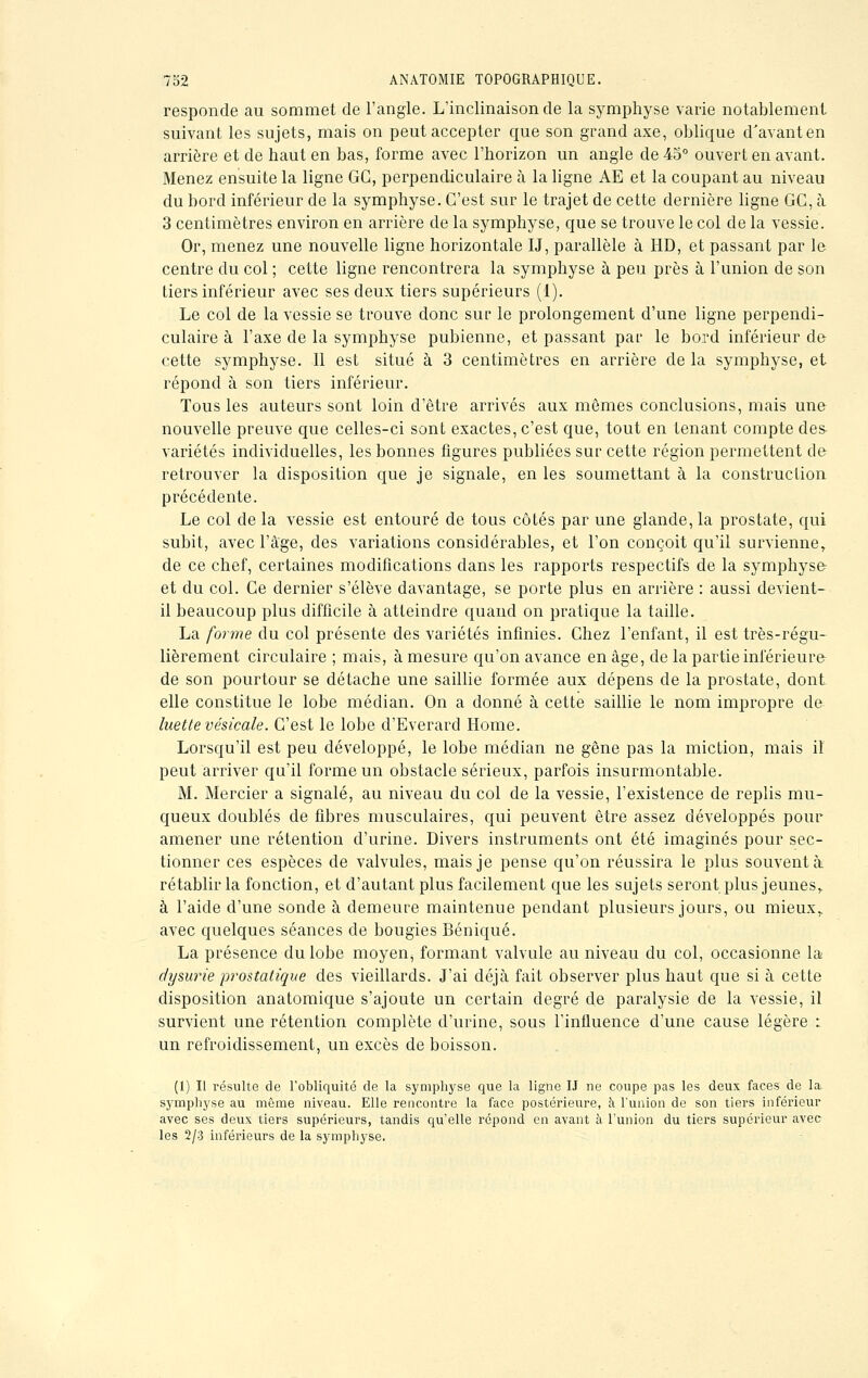 responde au sommet de l'angle. L'inclinaison de la symphyse varie notablement suivant les sujets, mais on peut accepter que son grand axe, oblique d'avant en arrière et de haut en bas, forme avec l'horizon un angle de 45° ouvert en avant. Menez ensuite la ligne GC, perpendiculaire à la ligne AE et la coupant au niveau du bord inférieur de la symphyse. C'est sur le trajet de cette dernière ligne GG, à 3 centimètres environ en arrière de la symphyse, que se trouve le col de la vessie. Or, menez une nouvelle ligne horizontale IJ, parallèle à HD, et passant par le centre du col ; cette ligne rencontrera la symphyse à peu près à l'union de son tiers inférieur avec ses deux tiers supérieurs (1). Le col de la vessie se trouve donc sur le prolongement d'une ligne perpendi- culaire à l'axe de la symphyse pubienne, et passant par le bord inférieur de cette symphyse. Il est situé à 3 centimètres en arrière de la symphyse, et répond à son tiers inférieur. Tous les auteurs sont loin d'être arrivés aux mêmes conclusions, mais une nouvelle preuve que celles-ci sont exactes, c'est que, tout en tenant compte des variétés individuelles, les bonnes figures publiées sur cette région permettent de retrouver la disposition que je signale, en les soumettant à la construction précédente. Le col de la vessie est entouré de tous côtés par une glande, la prostate, qui subit, avec l'âge, des variations considérables, et l'on conçoit qu'il survienne, de ce chef, certaines modifications dans les rapports respectifs de la symphyse et du col. Ce dernier s'élève davantage, se porte plus en arrière : aussi devient- il beaucoup plus difficile à atteindre quand on pratique la taille. La forme du col présente des variétés infinies. Chez l'enfant, il est très-régu- lièrement circulaire ; mais, à mesure qu'on avance en âge, de la partie inférieure de son pourtour se détache une saillie formée aux dépens de la prostate, dont elle constitue le lobe médian. On a donné à cette saillie le nom impropre de luette vésicale. C'est le lobe d'Everard Home. Lorsqu'il est peu développé, le lobe médian ne gêne pas la miction, mais il peut arriver qu'il forme un obstacle sérieux, parfois insurmontable. M. Mercier a signalé, au niveau du col de la vessie, l'existence de replis mu- queux doublés de fibres musculaires, qui peuvent être assez développés pour amener une rétention d'urine. Divers instruments ont été imaginés pour sec- tionner ces espèces de valvules, mais je pense qu'on réussira le plus souvent à rétablir la fonction, et d'autant plus facilement que les sujets seront plus jeunes,. à l'aide d'une sonde à demeure maintenue pendant plusieurs jours, ou mieux,, avec quelques séances de bougies Béniqué. La présence du lobe moyen, formant valvule au niveau du col, occasionne la dysurie prostatique des vieillards. J'ai déjà fait observer plus haut que si à cette disposition anatomique s'ajoute un certain degré de paralysie de la vessie, il survient une rétention complète d'urine, sous l'influence d'une cause légère : un refroidissement, un excès de boisson. (1) Il résulte de l'obliquité de la symphyse que la ligne IJ ne coupe pas les deux faces de la- symphyse au même niveau. Elle rencontre la face postérieure, à l'union de son tiers inférieur avec ses deux tiers supérieurs, tandis qu'elle répond en avant à l'union du tiers supérieur avec les 2/3 inférieurs de la symphyse.