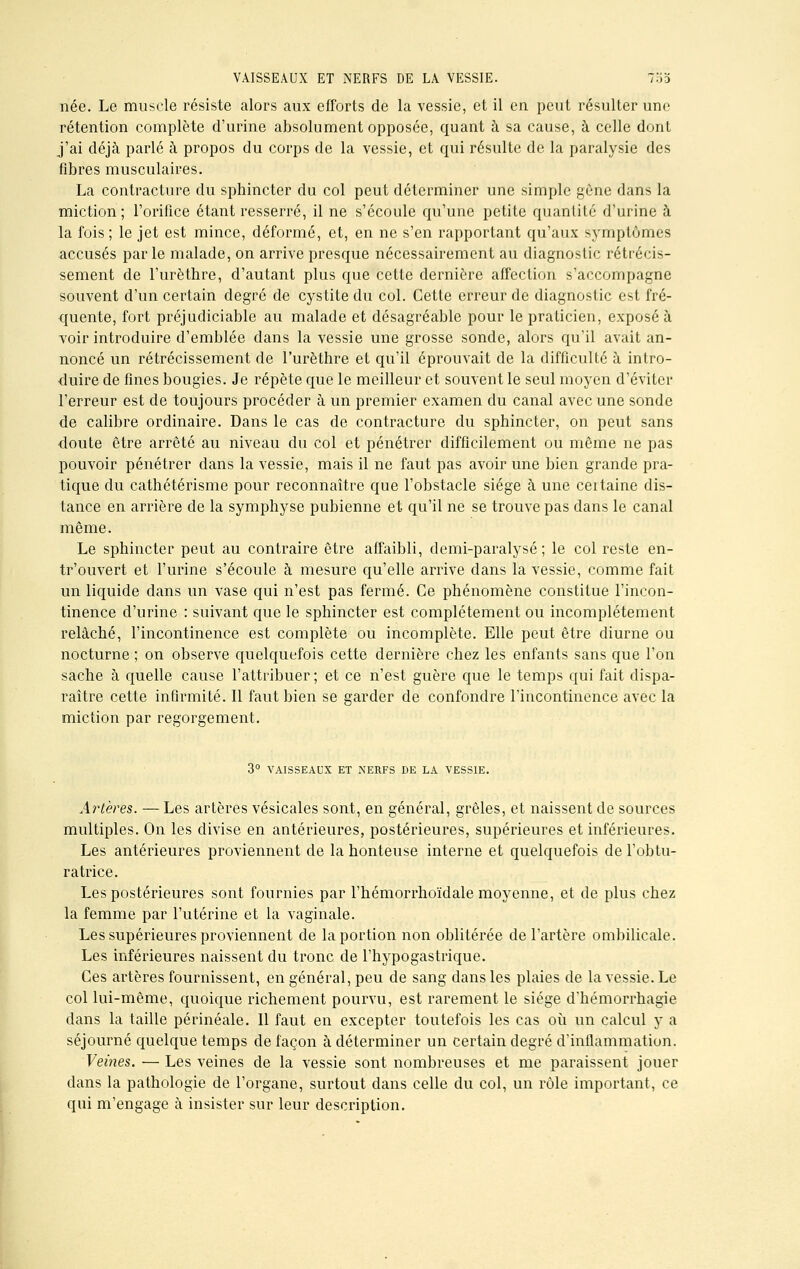 née. Le muscle résiste alors aux efforts de la vessie, et il en peut résulter une rétention complète d'urine absolument opposée, quant à sa cause, à celle dont j'ai déjà parlé à propos du corps de la vessie, et qui résulte de la paralysie des fibres musculaires. La contracture du sphincter du col peut déterminer une simple gêne dans la miction; l'orifice étant resserré, il ne s'écoule qu'une petite quantité d'urine à la fois ; le jet est mince, déformé, et, en ne s'en rapportant qu'aux symptômes accusés par le malade, on arrive presque nécessairement au diagnostic rétrécis- sement de l'urèthre, d'autant plus que cette dernière affection s'accompagne souvent d'un certain degré de cystite du col. Cette erreur de diagnostic est fré- quente, fort préjudiciable au malade et désagréable pour le praticien, exposé à voir introduire d'emblée dans la vessie une grosse sonde, alors qu'il avait an- noncé un rétrécissement de l'urèthre et qu'il éprouvait de la difficulté à intro- duire de fines bougies. Je répète que le meilleur et souvent le seul moyen d'éviter l'erreur est de toujours procéder à un premier examen du canal avec une sonde de calibre ordinaire. Dans le cas de contracture du sphincter, on peut sans doute être arrêté au niveau du col et pénétrer difficilement ou même ne pas pouvoir pénétrer dans la vessie, mais il ne faut pas avoir une bien grande pra- tique du cathétérisme pour reconnaître que l'obstacle siège à une certaine dis- tance en arrière de la symphyse pubienne et qu'il ne se trouve pas dans le canal même. Le sphincter peut au contraire être affaibli, demi-paralysé; le col reste en- tr'ouvert et l'urine s'écoule à mesure qu'elle arrive dans la vessie, comme fait un liquide dans un vase qui n'est pas fermé. Ce phénomène constitue l'incon- tinence d'urine : suivant que le sphincter est complètement ou incomplètement relâché, l'incontinence est complète ou incomplète. Elle peut être diurne ou nocturne ; on observe quelquefois cette dernière chez les enfants sans que l'on sache à quelle cause l'attribuer ; et ce n'est guère que le temps qui fait dispa- raître cette infirmité. Il faut bien se garder de confondre l'incontinence avec la miction par regorgement. 3° VAISSEAUX ET NERFS DE LA VESSIE. Artères. — Les artères vésicales sont, en général, grêles, et naissent de sources multiples. On les divise en antérieures, postérieures, supérieures et inférieures. Les antérieures proviennent de la honteuse interne et quelquefois de l'obtu- ratrice. Les postérieures sont fournies par l'hémorrhoïdale moyenne, et de plus chez la femme par l'utérine et la vaginale. Les supérieures proviennent de la portion non oblitérée de l'artère ombilicale. Les inférieures naissent du tronc de l'hypogastrique. Ces artères fournissent, en général, peu de sang dans les plaies de la vessie. Le col lui-même, quoique richement pourvu, est rarement le siège d'hémorrhagie dans la taille périnéale. Il faut en excepter toutefois les cas où un calcul y a séjourné quelque temps de façon à déterminer un certain degré d'inflammation. Veines. — Les veines de la vessie sont nombreuses et me paraissent jouer clans la pathologie de l'organe, surtout dans celle du col, un rôle important, ce qui m'engage à insister sur leur description.