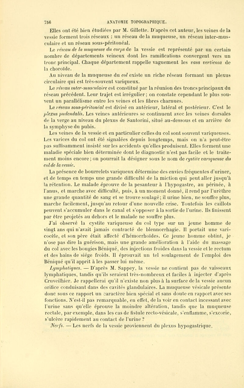 Elles ont été bien étudiées par M. Gillette. D'après cet auteur, les veines de la vessie forment trois réseaux : un réseau delà muqueuse, un réseau inter-mus- culaire et un réseau sous-péritonéal. Le réseau de la muqueuse du corps de la vessie est représenté par un certain nombre de départements veineux dont les ramifications convergent vers un tronc principal. Chaque département rappelle vaguement les vasa verticosa de la choroïde. Au niveau de la muqueuse du col existe un riche réseau formant un plexus circulaire qui est très-souvent variqueux. Le réseau inter-musculaire est constitué par la réunion des troncs principaux du réseau précédent. Leur trajet est irrégulier ; on constate cependant le plus sou- vent un parallélisme entre les veines et les fibres charnues. Le réseau sous-péritonéal est divisé en antérieur, latéral et postérieur. C'est le plexus pudendah's. Les veines antérieures se continuent avec les veines dorsales de la verge au niveau du plexus de Santorini, situé au-dessous et en arrière de la symphyse du pubis. Les veines de la vessie et en particulier celles du col sont souvent variqueuses. Les varices du col ont été signalées depuis longtemps, mais on n'a peut-être pas suffisamment insisté sur les accidents qu'elles produisent. Elles forment une maladie spéciale bien déterminée dont le diagnostic n'est pas facile et le traite- ment moins encore ; on pourrait la désigner sous le nom de cystite variqueuse du col de la vessie. La présence de bourrelets variqueux détermine des envies fréquentes d'uriner, et de temps en temps une grande difficulté de la miction qui peut aller jusqu'à la rétention. Le malade-éprouve de la pesanteur à l'hypogastre, au périnée, à l'anus, et marche avec difficulté, puis, à un moment donné, il rend par l'urèthre une grande quantité de sang et se trouve soulagé; il urine bien, ne souffre plus, marche facilement, jusqu'au retour d'une nouvelle crise. Toutefois les caillots peuvent s'accumuler dans le canal et s'opposer à la sortie de l'urine. Ils finissent par être projetés au dehors et le malade ne souffre plus. J'ai observé la cystite variqueuse du col type sur un jeune homme de vingt ans qui n'avait jamais contracté de blennorrhagie. Il portait une vari- cocèle, et son père était affecté d'hémorrhoïdes. Ce jeune homme obtint, je n'ose pas dire la guérison, mais une grande amélioration à l'aide du massage du col avec les bougies Béniqué, des injections froides dans la vessie et le rectum et des bains de siège froids. Il éprouvait un tel soulagement de l'emploi des Béniqué qu'il apprit à les passer lui même. Lymphatiques. — D'après M. Sappey, la vessie ne contient pas de vaisseaux lymphatiques, tandis qu'ils seraient très-nombreux et faciles à injecter d'après Cruveilhier. Je rappellerai qu'il n'existe non plus à la surface de la vessie aucun orifice conduisant dans des cavités glandulaires. La muqueuse vésicale présente donc sous ce rapport un caractère bien spécial et sans doute en rapport avec ses fonctions. N'esl-il pas remarquable, en effet, de la voir en contact incessant avec l'urine sans qu'elle éprouve la moindre altération, tandis que la muqueuse rectale, par exemple, dans les cas de fistule recto-vésicale, s'enflamme, s'excorie, s'ulcère rapidement au contact de l'urine ? Nerfs. —Les nerfs de la vessie proviennent du plexus hypogastrique.