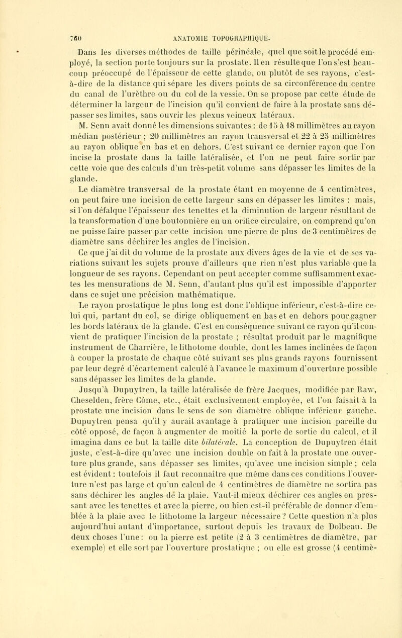 Dans les diverses méthodes de taille périnéale, quel que soit le procédé em- ployé, la section porte toujours sur la prostate. lien résulte que l'ons'est beau- coup préoccupé de l'épaisseur de cette glande, ou plutôt de ses rayons, c'est- à-dire de la distance qui sépare les divers points de sa circonférence du centre du canal de l'urèthre ou du col de la vessie. On se propose par cette étude de déterminer la largeur de l'incision qu'il convient de faire à la prostate sans dé- passer ses limites, sans ouvrir les plexus veineux latéraux. M. Senn avait donné les dimensions suivantes : de 15 à 18 millimètres au rayon médian postérieur ; 20 millimètres au rayon transversal et 22 à 25 millimètres au rayon oblique en bas et en dehors. C'est suivant ce dernier rayon que l'on incise la prostate dans la taille latéralisée, et l'on ne peut faire sortir par cette voie que des calculs d'un très-petit volume sans dépasser les limites de la glande. Le diamètre transversal de la prostate étant en moyenne de A centimètres, on peut faire une incision de cette largeur sans en dépasser les limites : mais, si l'on défalque l'épaisseur des tenettes et la diminution de largeur résultant de la transformation d'une boutonnière en un orifice circulaire, on comprend qu'on ne puisse faire passer par cette incision une pierre de plus de 3 centimètres de diamètre sans déchirer les angles de l'incision. Ce que j'ai dit du volume de la prostate aux divers âges de la vie et de ses va- riations suivant les sujets prouve d'ailleurs que rien n'est plus variable que la longueur de ses rayons. Cependant on peut accepter comme suffisamment exac- tes les mensurations de M. Senn, d'autant plus qu'il est impossible d'apporter dans ce sujet une précision mathématique. Le rayon prostatique le plus long est donc l'oblique inférieur, c'est-à-dire ce- lui qui, partant du col, se dirige obliquement en bas et en dehors pourgagner les bords latéraux de la glande. C'est en conséquence suivant ce rayon qu'il con- vient de pratiquer l'incision de la prostate ; résultat produit par le magnifique instrument de Charrière, le lithotome double, dont les lames inclinées de façon à couper la prostate de chaque côté suivant ses plus grands rayons fournissent par leur degré d'écartement calculé à l'avance le maximum d'ouverture possible sans dépasser les limites de la glande. Jusqu'à Dupuytren, la taille latéralisée de frère Jacques, modifiée par Raw, Cheselden, frère Côme, etc., était exclusivement employée, et l'on faisait à la prostate une incision dans le sens de son diamètre oblique inférieur gauche. Dupuytren pensa qu'il y aurait avantage à pratiquer une incision pareille du côté opposé, de façon à augmenter de moitié la porte de sortie du calcul, et il imagina dans ce but la taille dite bilatérale. La conception de Dupuytren était juste, c'est-à-dire qu'avec une incision double on fait à la prostate une ouver- ture plus grande, sans dépasser ses limites, qu'avec une incision simple; cela est évident : toutefois il faut reconnaître que même dans ces conditions l'ouver- ture n'est pas large et qu'un calcul de 4 centimètres de diamètre ne sortira pas sans déchirer les angles dé la plaie. Vaut-il mieux déchirer ces angles en pres- sant avec les tenettes et avec la pierre, ou bien est-il préférable de donner d'em- blée à la plaie avec le lithotome la largeur nécessaire? Cette question n'a plus aujourd'hui autant d'importance, surtout depuis les travaux de Dolbeau. De deux choses l'une: ou la pierre est petite (2 à 3 centimètres de diamètre, par exemple) et elle sort par l'ouverture prostatique ; ou elle est grosse (4 centime-