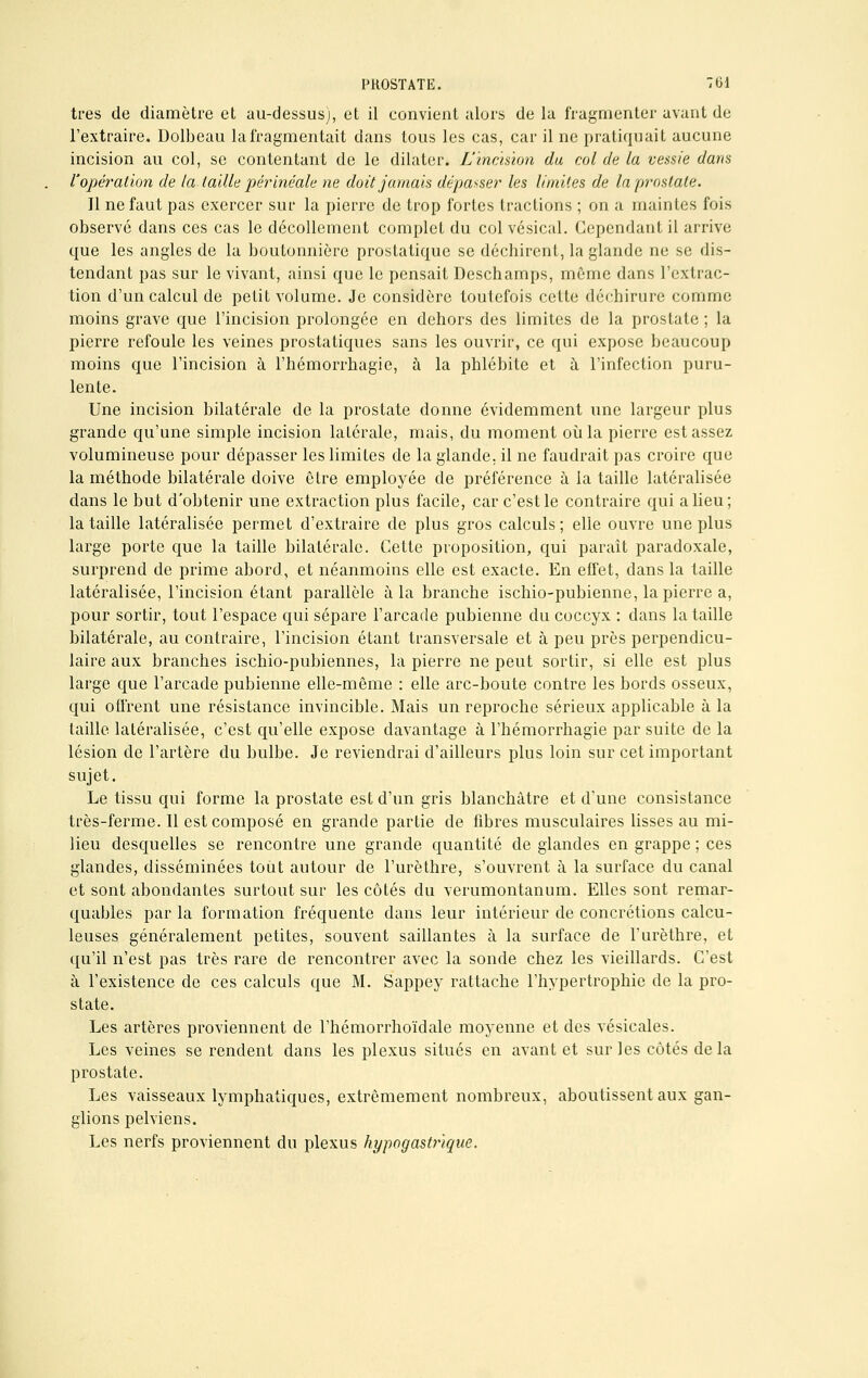 très de diamètre et au-dessus), et il convient alors de la fragmenter avant de l'extraire. Dolbeau la fragmentait dans tous les cas, car il ne pratiquait aucune incision au col, se contentant de le dilater. L'incision du col de la vessie dans l'opération de la taille périnéale ne doit jamais dépasser les limites de la prostate. Il ne faut pas exercer sur la pierre de trop fortes tractions ; on a maintes fois observé dans ces cas le décollement complet du col vésical. Cependant il arrive que les angles de la boutonnière prostatique se déchirent, la glande ne se dis- tendant pas sur le vivant, ainsi que le pensait Deschamps, même dans l'extrac- tion d'un calcul de petit volume. Je considère toutefois cette déchirure comme moins grave que l'incision prolongée en dehors des limites de la prostate ; la pierre refoule les veines prostatiques sans les ouvrir, ce qui expose beaucoup moins que l'incision à l'hémorrhagie, à la phlébite et à l'infection puru- lente. Une incision bilatérale de la prostate donne évidemment une largeur plus grande qu'une simple incision latérale, mais, du moment où la pierre est assez volumineuse pour dépasser les limites de la glande, il ne faudrait pas croire que la méthode bilatérale doive être employée de préférence à la taille latéralisée dans le but d'obtenir une extraction plus facile, car c'est le contraire qui a lieu; la taille latéralisée permet d'extraire de plus gros calculs; elle ouvre une plus large porte que la taille bilatérale. Cette proposition, qui paraît paradoxale, surprend de prime abord, et néanmoins elle est exacte. En effet, dans la taille latéralisée, l'incision étant parallèle à la branche ischio-pubienne, la pierre a, pour sortir, tout l'espace qui sépare l'arcade pubienne du coccyx : dans la taille bilatérale, au contraire, l'incision étant transversale et à peu près perpendicu- laire aux branches ischio-pubiennes, la pierre ne peut sortir, si elle est plus large que l'arcade pubienne elle-même : elle arc-boute contre les bords osseux, qui offrent une résistance invincible. Mais un reproche sérieux applicable à la taille latéralisée, c'est qu'elle expose davantage à l'hémorrhagie par suite de la lésion de l'artère du bulbe. Je reviendrai d'ailleurs plus loin sur cet important sujet. Le tissu qui forme la prostate est d'un gris blanchâtre et d'une consistance très-ferme. Il est composé en grande partie de fibres musculaires lisses au mi- lieu desquelles se rencontre une grande quantité de glandes en grappe ; ces glandes, disséminées tout autour de l'urèthre, s'ouvrent à la surface du canal et sont abondantes surtout sur les côtés du verumontanum. Elles sont remar- quables par la formation fréquente dans leur intérieur de concrétions calcu- leuses généralement petites, souvent saillantes à la surface de l'urèthre, et qu'il n'est pas très rare de rencontrer avec la sonde chez les vieillards. C'est à l'existence de ces calculs que M. Sappey rattache l'hypertrophie de la pro- state. Les artères proviennent de l'hémorrhoïdale moyenne et des vésicales. Les veines se rendent dans les plexus situés en avant et sur les côtés de la prostate. Les vaisseaux lymphatiques, extrêmement nombreux, aboutissent aux gan- glions pelviens. Les nerfs proviennent du plexus hypogastrique.