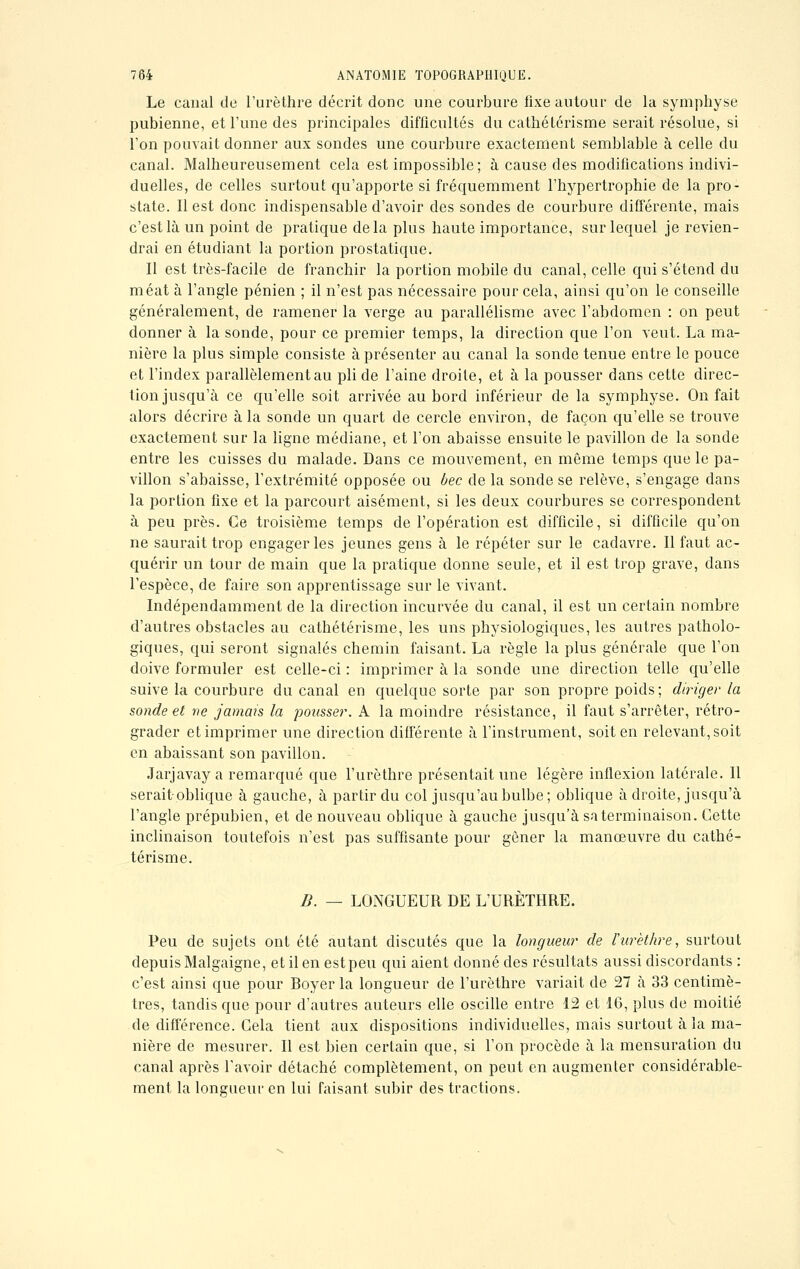 Le canal de l'urèthre décrit donc une courbure fixe autour de la symphyse pubienne, et l'une des principales difficultés du cathétérisme serait résolue, si l'on pouvait donner aux sondes une courbure exactement semblable à celle du canal. Malheureusement cela est impossible; à cause des modifications indivi- duelles, de celles surtout qu'apporte si fréquemment l'hypertrophie de la pro- state. Il est donc indispensable d'avoir des sondes de courbure différente, mais c'est là un point de pratique delà plus haute importance, sur lequel je revien- drai en étudiant la portion prostatique. Il est très-facile de franchir la portion mobile du canal, celle qui s'étend du méat à l'angle pénien ; il n'est pas nécessaire pour cela, ainsi qu'on le conseille généralement, de ramener la verge au parallélisme avec l'abdomen : on peut donner à la sonde, pour ce premier temps, la direction que l'on veut. La ma- nière la plus simple consiste à présenter au canal la sonde tenue entre le pouce et l'index parallèlement au pli de l'aine droite, et à la pousser dans cette direc- tion jusqu'à ce qu'elle soit arrivée au bord inférieur de la symphyse. On fait alors décrire à la sonde un quart de cercle environ, de façon qu'elle se trouve exactement sur la ligne médiane, et l'on abaisse ensuite le pavillon de la sonde entre les cuisses du malade. Dans ce mouvement, en même temps que le pa- villon s'abaisse, l'extrémité opposée ou bec de la sonde se relève, s'engage dans la portion fixe et la parcourt aisément, si les deux courbures se correspondent à peu près. Ce troisième temps de l'opération est difficile, si difficile qu'on ne saurait trop engager les jeunes gens à le répéter sur le cadavre. Il faut ac- quérir un tour de main que la pratique donne seule, et il est trop grave, dans l'espèce, de faire son apprentissage sur le vivant. Indépendamment de la direction incurvée du canal, il est un certain nombre d'autres obstacles au cathétérisme, les uns physiologiques, les autres patholo- giques, qui seront signalés chemin faisant. La règle la plus générale que l'on doive formuler est celle-ci : imprimer à la sonde une direction telle qu'elle suive la courbure du canal en quelque sorte par son propre poids; diriger la sonde et ne jamais la pousser. A la moindre résistance, il faut s'arrêter, rétro- grader et imprimer une direction différente à l'instrument, soit en relevant, soit en abaissant son pavillon. Jarjavay a remarqué que l'urèthre présentait une légère inflexion latérale. Il serait oblique à gauche, à partir du col jusqu'au bulbe; oblique à droite, jusqu'à l'angle prépubien, et de nouveau oblique à gauche jusqu'à sa terminaison. Cette inclinaison toutefois n'est pas suffisante pour gêner la manœuvre du cathé- térisme. B. — LONGUEUR DE L'URÈTHRE. Peu de sujets ont été autant discutés que la longueur de l'urèthre, surtout depuis Malgaigne, et il en est peu qui aient donné des résultats aussi discordants : c'est ainsi que pour Boyer la longueur de l'urèthre variait de 27 à 33 centimè- tres, tandis que pour d'autres auteurs elle oscille entre 12 et 16, plus de moitié de différence. Cela tient aux dispositions individuelles, mais surtout à la ma- nière de mesurer. Il est bien certain que, si l'on procède à la mensuration du canal après l'avoir détaché complètement, on peut en augmenter considérable- ment la longueur en lui faisant subir des tractions.