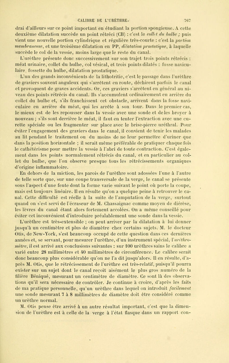 drai d'ailleurs sur ce point important en étudiant la portion spongieuse. A cette deuxième dilatation succède un point rétréci (GB) : c'est le colkt du bulbe ; puis vient une nouvelle portion cylindrique et régulière très-courte : c'est la portion membraneuse, et une troisième dilatation en PP, dilatation prostatique, à laquelle succède le col de la vessie, moins large que le reste du canal. L'urèthre présente donc successivement sur son trajet trois points rétrécis : méat urinaire, collet du bulbe, col vésical, et trois points dilatés : fosse navicu- laire, fossette du bulbe, dilatation prostatique. L'un des grands inconvénients de la lithotritie, c'est le passage dans l'urèthre de graviers souvent anguleux qui s'arrêtent en route, déchirent parfois le canal et provoquent de graves accidents. Or, ces graviers s'arrêtent en général au ni- veau des points rétrécis du canal. Ils s'accumulent ordinairement en arrière du collet du bulbe et, s'ils franchissent cet obstacle, arrivent dans la fosse navi- culaire en arrière du méat, qui les arrête à son tour. Dans le premier cas, le mieux est de les repousser dans la vessie avec une sonde et de les broyer à nouveau ; s'ils sont derrière le méat, il faut en tenter l'extraction avec une cu- rette spéciale ou les fragmenter sur place avec le brise-pierre uréthral. Pour ■éviter l'engagement des graviers dans le canal, il convient de tenir les malades au lit pendant le traitement ou du moins de ne leur permettre d'uriner que dans la position horizontale ; il serait même préférable de pratiquer chaque fois le cathétérisme pour mettre la vessie à l'abri de toute contraction. C'est égale- ment dans les points normalement rétrécis du canal, et en particulier au col- let du bulbe, que l'on observe presque tous les rétrécissements organiques d'origine inflammatoire. En dehors de la miction, les parois de l'urèthre sont adossées l'une à l'autre de telle sorte que, sur une coupe transversale de la verge, le canal se présente sous l'aspect d'une fente dont la forme varie suivant le point où porte la coupe, mais est toujours linéaire. Il en résulte qu'on a quelque peine à retrouver le ca- nal. Cette difficulté est réelle à la suite de l'amputation de la verge, surtout quand on s'est servi de l'écraseur de M. Chassaignac comme moyen de diérèse, les lèvres du canal étant alors fortement accolées. On a même conseillé pour éviter cet inconvénient d'introduire préalablement une sonde dans la vessie. L'urèthre est très-extensible ; on peut arriver par la dilatation à lui donner jusqu'à un centimètre et plus de diamètre chez certains sujets. M. le docteur Otis, de New-York, s'est beaucoup occupé de cette question dans ces dernières années et, se servant, pour mesurer l'urèthre, d'un instrument spécial, Yuréthro- mètre, il est arrivé aux conclusions suivantes : sur 100 urèthres sains le calibre a varié entre 28 millimètres et 40 millimètres de circonférence. Le calibre serait donc beaucoup plus considérable qu'on ne l'a dit jusqu'alors. Il en résulte, d'a- près M. Otis, que le rétrécissement de l'urèthre est très-relatif, puisqu'il pourra exister sur un sujet dont le canal reçoit aisément le plus gros numéro de la filière Béniqué, mesurant un centimètre de diamètre. Ce sont là des observa- tions qu'il sera nécessaire de contrôler. Je continue à croire, d'après les faits de ma pratique personnelle, qu'un urèthre dans lequel on introduit facilement une sonde mesurant 7 à 8 millimètres de diamètre doit être considéré comme un urèthre normal. M. Otis pense être arrivé à un autre résultat important, c'est que la dimen- sion de l'urèthre est à celle de la verge à l'état flasque dans un rapport con-