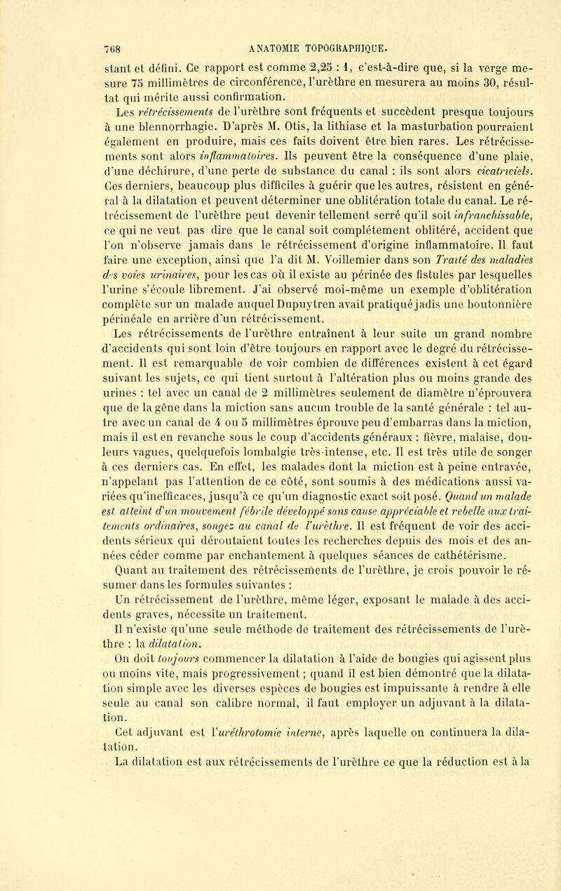 stant et défini. Ce rapport est comme 2,25 : 1, c'est-à-dire que, si la verge me- sure 75 millimètres de circonférence, l'urèthre en mesurera au moins 30, résul- tat qui mérite aussi confirmation. Les rétrécissements de l'urèthre sont fréquents et succèdent presque toujours à une blennorrhagie. D'après M. Otis, la lithiase et la masturbation pourraient également en produire, mais ces faits doivent être bien rares. Les rétrécisse- ments sont alors inflammatoires. Ils peuvent être la conséquence d'une plaie, d'une déchirure, d'une perte de substance du canal : ils sont alors cicatriciels. Ces derniers, beaucoup plus difficiles à guérir que les autres, résistent en géné- ral à la dilatation et peuvent déterminer une oblitération totale du canal. Le ré- trécissement de l'urèthre peut devenir tellement serré qu'il soit infranchissable, ce qui ne veut pas dire que le canal soit complètement oblitéré, accident que l'on n'observe jamais dans le rétrécissement d'origine inflammatoire. Il faut faire une exception, ainsi que l'a dit M. Voillemier dans son Traité des maladies d'-s voies urinaires, pour les cas où il existe au périnée des fistules par lesquelles l'urine s'écoule librement. J'ai observé moi-même un exemple d'oblitération complète sur un malade auquel Dupuytren avait pratiqué jadis une boutonnière périnéale en arrière d'un rétrécissement. Les rétrécissements de l'urèthre entraînent à leur suite un grand nombre d'accidents qui sont loin d'être toujours en rapport avec le degré du rétrécisse- ment. Il est remarquable de voir combien de différences existent à cet égard suivant les sujets, ce qui tient surtout à l'altération plus ou moins grande des urines : tel avec un canal de 2 millimètres seulement de diamètre n'éprouvera que de la gêne dans la miction sans aucun trouble de la santé générale : tel au- tre avec un canal de 4 ou 5 millimètres éprouve peu d'embarras dans la miction, mais il est en revanche sous le coup d'accidents généraux : fièvre, malaise, dou- leurs vagues, quelquefois lombalgie très-intense, etc. Il est très utile de songer à ces derniers cas. En effet, les malades dont la miction est à peine entravée, n'appelant pas l'attention de ce côté, sont soumis à des médications aussi va- riées qu'inefficaces, jusqu'à ce qu'un diagnostic exact soit posé. Quand un malade est atteint d'un mouvement fébrile développé sans cause appréciable et rebelle aux trai- tements ordinaires, songez au canal de l'urèthre. Il est fréquent de voir des acci- dents sérieux qui déroutaient toutes les recherches depuis des mois et des an- nées céder comme par enchantement à quelques séances de cathétérisme. Quant au traitement des rétrécissements de l'urèthre, je crois pouvoir le ré- sumer dans les formules suivantes : Un rétrécissement de l'urèthre, même léger, exposant le malade à des acci- dents graves, nécessite un traitement. Il n'existe qu'une seule méthode de traitement des rétrécissements de l'urè- thre : la dilatation. On doit toujours commencer la dilatation à l'aide de bougies qui agissent plus ou moins vite, mais progressivement ; quand il est bien démontré que la dilata- tion simple avec les diverses espèces de bougies est impuissante à rendre à elle seule au canal son calibre normal, il faut employer un adjuvant à la dilata- tion. Cet adjuvant est Yuréthrotomie interne, après laquelle on continuera la dila- tation. La dilatation est aux rétrécissements de l'urèthre ce que la réduction est à la