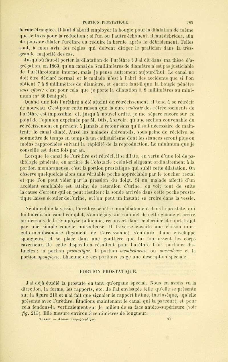 hernie étranglée. Il faut d'abord employer la bougie pour la dilatation de même que le taxis pour la réduction ; si l'un ou l'autre échouent, il faut débrider, afin de pouvoir dilater l'urèthre ou réduire la hernie après le débridement. Telles sont, à mon avis, les règles qui doivent diriger le praticien dans la très- grande majorité des cas. Jusqu'où faut-il porter la dilatation de l'urèthre ? J'ai dit dans ma thèse d'a- grégation, en 1863, qu'un canal de 5 millimètres de diamètre n'est pas justiciable de l'uréthrotomie interne, mais je pense autrement aujourd'hui. Le canal ne doit être déclaré normal et le malade n'est à l'abri des accidents que si l'on obtient 7 à 8 millimètres de diamètre, et encore faut-il que la bougie pénètre sans effort: c'est pour cela que je porte la dilatation à 8 millimètres au mini- mum (n° 48 Béniqué). Quand une fois l'urèthre a été atteint de rétrécissement, il tend à se rétrécir de nouveau. C'est pour cette raison que la cure radicale des rétrécissements de l'urèthre est impossible, et, jusqu'à nouvel ordre, je me sépare encore sur ce point de l'opinion exprimée par M. Otis, à savoir, qu'une section convenable du rétrécissement en prévient à jamais le retour sans qu'il soit nécessaire de main- tenir le canal dilaté. Aussi les malades doivent-ils, sous peine de récidive, se soumettre de temps en temps à un cathétérisme dont les séances seront plus ou moins rapprochées suivant la rapidité de la reproduction. Le minimum que je conseille est deux fois par an. Lorsque le canal de l'urèthre est rétréci, il se dilate, en vertu d'une loi de pa- thologie générale, en arrière de l'obstacle : celui-ci siégeant ordinairement à la portion membraneuse, c'est la portion prostatique qui subit cette dilatation. On observe quelquefois alors une véritable poche appréciable par le toucher rectal et que l'on peut vider par la pression du doigt. Si un malade affecté d'un accident semblable est atteint de rétention d'urine, on voit tout de suite la cause d'erreur qui en peut résulter : la sonde arrivée dans cette poche prosta- tique laisse écouler de l'urine, et l'on peut un instant se croire clans la vessie. Né du col de la vessie, l'urèthre pénètre immédiatement dans la prostate, qui lui fournit un canal complet, s'en dégage au sommet de cette glande et arrive au-dessous de la symphyse pubienne, recouvert clans ce dernier et court trajet par une simple couche musculeuse. Il traverse ensuite une cloison mus- culo-membraneuse (ligament de Garcassonne), s'entoure d'une enveloppe spongieuse et se place dans une gouttière que lui fournissent les corps caverneux. De cette disposition résultent pour l'urèthre trois portions dis- tinctes : la portion prostatique, la portion membraneuse ou musculeuse et la portion spongieuse. Chacune de ces portions exige une description spéciale. PORTION PROSTATIQUE. J'ai déjà étudié la prostate en tant qu'organe spécial. Nous en avons vu la direction, la forme, les rapports, etc. Je l'ai envisagée telle qu'elle se présente sur la figure 210 et n'ai fait que signaler le rapport intime, intrinsèque, qu'elle présente avec l'urèthre. Étudions maintenant le canal qui la parcourt, et pour cela fendons-la verticalement sur ble milieu de sa face antéro-supérieure (voir fig. 215). Elle mesure environ 3 centimètres de longueur. Tillaux. — Anatomie topographique, *9