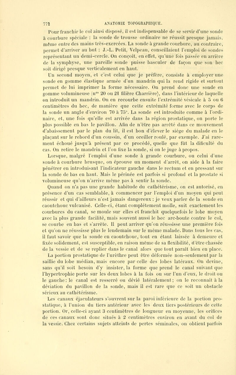 Pour franchir le col ainsi disposé, il est indispensable de se servir d'une sonde à courbure spéciale : la sonde de trousse ordinaire ne réussit presque jamais, même entre des mains très-exercées. La sonde à grande courbure, au contraire, permet d'arriver au but : J.-L. Petit, Velpeau, conseillaient l'emploi de sondes représentant un demi-cercle. On conçoit, en effet, qu'une fois passée en arrière de la symphyse, une pareille sonde puisse basculer de façon que son bec soit dirigé presque verticalement en haut. Un second moyen, et c'est celui que je préfère, consiste à employer une sonde en gomme élastique armée d'un mandrin qui la rend rigide et surtout permet de lui imprimer la forme nécessaire. On prend donc une sonde en gomme volumineuse (nos 20 ou 21 filière Gharrière), dans l'intérieur de laquelle on introduit un mandrin. On en recourbe ensuite l'extrémité vésicale à 5 ou 6 centimètres du bec, de manière que cette extrémité forme avec le corps de la sonde un angle d'environ 70 à 75°. La sonde est introduite comme à l'ordi- naire, et, une fois qu'elle est arrivée dans la région prostatique, on porte le plus possible en bas le pavillon. Afin de n'être pas arrêté dans ce mouvement d'abaissement par le plan du lit, il est bon d'élever le siège du malade en le plaçant sur le rebord d'un coussin, d'un oreiller roulé, par exemple. J'ai rare- ment échoué jusqu'à présent par ce procédé, quelle que fût la dificulté du cas. On retire le mandrin et l'on fixe la sonde, si on le juge à propos. Lorsque, malgré l'emploi d'une sonde à grande courbure, ou celui d'une sonde à courbure brusque, on éprouve un moment d'arrêt, on aide à la faire pénétrer en introduisant l'indicateur gauche dans le rectum et en pressant sur la sonde de bas en haut. Mais le périnée est parfois si profond et la prostate si volumineuse qu'on n'arrive même pas à sentir la sonde. Quand on n'a pas une grande habitude du cathétérisme, on est autorisé, en présence d'un cas semblable, à commencer par l'emploi d'un moyen qui peut réussir et qui d'ailleurs n'est jamais dangereux : je veux parler de la sonde en caoutchouc vulcanisé. Celle-ci, étant complètement molle, suit exactement les courbures du canal, se moule sur elles et franchit quelquefois le lobe moyen avec la plus grande facilité, mais souvent aussi le bec arc-boute contre le col, se courbe en bas et s'arrête. Il peut arriver qu'on réussisse une première fois et qu'on ne réussisse plus le lendemain sur le même malade. Dans tous les cas, il faut savoir que la sonde en caoutchouc, tout en étant laissée à demeure et fixée solidement, est susceptible, en raison même de sa flexibilité, d'être chassée de la vessie et de se replier dans le canal alors que tout paraît bien en place. La portion prostatique de l'urèthre peut être déformée non-seulement par la saillie du lobe médian, mais encore par celle des lobes latéraux. On devine, sans qu'il soit besoin d'y insister, la forme que prend le canal suivant que l'hypertrophie porte sur les deux lobes à la fois ou sur l'un d'eux, le droit ou le gauche : le canal est resserré ou dévié latéralement ; on le reconnaît à la déviation du pavillon de la sonde, mais il est rare que ce soit un obstacle sérieux au cathétérisme. Les canaux éjaculateurs s'ouvrent sur la paroi inférieure de la portion pro- statique, à l'union du tiers antérieur avec les deux tiers postérieurs de cette portion. Or, celle-ci ayant 3 centimètres de longueur en moyenne, les orifices de ces canaux sont donc situés à 2 centimètres environ en avant du col de la vessie. Chez certains sujets atteints de pertes séminales, on obtient parfois