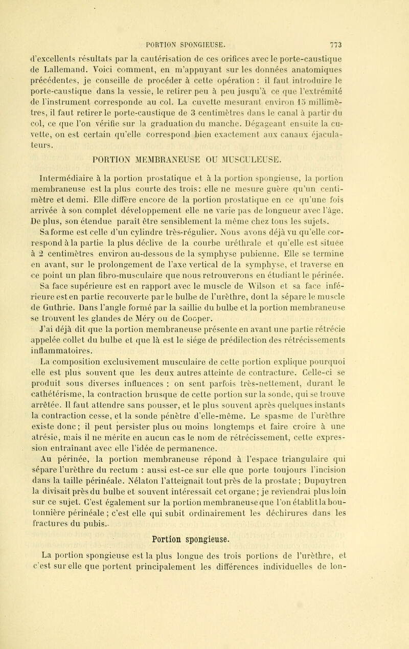 d'excellents résultats par la cautérisation de ces orifices avec le porte-caustique de Lallemand. Voici comment, en m'appuyant sur les données anatomiques précédentes, je conseille de procéder à cette opération : il faut introduire le porte-caustique dans la vessie, le retirer peu à peu jusqu'à ce que l'extrémité de l'instrument corresponde au col. La cuvette mesurant environ 15 millimè- tres, il faut retirer le porte-caustique de 3 centimètres dans le canal à partir du col, ce que l'on vérifie sur la graduation du manche. Dégageant ensuite la cu- vette, on est certain qu'elle correspond bien exactement aux canaux éjacula- teurs. PORTION MEMBRANEUSE OU MUSCULEUSE. Intermédiaire à la portion prostatique et à la portion spongieuse, la portion membraneuse est la plus courte des trois : elle ne mesure guère qu'un centi- mètre et demi. Elle diffère encore de la portion prostatique en ce qu'une fois arrivée à son complet développement elle ne varie pas de longueur avec l'âge. De plus, son étendue paraît être sensiblement la môme chez tous les sujets. Sa forme est celle d'un cylindre très-régulier. Nous avons déjà vu qu'elle cor- respond à la partie la plus déclive de la courbe uréthrale et qu'elle est située à 2 centimètres environ au-dessous de la symphyse pubienne. Elle se termine en avant, sur le prolongement de l'axe vertical de la symphyse, et traverse en •ce point un plan fibro-musculaire que nous retrouverons en étudiant le périnée. Sa face supérieure est en rapport avec le muscle de Wilson et sa face infé- rieure est en partie recouverte parle bulbe de l'urèthre, dont la sépare le muscle de Guthrie. Dans l'angle formé par la saillie du bulbe et la portion membraneuse se trouvent les glandes de Méry ou de Cooper. J'ai déjà dit que la portion membraneuse présente en avant une partie rétrécie appelée collet du bulbe et que là est le siège de prédilection des rétrécissements inflammatoires. La composition exclusivement musculaire de cette portion explique pourquoi ■elle est plus souvent que les deux autres atteinte de contracture. Celle-ci se produit sous diverses influences : on sent parfois très-nettement, durant le cathétérisme, la contraction brusque de cette portion sur la sonde, qui se trouve arrêtée. Il faut attendre sans pousser, et le plus souvent après quelques instants la contraction cesse, et la sonde pénètre d'elle-même. Le spasme de l'urèthre existe donc ; il peut persister plus ou moins longtemps et faire croire à une atrésie, mais il ne mérite en aucun cas le nom de rétrécissement, cette expres- sion entraînant avec elle l'idée de permanence. Au périnée, la portion membraneuse répond à l'espace triangulaire qui sépare l'urèthre du rectum : aussi est-ce sur elle que porte toujours l'incision dans la taille périnéale. Nélaton l'atteignait tout près de la prostate; Dupuytren la divisait près du bulbe et souvent intéressait cet organe; je reviendrai plus loin sur ce sujet. C'est également sur la portion membraneuse que l'on établit la bou- tonnière périnéale ; c'est elle qui subit ordinairement les déchirures dans les fractures du pubis.- Portion spongieuse. La portion spongieuse est la plus longue des trois portions de l'urèthre, et c'est sur elle que portent principalement les différences individuelles de Ion-