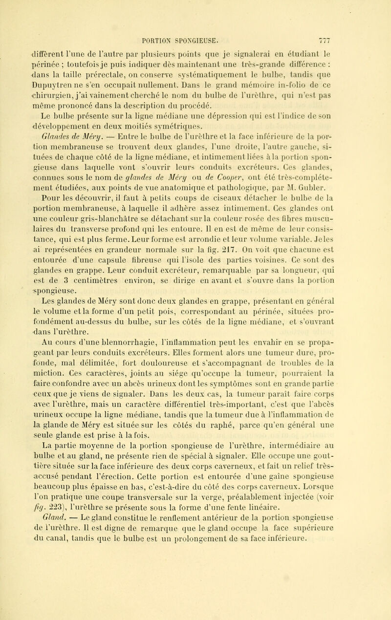 diffèrent l'une de l'autre par plusieurs points que je signalerai en étudiant le périnée ; toutefois je puis indiquer dès maintenant une très-grande différence : •dans la taille prérectale, on conserve systématiquement le bulbe, tandis que Dupuytren ne s'en occupait nullement. Dans le grand mémoire in-folio de ce chirurgien, j'ai vainement cherché le nom du bulbe de l'urèthre, qui n'est pas môme prononcé dans la description du procédé. Le bulbe présente sur la ligne médiane une dépression qui est l'indice de son •développement en deux moitiés symétriques. Glandes de Mêry. — Entre le bulbe de l'urèthre et la face inférieure de la por- tion membraneuse se trouvent deux glandes, l'une droite, l'autre gauche, si- tuées de chaque côté de la ligne médiane, et intimement liées à la portion spon- gieuse dans laquelle vont s'ouvrir leurs conduits excréteurs. Ces glandes, connues sous le nom de glandes de Méry ou de Cooper, ont été très-complétc- ment étudiées, aux points de vue anatomique et pathologique, par M. Gubler. Pour les découvrir, il faut à petits coups de ciseaux détacher le bulbe de la portion membraneuse, à laquelle il adhère assez intimement. Ces glandes ont une couleur gris-blanchâtre se détachant sur la couleur rosée des fibres muscu- laires du transverse profond qui les entoure. Il en est de même de leur consis- tance, qui est plus ferme. Leur forme est arrondie et leur volume variable. Jeles ai représentées en grandeur normale sur la fig. 217. On voit que chacune est entourée d'une capsule fibreuse qui l'isole des parties voisines. Ce sont des glandes en grappe. Leur conduit excréteur, remarquable par sa longueur, qui est de 3 centimètres environ, se dirige en avant et s'ouvre dans la portion spongieuse. Les glandes de Méry sont donc deux glandes en grappe, présentant en général le volume et la forme d'un petit pois, correspondant au périnée, situées pro- fondément au-dessus du bulbe, sur les côtés de la ligne médiane, et s'ouvrant •dans l'urèthre. Au cours d'une blennorrhagie, l'inflammation peut les envahir en se propa- geant par leurs conduits excréteurs. Elles forment alors une tumeur dure, pro- fonde, mal délimitée, fort douloureuse et s'accompagnant de troubles de la miction. Ces caractères, joints au siège qu'occupe la tumeur, pourraient la faire confondre avec un abcès urineux dont les symptômes sont en grande partie •ceux que je viens de signaler. Dans les deux cas, la tumeur paraît faire corps avec l'urèthre, mais un caractère différentiel très-important, c'est que l'abcès urineux occupe la ligne médiane, tandis que la tumeur due à l'inflammation de la glande de Méry est située sur les côtés du raphé, parce qu'en général une seule glande est prise à la fois. La partie moyenne de la portion spongieuse de l'urèthre, intermédiaire au bulbe et au gland, ne présente rien de spécial à signaler. Elle occupe une gout- tière située sur la face inférieure des deux corps caverneux, et fait un relief très- accusé pendant l'érection. Cette portion est entourée d'une gaine spongieuse beaucoup plus épaisse en bas, c'est-à-dire du côté des corps caverneux. Lorsque l'on pratique une coupe transversale sur la verge, préalablement injectée (voir fig. 223), l'urèthre se présente sous la forme d'une fente linéaire. Gland. — Le gland constitue le renflement antérieur de la portion spongieuse de l'urèthre. Il est digne de remarque que le gland occupe la face supérieure du canal, tandis que le bulbe est un prolongement de sa face inférieure.