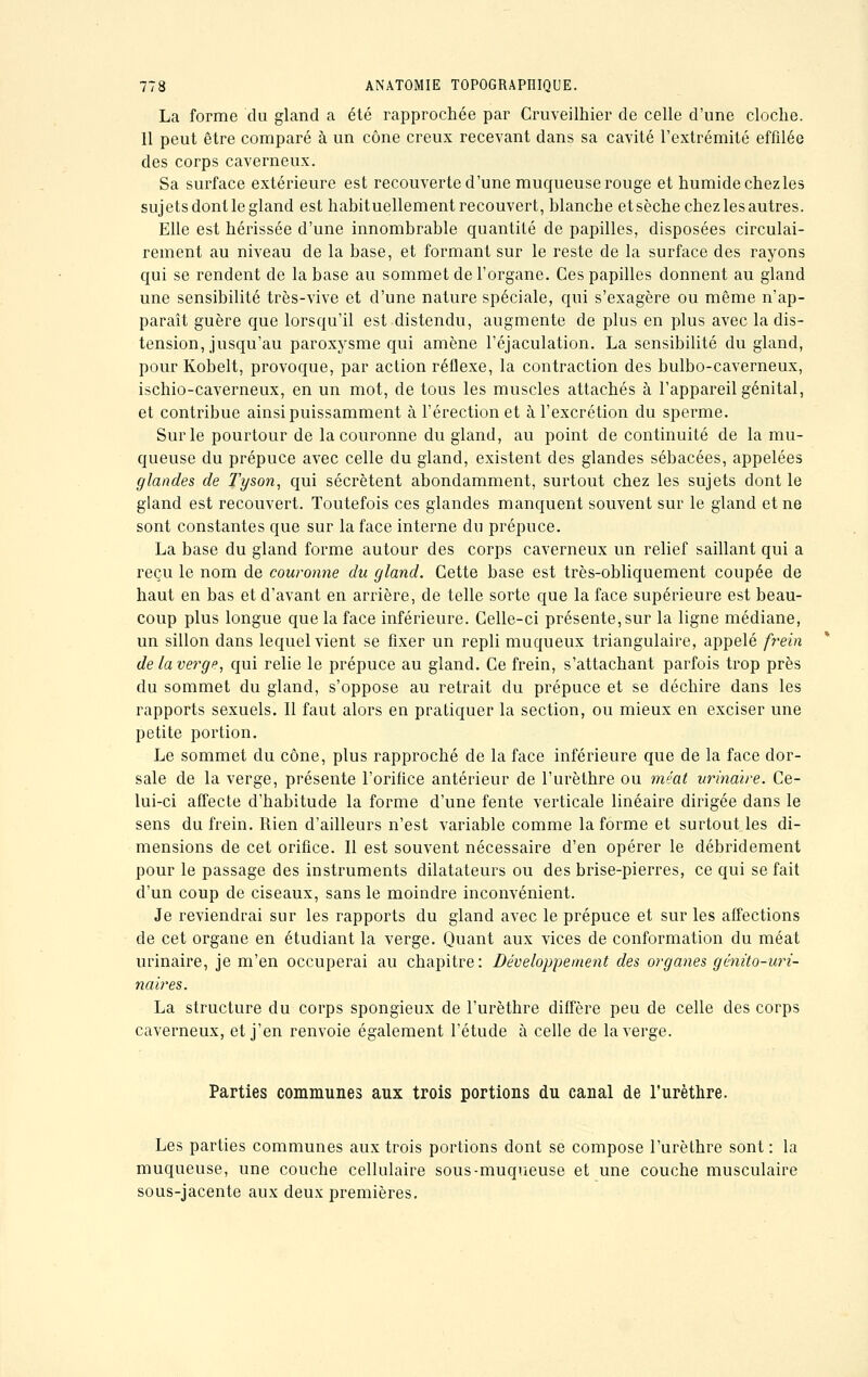 La forme du gland a été rapprochée par Cruveilhier de celle d'une cloche. 11 peut être comparé à un cône creux recevant dans sa cavité l'extrémité effilée des corps caverneux. Sa surface extérieure est recouverte d'une muqueuse rouge et humide chez les sujets dont le gland est habituellement recouvert, blanche et sèche chez les autres. Elle est hérissée d'une innombrable quantité de papilles, disposées circulai- rement au niveau de la base, et formant sur le reste de la surface des rayons qui se rendent de la base au sommet de l'organe. Ces papilles donnent au gland une sensibilité très-vive et d'une nature spéciale, qui s'exagère ou même n'ap- paraît guère que lorsqu'il est distendu, augmente de plus en plus avec la dis- tension, jusqu'au paroxysme qui amène l'éjaculation. La sensibilité du gland, pour Kobelt, provoque, par action réflexe, la contraction des bulbo-caverneux, ischio-caverneux, en un mot, de tous les muscles attachés à l'appareil génital, et contribue ainsi puissamment à l'érection et à l'excrétion du sperme. Sur le pourtour de la couronne du gland, au point de continuité de la mu- queuse du prépuce avec celle du gland, existent des glandes sébacées, appelées glandes de Tyson, qui sécrètent abondamment, surtout chez les sujets dont le gland est recouvert. Toutefois ces glandes manquent souvent sur le gland et ne sont constantes que sur la face interne du prépuce. La base du gland forme autour des corps caverneux un relief saillant qui a reçu le nom de couronne du gland. Cette base est très-obliquement coupée de haut en bas et d'avant en arrière, de telle sorte que la face supérieure est beau- coup plus longue que la face inférieure. Celle-ci présente, sur la ligne médiane, un sillon dans lequel vient se fixer un repli muqueux triangulaire, appelé frein de la verge, qui relie le prépuce au gland. Ce frein, s'attachant parfois trop près du sommet du gland, s'oppose au retrait du prépuce et se déchire dans les rapports sexuels. Il faut alors en pratiquer la section, ou mieux en exciser une petite portion. Le sommet du cône, plus rapproché de la face inférieure que de la face dor- sale de la verge, présente l'orifice antérieur de l'urèthre ou méat urindive. Ce- lui-ci affecte d'habitude la forme d'une fente verticale linéaire dirigée dans le sens du frein. Rien d'ailleurs n'est variable comme la forme et surtout les di- mensions de cet orifice. Il est souvent nécessaire d'en opérer le débridement pour le passage des instruments dilatateurs ou des brise-pierres, ce qui se fait d'un coup de ciseaux, sans le moindre inconvénient. Je reviendrai sur les rapports du gland avec le prépuce et sur les affections de cet organe en étudiant la verge. Quant aux vices de conformation du méat urinaire, je m'en occuperai au chapitre: Développement des organes gûnito-uri- naires. La structure du corps spongieux de l'urèthre diffère peu de celle des corps caverneux, et j'en renvoie également l'étude à celle de la verge. Parties communes aux trois portions du canal de l'urèthre. Les parties communes aux trois portions dont se compose l'urèthre sont : la muqueuse, une couche cellulaire sous-muqueuse et une couche musculaire sous-jacente aux deux premières.