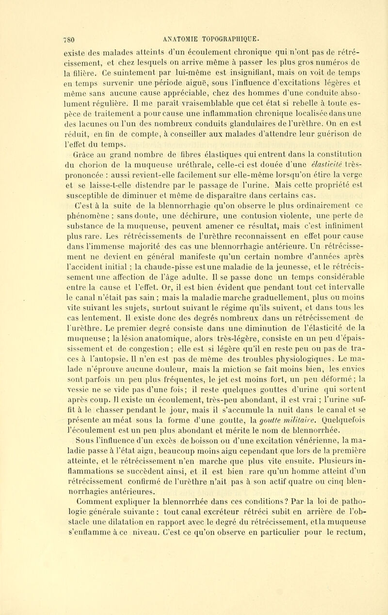 existe des malades atteints d'un écoulement chronique qui n'ont pas de rétré- cissement, et chez lesquels on arrive même à passer les plus gros numéros de la filière. Ce saintement par lui-même est insignifiant, mais on voit de temps en temps survenir une période aiguë, sous l'influence d'excitations légères et même sans aucune cause appréciable, chez des hommes d'une conduite abso- lument régulière. Il me paraît vraisemblable que cet état si rebelle à toute es- pèce de traitement a pour cause une inflammation chronique localisée dans une des lacunes ou l'un des nombreux conduits glandulaires del'urèthre. On en est réduit, en fin de compte, à conseiller aux malades d'attendre leur guérison de l'effet du temps. Grâce au grand nombre de fibres élastiques qui entrent dans la constitution du chorion de la muqueuse uréthrale, celle-ci est douée d'une élasticité très- prononcée : aussi revient-elle facilement sur elle-même lorsqu'on étire la verge et se laisse-t-elle distendre par le passage de l'urine. Mais cette propriété est susceptible de diminuer et même de disparaître dans certains cas. C'est à la suite de la blennorrhagie qu'on observe le plus ordinairement ce phénomène; sans doute, une déchirure, une contusion violente, une perte de substance de la muqueuse, peuvent amener ce résultat, mais c'est infiniment plus rare. Les rétrécissements de l'urèthre reconnaissent en effet pour cause dans l'immense majorité des cas une blennorrhagie antérieure. Un rétrécisse- ment ne devient en général manifeste qu'un certain nombre d'années après l'accident initial ; la chaude-pisse estime maladie de la jeunesse, et le rétrécis- sement une affection de l'âge adulte. Il se passe donc un temps considérable entre la cause et l'effet. Or, il est bien évident que pendant tout cet intervalle le canal n'était pas sain ; mais la maladie marche graduellement, plus ou moins vite suivant les sujets, surtout suivant le régime qu'ils suivent, et dans tous les cas lentement. Il existe donc des degrés nombreux dans un rétrécissement de l'urèthre. Le premier degré consiste dans une diminution de l'élasticité de la muqueuse; la lésion anatomique, alors très-légère, consiste en un peu d'épais- sissement et de congestion ; elle est si légère qu'il en reste peu ou pas de tra- ces à l'autopsie. Il n'en est pas de même des troubles physiologiques. Le ma- lade n'éprouve aucune douleur, mais la miction se fait moins bien, les envies sont parfois un peu plus fréquentes, le jet est moins fort, un peu déformé; la vessie ne se vide pas d'une fois ; il reste quelques gouttes d'urine qui sortent après coup. Il existe un écoulement, très-peu abondant, il est vrai ; l'urine suf- fit à le chasser pendant le jour, mais il s'accumule la nuit clans le canal et se présente au méat sous la forme d'une goutte, la goutte militaire. Quelquefois l'écoulement est un peu plus abondant et mérite le nom de blennorrhée. Sous l'influence d'un excès de boisson ou d'une excitation vénérienne, la ma- ladie passe à l'état aigu, beaucoup moins aigu cependant que lors de la première atteinte, et le rétrécissement n'en marche que plus vite ensuite. Plusieurs in- flammations se succèdent ainsi, et il est bien rare qu'un homme atteint d'un rétrécissement confirmé de l'urèthre n'ait pas à son actif quatre ou cinq bien- norrhagies antérieures. Comment expliquer la blennorrhée dans ces conditions ? Par la loi de patho- logie générale suivante : tout canal excréteur rétréci subit en arrière de l'ob- stacle une dilatation en rapport avec le degré du rétrécissement, etla muqueuse s'enflamme à ce niveau. C'est ce qu'on observe en particulier pour le rectum,