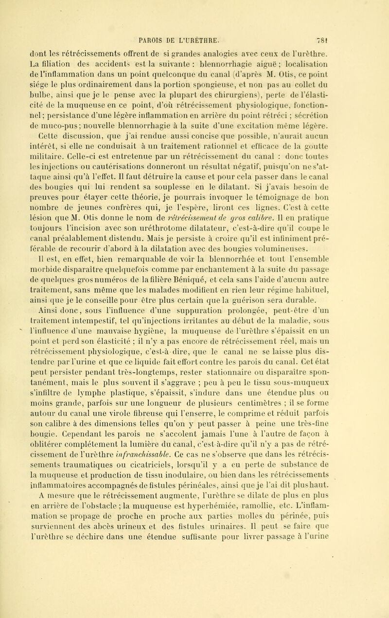 dont les rétrécissements offrent de si grandes analogies avec ceux de l'urèthre. La filiation des accidents est la suivante : blennorrhagie aiguë ; localisation de l'inflammation dans un point quelconque du canal (d'après M. Otis, ce point siège le plus ordinairement dans la portion spongieuse, et non pas au collet du bulbe, ainsi que je le pense avec la plupart des chirurgiens), perte de l'élasti- cité de la muqueuse en ce point, d'où rétrécissement physiologique, fonction- nel; persistance d'une légère inflammation en arrière du point rétréci ; sécrétion de muco-pus; nouvelle blennorrhagie à la suite d'une excitation môme légère. Cette discussion, que j'ai rendue aussi concise que possible, n'aurait aucun intérêt, si elle ne conduisait à un traitement rationnel et efficace de la goutte militaire. Celle-ci est entretenue par un rétrécissement du canal : donc toutes les injections ou cautérisations donneront un résultat négatif, puisqu'on ne s'at- taque ainsi qu'à l'effet. 11 faut détruire la cause et pour cela passer dans le canal des bougies qui lui rendent sa souplesse en le dilatant. Si j'avais besoin de preuves pour étayer cette théorie, je pourrais invoquer le témoignage de bon nombre de jeunes confrères qui, je l'espère, liront ces lignes. C'est à cette lésion que M. Otis donne le nom de rétrécissement de gros calibre. Il en pratique toujours l'incision avec son uréthrotome dilatateur, c'est-à-dire qu'il coupe le canal préalablement distendu. Mais je persiste à croire qu'il est infiniment pré- férable de recourir d'abord à la dilatation avec des bougies volumineuses. Il est, en effet, bien remarquable de voir la blennorrhée et tout l'ensemble morbide disparaître quelquefois comme par enchantement à la suite du passage de quelques gros numéros de la filière Béniqué, et cela sans l'aide d'aucun autre traitement, sans même que les malades modifient en rien leur régime habituel, ainsi que je le conseille pour être plus certain que la guérison sera durable. Ainsi donc, sous l'influence d'une suppuration prolongée, peut-être d'un traitement intempestif, tel qu'injections irritantes au début de la maladie, sous l'influence d'une mauvaise hygiène, la muqueuse de l'urèthre s'épaissit en un point et perd son élasticité ; il n'y a pas encore de rétrécissement réel, mais un rétrécissement physiologique, c'est-à-dire, que le canal ne se laisse plus dis- tendre par l'urine et que ce liquide fait effort contre les parois du canal. Cet état peut persister pendant très-longtemps, rester stationnaire ou disparaître spon- tanément, mais le plus souvent il s'aggrave ; peu à peu le tissu sous-muqueux s'infiltre de lymphe plastique, s'épaissit, s'indure dans une étendue plus ou moins grande, parfois sur une longueur de plusieurs centimètres ; il se forme autour du canal une virole fibreuse qui l'enserre, le comprime et réduit parfois son calibre à des dimensions telles qu'on y peut passer à peine une très-fine bougie. Cependant les parois ne s'accolent jamais l'une à l'autre de façon à oblitérer complètement la lumière du canal, c'est-à-dire qu'il n'y a pas de rétré- cissement de l'urèthre infranchissable. Ce cas ne s'observe que dans les rétrécis- sements traumatiques ou cicatriciels, lorsqu'il y a eu perte de substance de la muqueuse et production de tissu inodulaire, ou bien dans les rétrécissements inflammatoires accompagnés de fistules périnéales, ainsi que je l'ai dit plushaut. A mesure que le rétrécissement augmente, l'urèthre se dilate de plus en plus en arrière de l'obstacle ; la muqueuse est hyperhémiée, ramollie, etc. L'inflam- mation se propage de proche en proche aux parties molles du périnée, puis surviennent des abcès urineux et des fistules urinaires. Il peut se faire que l'urèthre se déchire dans une étendue suffisante pour livrer passage à l'urine