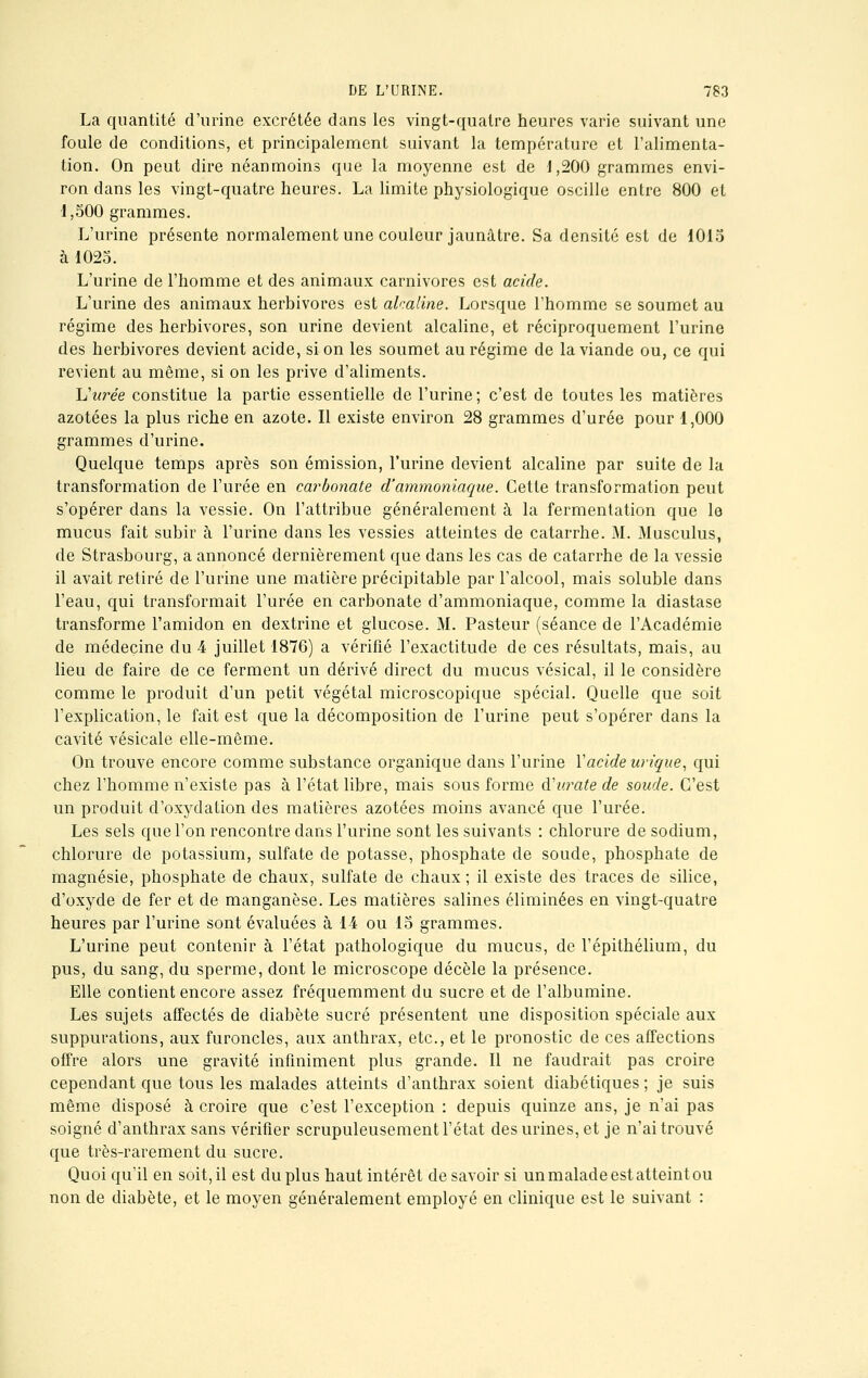 La quantité d'urine excrétée dans les vingt-quatre heures varie suivant une foule de conditions, et principalement suivant la température et l'alimenta- tion. On peut dire néanmoins que la moyenne est de 1,200 grammes envi- ron dans les vingt-quatre heures. La limite physiologique oscille entre 800 et 1,500 grammes. L'urine présente normalement une couleur jaunâtre. Sa densité est de 1015 à 1025. L'urine de l'homme et des animaux carnivores est acide. L'urine des animaux herbivores est alcaline. Lorsque l'homme se soumet au régime des herbivores, son urine devient alcaline, et réciproquement l'urine des herbivores devient acide, si on les soumet au régime de la viande ou, ce qui revient au même, si on les prive d'aliments. Vitrée constitue la partie essentielle de l'urine; c'est de toutes les matières azotées la plus riche en azote. Il existe environ 28 grammes d'urée pour 1,000 grammes d'urine. Quelque temps après son émission, l'urine devient alcaline par suite de la transformation de l'urée en carbonate d'ammoniaque. Cette transformation peut s'opérer dans la vessie. On l'attribue généralement à la fermentation que le mucus fait subir à l'urine dans les vessies atteintes de catarrhe. M. Musculus, de Strasbourg, a annoncé dernièrement que dans les cas de catarrhe de la vessie il avait retiré de l'urine une matière précipitable par l'alcool, mais soluble dans l'eau, qui transformait l'urée en carbonate d'ammoniaque, comme la diastase transforme l'amidon en dextrine et glucose. M. Pasteur (séance de l'Académie de médecine du 4 juillet 1876) a vérifié l'exactitude de ces résultats, mais, au lieu de faire de ce ferment un dérivé direct du mucus vésical, il le considère comme le produit d'un petit végétal microscopique spécial. Quelle que soit l'explication, le fait est que la décomposition de l'urine peut s'opérer dans la cavité vésicale elle-même. On trouve encore comme substance organique dans l'urine Y acide wique, qui chez l'homme n'existe pas à l'état libre, mais sous forme d'urate de soude. C'est un produit d'oxydation des matières azotées moins avancé que l'urée. Les sels que l'on rencontre dans l'urine sont les suivants : chlorure de sodium, chlorure de potassium, sulfate de potasse, phosphate de soude, phosphate de magnésie, phosphate de chaux, sulfate de chaux; il existe des traces de silice, d'oxyde de fer et de manganèse. Les matières salines éliminées en vingt-quatre heures par l'urine sont évaluées à 14 ou 15 grammes. L'urine peut contenir à l'état pathologique du mucus, de l'épithélium, du pus, du sang, du sperme, dont le microscope décèle la présence. Elle contient encore assez fréquemment du sucre et de l'albumine. Les sujets affectés de diabète sucré présentent une disposition spéciale aux suppurations, aux furoncles, aux anthrax, etc., et le pronostic de ces affections offre alors une gravité infiniment plus grande. Il ne faudrait pas croire cependant que tous les malades atteints d'anthrax soient diabétiques; je suis même disposé à croire que c'est l'exception : depuis quinze ans, je n'ai pas soigné d'anthrax sans vérifier scrupuleusement l'état des urines, et je n'ai trouvé que très-rarement du sucre. Quoi qu'il en soit, il est du plus haut intérêt de savoir si un malade est atteint ou non de diabète, et le moyen généralement employé en clinique est le suivant :